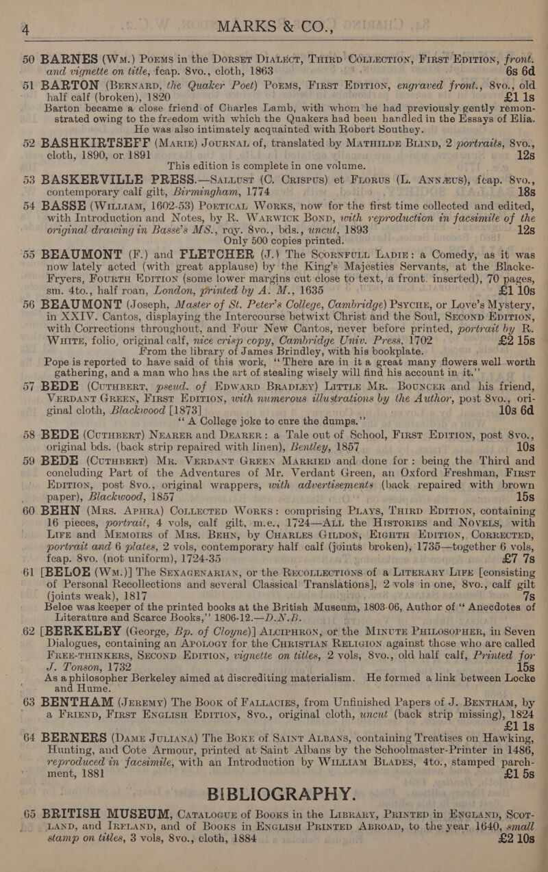 50 BARNES (Wo.) Porms in the Dorser DiaLucr, Tarp CRBRIOT DY First Eprrion, front. and vignette on title; fcap. 8vo., cloth, 1863 6s 6d 51 BARTON (Buryarp, the Quaker Poet) Porms, First TOS engraved front., 8vo., old half calf (broken), 1820 £1 ls Barton became a close friend:of Charles Lamb, with whom he had previously gently remon- strated owing to the freedom with which the Quakers had been handled in the Essays of Elia. He was also intimately acquainted with Robert Southey. 52 BASHKIRTSHFF (Marte) Journat of, translated: by MaruiipE Buinp, 2 portrazts, 8vo., cloth, 1890, or 1891 12s This edition is complete in one volume. 53 BASKERVILLE PRESS.—Sarxosr (C. Crispus) et Frorus (L. Annavs), feap. 8vo., contemporary calf gilt, Birmingham, 1774 18s 54 BASSE (Wi111AM, 1602-53) PorricaL Works, now for the first time collected and edited, with Introduction and Notes, by R. WaRwIcK Bonp, with reproduction in facsimile of the original drawing in Basse’s MS., ray. 8vo., bds., uncut, 1893 ‘12s Only 500 copies printed. 55 BEAUMONT (F.) and FLETCHER (J.) The Scornrutt Lapin: a Comedy, as it was now lately acted (with great applause) by the King’s Majesties Servants, at the Blacke- Fryers, FourtH Epition (some lower margins cut close to text, a front. inserted), 70 pages, sm. 4to., half roan, London, printed by A. M., 1635 £1 10s 56 BEAUMONT (Joseph, Master of St. Peter’s College, Cambridge) Psycun, or Love’s Mystery, in XXIV. Cantos, displaying the Intercourse betwixt Christ and the Soul, S—conp Eprrion, with Corrections throughout, and Four New Cantos, never before printed, portrait by R. Wuitt, folio, original calf, mice crisp copy, Cambridge Univ. Press, 1702 £2 15s From the library of James Brindley, with his bookplate. Pope is reported to have said of this work, ‘‘ There are in it a great many flowers well_worth gathering, and a man who has the art of stealing wisely will find his account in it.” 57 BEDE (Curupert, pseud. of Epwarp Brapi&amp;y) Lirrte Mr. Bouncer and his friend, VERDANT GREEN, First EDITION, with numerous illustrations by the Author, post 8vo., ori- ginal cloth, Blackwood [1873] 10s 6d ‘« A College joke to cure the dumps.”’ 58 BEDE (Curusert) NEARER and DEARER: a Tale out of School, First Eprirron, post 8vo., original bds. (back strip repaired with linen), Bentley, 1857 10s 59 BEDE (Curuprert) Mr. VERDANT GREEN MARRIED and: done for: being the Third and concluding Part of the Adventures of Mr. Verdant Green, an Oxford Freshman, First EpitTion, post 8vo., original wrappers, with advertisements (back repaired with brown paper), Blackwood, 1857 15s 60 BEHN (Mrs. ApHra) CoLttecteD Works: comprising PLays, THIRD EDITION, containing 16 pieces, portrait, 4 vols, calf gilt,:mie., 1724—ALL the Histrorres and NovELs, with Lire and Memoirs of Mrs. Benn, by Cuartes Ginpon; Erc¢HtTa Epririon,, CoRRECTED, portrait and 6 plates, 2 vols, contemporary half calf (Foinhs broken), 1735—together 6 vols, feap. 8vo. (not uniform), 1724-35 £7 7s 61 [BELOE (Wm.)] The SexacenaRiAN, or the RECOLLECTIONS of a Literary Lire [consisting _ of Personal Recollections and several Classical Translations], 2 vols in one, 8vo., calf gilt (joints weak), 1817 7s Beloe was keeper of the printed books at the British Museum, 1803. 06, Author of ‘ ADRedors of Literature and Scarce Books,’’ 1806-12.—D.N.B. 62 [BERKELEY (George, Bp. of Cloyne)] ALCIPHRON, or the MinvuTE PHILOSOPHER, in Seven Dialogues, containing an Aponoey for the CHRISTIAN RELIGION against those who are called FREE-THINKERS, SuconD EDITION, vignette on titles, 2 vols, 8vo., old half calf, Pronted for J. Tonson, 1732 15s Asa a a Berkeley aimed at discrediting materialism. He formed a link between Locke and. Hume 63 BENTHAM (Jeremy) The Book of Fauuactzs, from Unfinished Papers of J. BENTHAM, by a FRIEND, Frrst EneauisH Epition, 8vo., original cloth, wncut (back strip missing), 1824 lis 64 BERNERS (Dame JuuiAna) The Boke of Sant ALBANS, containing Treatises on Hawking, Hunting, and Cote Armour, printed at Saint Albans by the Schoolmaster-Printer in 1486, reproduced in facsemile, with an Introduction by Wi1LLIAM BLADES, 4to., stamped parch- ment, 1881 £1 5s BIBLIOGRAPHY. 65 BRITISH MUSEUM, Caratocus of Booxs in the Liprary, PRintep i in EneLanp, Scot- LAND, and IRELAND, and of Books in ENGLISH PRINTED “ABROAD, to the year 1640, small