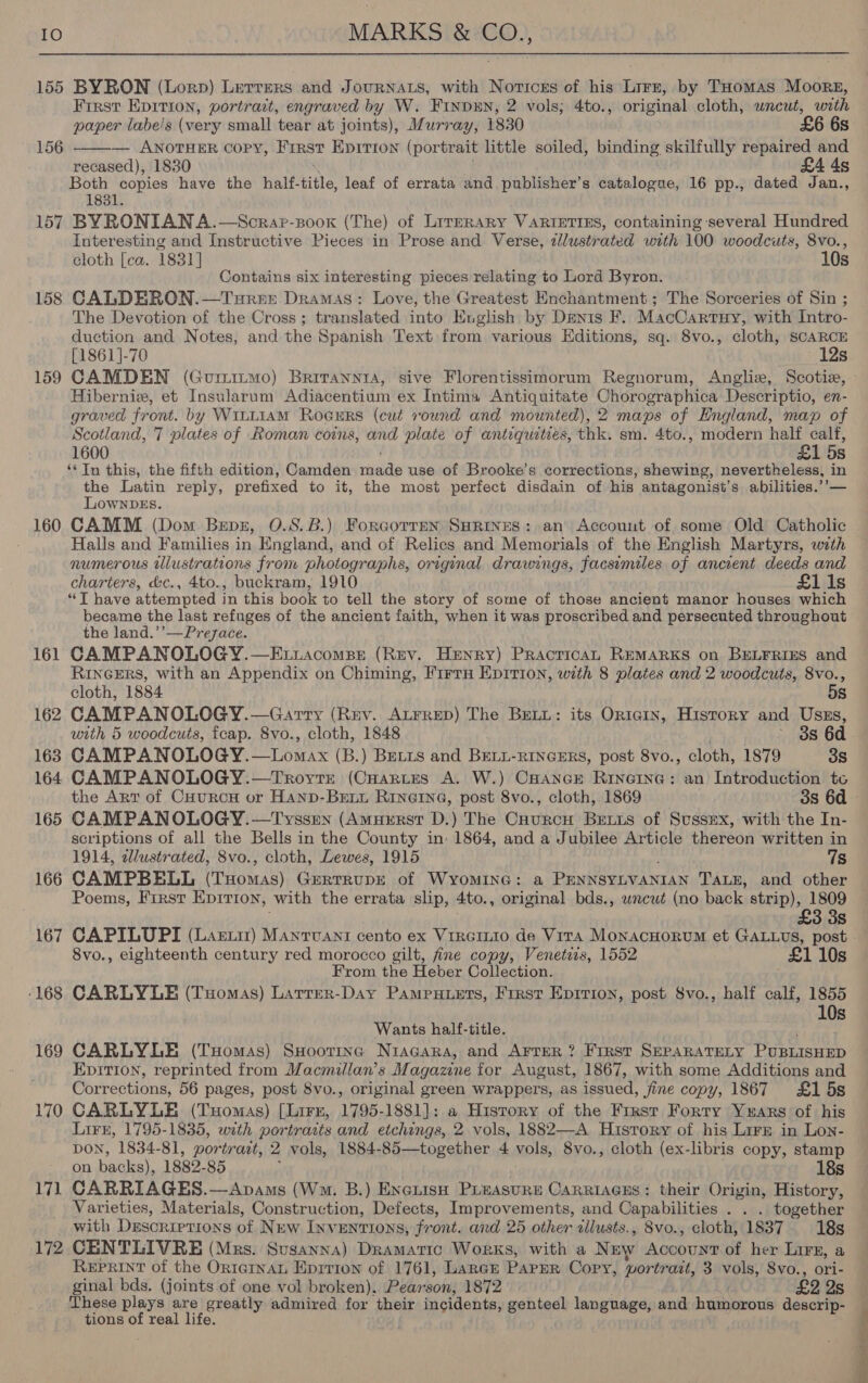 155 BYRON (Lorp) Lerrers and JourNnats, with Noricrs of his Lirz, by THomas Moors, First Epition, portrait, engraved by W. Finpun, 2 vols; 4to., original cloth, wneut, with  paper labe/s (very small tear at joints), Murray, 1830 £6 6s 156 — ANOTHER copy, First Eprrion (portrait little soiled, binding skilfully repaired and recased), 1830 £4 4s Both copies have the half- bite leaf of errata and publisher’s catalogue, 16 pp., dated Jan., 1831. 157 BYRONIANA.—Scrap-sooxk (The) of LirreRARY VARIETIES, containing several Hundred Interesting and Instructive Pieces in Prose and Verse, zlustrated with 100 woodcuts, 8vo., cloth [ea. 1831] 10s Contains six interesting pieces relating to Lord Byron. 158 CALDERON.—Tureet Dramas: Love, the Greatest Enchantment; The Sorceries of Sin ; The Devotion of the Cross; translated into English by Denis F. MacCartuy, with Intro- duction and Notes, and the Spanish Text from various Editions, sq. 8vo., cloth, SCARCE [1861 ]-70 eo 12s Hibernie, et Insularum Adiacentium ex Intima Antiquitate Chorographica Descriptio, en- graved front. by WitLiam Roeurs (cut round and mounted), 2 maps of England, map of Scotland, 7 plates of Roman coins, and plate of antiquities, thk. sm. 4to., modern half calf, 1600 £1 5s ‘¢ In this, the fifth edition, Camden rade use of Brooke’s corrections, shewing, enigeiercewen: Has in the Latin reply, prefixed to it, the most perfect disdain of his antagonist’s abilities.’ LownDeEs. 160 CAMM (Dom Benz, O.S.B.) Forcorren Surines: an Account of some Old Catholic Halls and Families in England, and of Relics and Memorials of the English Martyrs, with numerous tllustrations from photographs, original drawings, facsimiles of ancient deeds and charters, &amp;c., 4to., buckram, 1910 £1 1s “T have attempted in this book to tell the story of some of those ancient manor houses which became the last refuges of the ancient faith, when it was proscribed and Perrerners sptraeres' the land.’’—Prezace. 161 CAMPANOLOGY.—Etxiacomps (Rev. Henry) Practica, REMARKS on Bunrrres and RINGERS, with an Appendix on Chiming, Firrn Epirion, with 8 plates and 2 woodcuts, 8vo., cloth, 1884 5s 162 CAMPANOLOGY.—Garry (Rev. Atrrep) The BreLi: its Origin, Hisrory and Usss, with 5 woodcuts, fcap. 8vo., cloth, 1848 8s 6d 163 CAMPANOLOGY.—Lomax (B.) Betis and BELL-RINGERS, post 8vo., cloth, 1879 38 the Art of CuurcH or Hanp-Bexi Rinerne, post 8vo., cloth, 1869 3s 6d 165 CAMPANOLOGY.—Tysstrn (Amurrst D.) The Cuurcu Betts of Sussex, with the In- scriptions of all the Bells in the County in 1864, and a Jubilee Article thereon written in 1914, dlustrated, 8vo., cloth, Lewes, 1915 7s 166 CAMPBELL (Tuomas) GertrupE of WyYomIne: a Peart esnita xoaae TALE, and other Poems, First Epirion, with the errata slip, 4to., original bds., wrcut (no back: strip), 1809 3s 167 CAPILUPI (Lartir) Manrvant cento ex Vircinio de Vira MonacHorum et GALLus, post 8vo., eighteenth century red morocco gilt, fine copy, Venetis, 1552 £1 10s From the Heber Collection. ‘168 CARLYLE (TxHomas) Larrer-Day Pampuuets, Frrst Epirion, post Svo., half calf, 1855 Wants half-title. rip 169 CARLYLE (Tuomas) SHoorrmne Nracara, and Arrer ? First SEPARATELY PUBLISHED EpiTIon, reprinted from Macmillan’s Magazine for August, 1867, with some Additions and Corrections, 56 pages, post 8vo., original green wrappers, as issued, fine copy, 1867 £15s 170 CARLYLE (Tuomas) [Lirzn, 1795-1881]: a History of the First Forty Yuars of his Lirr, 1795-1835, with portrasts and etchings, 2 vols, 1882—-A History of his Lirz in Lon- DON, 1834-81, portract, 2 vols, 1884- 85—together 4 vols, 8vo., cloth (ex-libris copy, stamp on backs), 1882-85 18s 171 CARRIAGES.—Avams (Wm. B.) ExcuisH Piaasure Carriages: their Origin, History, Varieties, Materials, Construction, Defects, Improvements, and Capabilities . . . together with Descriptions of New INVENTIONS, front. and 25 other allusts., 8vo., cloth, 1837 18s 172 CENTLIVRE (Mrs. Susanna) Dramatic Works, with a New emus of her Lirx, a Reprint of the OrtqrnaL Eprrion of 1761, LarcE PAPER Cory, wortrait, 3 vols, 8vo., ori- ginal bds. (joints of one vol broken). Pearson, 1872 £2 2s These plays are greatly admired for their incidents, genteel language, and humorous descrip- tions of real life. ee