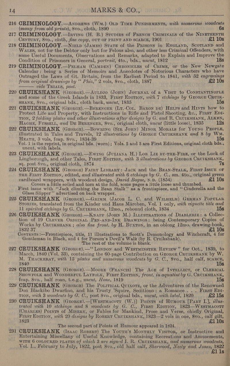  216 premeny OLOGY.—Anprews (Wm.) OLp Time PUNISHMENTS, with numerous woodcuts (many from old prints), 8vo., cloth, 1890 6s 217 CRIMINOLOGY. Trae (H. B.) Srupres of Frencn Criminats of the NINETEENTH Century, 8vo., cloth, fine copy, OUT OF PRINT AND SCARCE, 1901 £1 10s 218 CRIMIN OLOGY.—Nrexp (JAMES) Strate of the Prisons in Enenanp, Scornuanp and 219 220 22 fom 222 223 224 225 226 227 228 229 230 Wass, not for the Debtor only but for Felons also, and other less Criminal Offenders, with some Useful Documents, Observations and Remarks, adapted to Explain and Improve the Condition of Prisoners in General, portrazt, 4to., bds., uncut, 1812 CRIMINOLOGY.—Prtuam (CampEen) CHRONICLES of CrimE, or the New Newgate Calendar: being a Series of Memoirs and Anecdotes of Notorious Characters who have Outraged the Laws of Gt. Britain, from the Earliest Period to 1841, with 52 engravings from original drawings by ‘* Phiz,” 2 vols, 8vo., cloth, 1887 £2 10s vide TRIALS, post. CRUIKSHANK (Grorce).—Avipso (Jonun) JourRNAL of a Visit to CoNSTANTINOPLE and some of the Greek Islands in 1833, Frrst Epirion, with 7 etchings by GEORGE CRUIK-  CRUIKSHANK (GEORGE).—Brrencer (Lt.-Cot. Baron px) Hxtrs and Hints how to Protect Life and Property, with Instructions in Rifle and Pistol Shooting, &amp;c., Frrst Epr- TION, 2 folding plates and other illustrations after designs by G. and R. CRUIKSHANK, ALKEN, Hacun, Fussei., and Dr BERENGER, 8vo., original cloth, wncut (little loose), 1835 12s ORUIKSHANK (GEORGE).—BowRrINnG (cia Joun) Minor Morats for Youne PEOPLE, illustrated in Tales and Travels, 12 ¢lustratzons by GHORGE CRUIKSHANK and 8 by Wo. Haru, 3 vols, fcap. 8vo., 1834- 39 15s Vol. 1 is the reprint, in original bds. (worn); Vols. 2.and 3 are First Editions, original cloth bds., uncut, with labels. CRUIKSHANK (Grorcr).—Ewine (Jutiana H.) Lop Liz py-THE-Frre, or the Luck of Lingborough, and other Tales, First Eprrion, with 3 illustrations by GEORGE CRUIKSHANK, sq. post 8vo., original cloth, 1874 Ts CRUIKSHANK (Grorce) Farry Lisrary: Jack and the BEANn-StaLk, First IssuE oF THE First Eprrion, edited, and illustrated with 6 etchings by G. C., sm. 4to., original green cardboard wrappers, with woodcut design, David Bogue, N.D. (1854) £1 10s Covers a little soiled and torn at the fold, some pages a little loose and thumbed. First issue with ‘‘Jack climbing the Bean Stalk” as a frontispiece, and ‘‘ Cinderella and the Glass Slipper ’’ advertised on back wrapper. CRUIKSHANK (Guorce).—Grimm (Jacosp L. C. and Witynetm) GERMAN PoPULAR Srorixs, translated from the Kinder und Haus Marchen, Vol. 1 only, with wignette ttle and 11 spirsted etchings by G. CRUIKSHANK, 12mo., rebound cloth, 1834 15s tion of 19 CimvErR OrtGInaAL PEN-AND-INK DRAWINGS: being Contemporary Copies of Works by CrurKSHANK ; also fine front. by ‘H. Buxton, in an oblong 12mo. drawing-book, 1832.37 £1 10s Conrrnts :—Frontispiece, title, 11 illustrations to Scott’s Demonology and Witchcraft, 4 for Gentleman in Black, and 4 for Porson’s Devil’s Walk (by R. Cruikshank). ‘The rest of the volume is blank. CRUIKSHANK (Grorce).—‘‘ Lonpon and Westminster Review” for Oct., 1839, to March, 1840 (Vol. 33), containing the 60-page Contribution on GEORGE CRUIKSHANK by W. M. THACKERAY, with 15 plates and numerous woodcuts by G. C., 8vo., half calf, Cony 1840 s CRUIKSHANK (Grorce).—Moorer (Francis) The Acr of IntTeELLEoT, or CLERICAL SHOWFOLK and WONDERFUL LayFoLk, Frrst Eprrion, front. in agquatint by G. CRUIKSHANK, fcap. 8vo., half roan, t.e.g., wncut, Hone, 1819 15s CRUIKSHANK (GzrorGE) The PotrticaL QuixoTE, or the Adventures of the Renowned Don Blackibo Dwarfino, and his Trusty Squire, Seditiono: a Romance. . . First Ept- TION, with 3 woodcuts by G. C., post 8vo., original bds., wneut, wth label, 1820 £2 15s CRUIKSHANK (Groree). Wirt caddie (W.)] Pornts of Humour [Part I.], 2lus- 231 (CHARLES) Points of Misery, or Fables for Mankind, Prose and Verse, chiefly Original, First Eprrion, with 20 designs by Ropprt CrurKSHANK, 1823—2 vols in one, 8vo., calf gilt, 1823 £110s The second part of Points of Humour appeared in 1824. CRUIKSHANK (Isaac Rospertr) The Youru’s Monrury Visrror, or Instructive and Entertaining Miscellany of Useful Knowledge, containing Recreations and Amusements, WITH 6 COLOURED PLATES of which 3 are signed I. R. CRUIKSHANK, and numerous woodcuts, Vol. I., February to July, 1822, post 8vo., old half calf, Sherwood, Neely and ileal: 1822 , lis re,