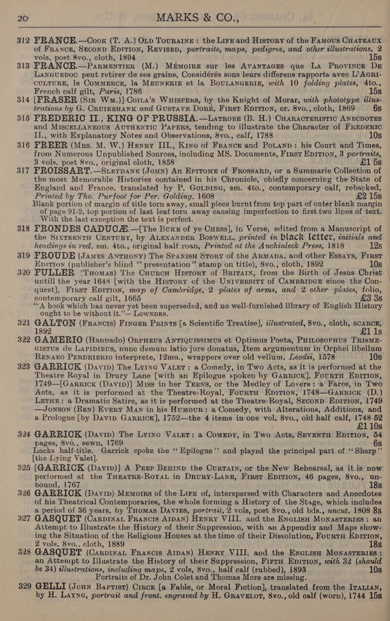 312 FRANCE.—Coox (T. A.) OLD TouraAInE: the Lirr and History of the Famous CHATEAUX of FRancE, Stconp EpItIon, REVISED, portraits, maps, pedigree, and other illustrations, 2 vols, post 8vo., cloth, 1894 15s 313 FRANCE.—Parmentiger (M.) Memorre sur les AVANTAGES que LA Province DE LANGUEDOC peut retirer de ses grains, Considérés sous leurs differens rapports avec L’ AGRI- CULTURE, le ComMERCE, la MEUNERIE et la BoULANGERIE, with 10 folding plates, 4to., French calf gilt, Paris, 1786 15s 314 [FRASER (Sir Wa.)] Corza’s Wuisrers, by the Knight of Morar, with phototype illus- trations by G. CRUIKSHANK and GustavnE Dork, First EpItIon, cr. 8vo., cloth, 1869 6s 315 FREDERIC II., KING OF PRUSSIA.—Larrosz (B. H.) CHaracteristic ANECDOTES and MISCELLANEOUS AUTHENTIC PapERs, tending to illustrate the Character of FREDERIC II., with Explanatory Notes and Observations, 8vo., calf, 1788 10s 316 FREER (Mrs. M. W.) Henry III., Kine of France and Potanp: his Court and Times, from Numerous Unpublished Sources, including MS. Documents, First EpiTion, 3 portrasts, 3 vols, post 8vo., original cloth, 1858 £1 5s 317 FROISSART.—Steypane (Jonny) An Eprrome of FRossarpD, or a Summarie Collection of the most Memorable Histories contained in his Chronicle, chiefly concerning the State of England and France, translated by P. GoLpING, sm. 4to., contemporary calf, rebacked, Printed by Tho. Purfoot for Per. Golding, 1608 £2 15s Blank portion of margin of title torn away, small piece burnt from top part of outer blank margin of page 91-2, top portion of last leaf torn away causing imperfection to first two lines of text. With the last exception the text is perfect. 318 FRONDES CADUCA.—[The Buxs of ye Cuxss], in Verse, edited from a Manuscript of the SixTkentH CENTURY, by ALEXANDER BosweE Lu, printed in black letter, initials and headings tn red, sm. 4to., original half roan, Printed at the Auchinleck Press, 1818 12s 319 FROUDE (James Antuoyy) The Spanisu Story of the ARMADA, and other Essays, Frrst Epitron (publisher’s blind ‘‘ presentation” stamp on title), 8vo., cloth, 1892 10s 320 FULLER ‘Tuomas) The Cyurcu History of Brirarn, from the Birth of Jesus Christ | untill the year 1648 [with the History of the University of CAMBRIDGE since the Con- quest], First Epition, map of Cambridge, 2 plates of arms, and 2 other plates, folio, contemporary calf gilt, 1665 £3 3s ‘*A book which has never yet been superseded, and no well-furnished library of English History ought to be without it.’’— LownpEs. 321 GALTON (Francis) Fineur Prints [a Scientific Treatise], illustrated, 8vo., cloth, mr 1892 lis GAMERIO (Hannado) OrpHEUS AnTIQUISSIMUS et Optimus Poeta, PHILOsoPHUS TRISME- Gistus de LAPIDIBUS, nunc demum latio jure donatus, Item argumentum in Orphei libellum RENAEO PERDRIERIO interprete, 12mo., wrappers over old vellum, Leodét, 1578 10s 323 GARRICK (Davin) The Ly1ne VaLet: a Comedy, in Two Acts, as it is performed at the Theatre Royal in Drury Lane [with an Epilogue spoken by Garrick], FourtH EDITIon, 1749—[Garrick (Davip)] Miss in her TrEns, or the Medley of Lovers: a Farce, in Two Acts, as it is performed at the Theatre-Royal, FourtH Epition; 1748—GarRRIcK (D.) LETHE: a Dramatic Satire, as it is performed at the Theatre-Royal, Seconp Epirion, 1749 —Jonsow (Ben) Every Man in his Humour: a Comedy, with Alterations, Additions, and a Prologue [by Davip Garrick], 1752—the 4 items in one vol, 8vo., old half calf, ere 110s GARRICK (Davip) The Lyrxe Vater: a’Comepy, in Two Acts, SeventH Epition, 54 pages, 8vo., sewn, 1769 s Lacks half-title. Garrick spoke the ‘‘ Kpilogue’’ and played the principal part of ‘‘Sharp”’ [the Lying Valet]. 325 [@ARRICK (Davip)] A Prep Beninp the CurtaIn, or the New Rehearsal, as it is now performed at the THEATRE-RoyaAL in Drury-Lannz, First Epition, 46 pages, 8vo., un- bound, 1767 18s 326 GARRICK (Davip) Memorrs of the Lire of, interspersed with Characters and Anecdotes of his Theatrical Contemporaries, the whole forming a History of the Stage, which includes a period of 36 years, by THOMAS DAVIES, portrait, 2 vols, post 8vo., old bds., wncut, 1808 8s 327 GASQUET (Carptnat Francis AIDAN) Henry VIII. and the ENGLISH MONASTERIES : an Attempt to Illustrate the History of their Suppression, with an Appendix and Maps show- ing the Situation of the Religious Houses at the time of their Dissolution, FourtH Epirion, 2 vols, 8vo., cloth, 1889 18s 328 GASQUET (Carpinant Francis A1pAN) Henry VIII. and the Encuish MonasTERiss : an Attempt to Illustrate the History of their Suppression, FirrH Epition, with 32 (should be 34) wWlustrations, including maps, 2 vols, 8vo., half calf (rubbed), 1893 10s Portraits of Dr. John Colet and Thomas More are missing. 329 GELLI (Joun Baptist) Crrce [a Fable, or Moral Fiction], translated from the ITaLran, by H. Layne, portrait and front. engraved by H. GRAVELOT, 8vo., old calf (worn), 1744 15s 32 bo 32 cs