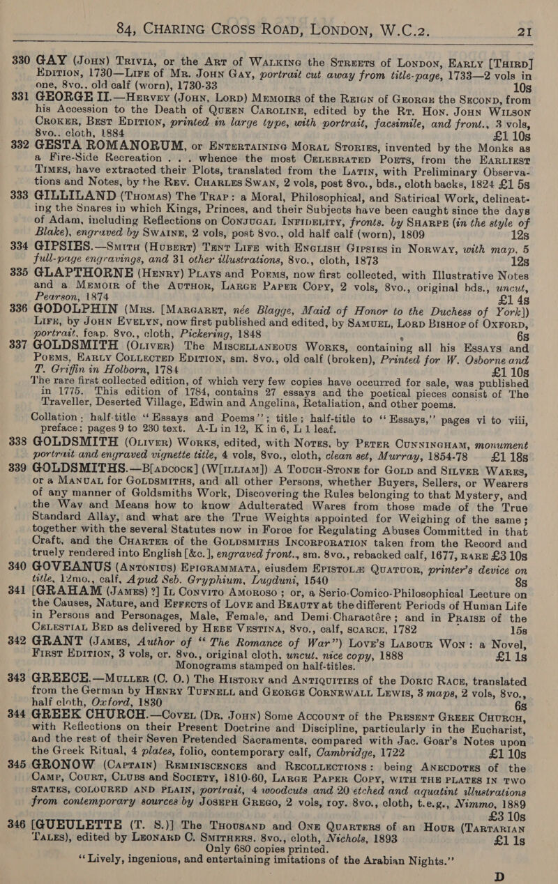  330 GAY (Joun) Trivia, or the Art of WALKING the Streets of Lonpon, EARLY [THIRD] Epition, 1730—Lire of Mr. Joun Gay, portrait cut away from title-page, 1733—2 vols in one, 8vo.. old calf (worn), 1730-33 10s 331 GEORGE II.—Hervey (Joun, Lorp) Memorrs of the Raion of Grorax the SEeconp, from his Accession to the Death of Queen CaRoLing, edited by the Rr. Hoy. Joun WILSON Croxur, Bust Epirioy, printed in large type, with portrait, facsimile, and front., 3 vols, 8vo.. cloth, 1884 . £1 10s 332 GESTA ROMANORUM, or Enrsrraininc Morat Sroriss, invented by the Monks as a Fire-Side Recreation . . . whence the most CELEBRATED Ports, from the EARLIEST Timgs, have extracted their Plots, translated from the Latin, with Preliminary Observa- tions and Notes, by the Rev. Cuarxes Swan, 2 vols, post 8vo., bds., cloth backs, 1824 £1 5s 333 GILLILAND (Tuomas) The Trap: a Moral, Philosophical, and Satirical Work, delineat- ing the Snares in which Kings, Princes, and their Subjects have been caught since the days of Adam, including Reflections on Consucan InFipEniry, fronts. by SHARPE (tn the style of Blake), engraved by Swatnu, 2 vols, post 8vo., old half calf (worn), 1809 12s 334 GIPSIES.—Smiru (Hvuserr) Tayt Lire with Eneuisu Grestes in Norway, with map, 5 full-page engravings, and 31 other illustrations, 8vo., cloth, 1873 12s 335 GLAPTHORNE (Henry) Piays and Porms, now first collected, with Illustrative Notes and a. Memoir of the AuTHoR, Lance Paper Cory, 2 vols, 8vo., original bds., wncut, Pearson, 1874 £1 4s 336 GODOLPHIN (Mrs. [Marcaret, née Blagge, Maid of Honor to the Duchess of York)) Lirr, by Joun Eve.yn, now first published and edited, by SAMUEL, Lorp BisHop of OxrorpD, portratt, feap. 8vo., cloth, Pickering, 1848 6s 337 GOLDSMITH (Otiver) The Miscennanzovus Works, containing all his Essays and Porms, Harty CoLuecteD EDITION, sm. 8vo., old calf (broken), Printed for W. Osborne and T. Griffin in Holborn, 1784 £1 10s The rare first collected edition, of which very few copies have occurred for sale, was published in 1775. This edition of 1784, contains 27 essays and the poetical pieces consist of The Traveller, Deserted Village, Edwin and Angelina, Retaliation, and other poems. Collation ; half-title ‘‘ Essays and Poems’’; title; half-title to ‘‘ Essays,”’ pages vi to viii, preface; pages 9 to 230 text. A-Lin12, Kin6, L 1 leaf. 338 GOLDSMITH (Otiver) Works, edited, with Norss, by Peter CunnincHam, monument portrmit and engraved vignette title, 4 vols, 8vo., cloth, clean set, Murray, 1854-78 £1 18s 339 GOLDSMITHS.—B[apcocg] (W[irt1am]) A Toucu-Stong for Gop and SILVER WARES, ’ or a Manovat for GoLpsmiras, and all other Persons, whether Buyers, Sellers, or Wearers of any manner of Goldsmiths Work, Discovering the Rules belonging to that Mystery, and the Way and Means how to know Adulterated Wares from those made of the True Standard Allay, and what are the True Weights appointed for Weighing of the same; together with the several Statutes now in Force for Regulating Abuses Committed in that Craft, and the CHARTER of the GoLpsmirHs INcoRPORATION taken from the Record and truely rendered into English [&amp;c. ], engraved front., sm. 8vo., rebacked calf, 1677, RARE £3 10s 340 GOVEANUS (Anrontvus) EpicRamMata, eiusdem EpistoLa QuaTtuoR, printer’s device on tatle, 12mo., calf, Apud Seb. Gryphium, Lugduni, 1540 8s 341 [GRAHAM (Jamus) ?] In Convito Amoroso ; or, a Serio-Comico-Philosophical Lecture on the Causes, Nature, and Errecrs of Love and Buauty at thedifferent Periods of Human Life in Persons and Personages, Male, Female, and Demi-Charactére; and in PRalIsE of the CeLesTIAL BeED as delivered by HEBE VESTINA, 8vo., calf, SCARCE, 1782 15s 342 GRANT (Jamus, Author of “‘ The Romance of War”) Lovr’s LABOUR Won: a Novel, First EpItI0n, 3 vols, cr. 8vo., original cloth, uncut. nice copy, 1888 £1 1s . Monograms stamped on half-titles. 343 GREECE.—Motter (C. O.) The History and Antiquitizs of the Doric Racz, translated from the German by Henry Turne.u and Grorar CoRNEWALL Lewis, 3 mapa, 2 vols, 8vo., half cloth, Oxford, 1830 6s 344 GREEK CHURCH.—OCoven (Dr. Joun) Some Account of the Present GREEK CHURCH, with Reflections on their Present Doctrine and Discipline, particularly in the Eucharist, and the rest of their Seven Pretended Sacraments, compared with Jac. Goar’s Notes upon the Greek Ritual, 4 plates, folio, contemporary calf, Cambridge, 1722 £1 10s 345 GRONOW (Caprain) Reminiscences and REcoLLEcTIONS: being ANECDOTES of the Camp, Court, CLuss and Socigry, 1810-60, Lance Parer Copy, WITH THE PLATES IN TWo STATES, COLOURED AND PLAIN, portratt, 4 woodcuts and 20 etched and aquatint ilustrations from contemporary sources by JosEPH GREGO, 2 vols, roy. 8vo., cloth, t.e.g., Nimmo, 1889 £3 10s 346 [GUEULETTE (T. 8.)] The Tuousanp and One Quarters of an Hour (TarTARIAN TALES), edited by LEonarp C. SmirHeErs. 8vo., cloth, Nichols, 1893 £1 1s Only 680 copies printed. ‘Lively, ingenious, and entertaining imitations of the Arabian Nights.” D