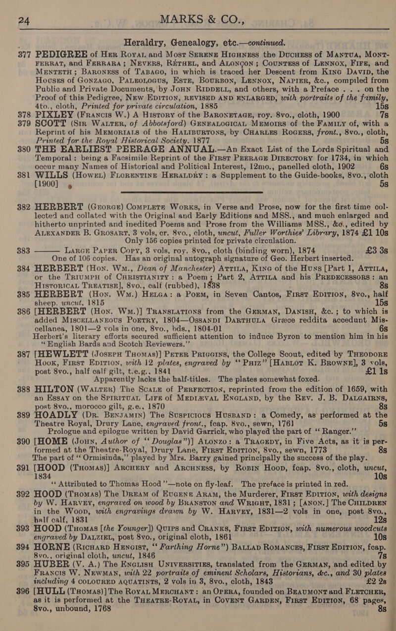 . Heraldry, Genealogy, etc.—continued. 377 PEDIGREE of Her Royat and Most Serenz Hicuness the Ducuzsss of Mantua, Mont- FERRAT, and FERRARA; NEVERS, RETHEL, and ALoncgon ; CountTsEss of Lennox, FIFe, and MENTETH ; Baroness of TaBaco, in which is traced her Descent from Kine Davin, the Hoosss of Gonzaco, PaLgnoLoagus, Estr, Bourson, Lennox, Napimr, &amp;c., compiled from Public and Private Documents,'by JoHN RIDDELL, and others, with a Preface... on the Proof of this Pedigree, NEw EDITION, REVISED AND ENLARGED, with portrasts of the family, 4to., cloth, Printed for private circulation, 1885 15s 378 PIXLEY (Francis W.) A History of the BARONETAGE, roy. 8vo., cloth, 1900 7s 379 SCOTT (Str Watter, of Abbotsford) GENEALOGICAL MEmorRS of the Famity of, with a Reprint of his MmmoriArs of the HALinurtons, by CHARLES Rocurs, front., 8vo., ite Printed for the Royal Historical Society, 1877 380 THE EARLIEST PEERAGE ANNUAL.—An Exact List of the Lords Spiritual ta Temporal: being a Facsimile Reprint of the First PrERAGE Directory for 1734, in which occur many Names of Historical and Political Interest, 12mo., panelled cloth, 1902 6s 381 WILLS (Howrzt) Fiorentingt HeraLpRy: a Supplement to the Guide-books, 8vo., cloth [1900] » ! 5s  382 HERBERT (Grorce) CompLers Works, in Verse and Prose, now for the first time col- lected and collated with the Original and Early Editions and MSS., and much enlarged and hitherto unprinted and inedited Poerns and Prose from the Williams MSS., &amp;e., edited by ALEXANDER B. Grosart, 3 vols, er. 8vo., cloth, uncut, Fuller Worthies’ Library, 1874 £1 10s Only 156 copies printed for private circulation. LARGE PapErR Copy, 3 vols, roy. 8vo., cloth (binding worn), 1874 £3 3s One of 106 copies. Has an original autograph signature of Geo. Herbert inserted. 384 HERBERT (Hon. Wo., Dean of Manchester) Attiua, Kine of the Huns [Part 1, Artima, or the TRIUMPH of CARISTIANITY : a Poem; Part 2, ATTILA and his PREDECESSORS : an 383  Historical TREATISE], 8vo., calf (rubbed), 1938 8s 385 HERBERT (Hon. Ww.) HeLa: a Porm, in Seven Cantos, First Eprrion, 8vo., half sheep. uncut, 1815 15s 386 [HERBERT (Hon. Wm.)] TrRansuations from the GERMAN, DANISH, &amp;c.; to which is added MIscELLANEOUS PoEtry, 1804—OssanpiI DAaRTHULA Greece reddita accedunt Mis- cellanea, 1801—2 vols in one, 8vo., bds., 1804-01 6s Herbert's literary efforts secured sufficient attention to induce Byron to mention him in his ‘“‘Hnglish Bards and Scotch Reviewers.’ 387 [HEWLETT (Josren THomas)] Peter Pricerys, the College Scout, edited by THEODORE Hook, First Epirion, with 12 plates, engraved by ‘‘ Paiz” [Hastot K. Browne], 3 vols, post 8vo., half calf gilt, t.e.g., 1841 £1 1s Apparently lacks the half-titles. The plates somewhat foxed. 388 HILTON (Water) The Scate of Prerrecrtion, reprinted from the edition of 1659, with an Essay on the Sprrituan Lirk of Mrpi#vaL ENGLAND, by the Rev. J. B. DaLGarrns, ost 8vo., morocco gilt, g.e., 1870 8s 389 HOADLY (Dr. Bensamin) The Suspicious HuspaAnp: a Comedy, as performed at the Theatre Royal, Drury Lane, engraved front., feap. 8vo., sewn, 176] 5s Prologue and epilogue written by David Garrick, who played the part of ‘‘ Ranger.”’ 390 [HOME (Joun, Author of ‘‘ Douglas”)] ALonzo: a TRAGEDY, in Five Acts, as it is per- formed at the Theatre-Royal, Drury Lane, First Epirion, 8vo., sewn, 1773 8s The part of ‘‘ Ormisinda,’’ played by Mrs. Barry gained principally the success of the play. 391 [HOOD (TxHomas)] ArcHERY and ARCHNESS, by Rogin Hoop, feap. 8vo., cloth, on dg ‘¢ Attributed to Thomas Hood ’’—note on fly-leaf. The preface is printed in red. = 392 HOOD (Tuomas) The Dream of Evcene Aram, the Murderer, First Epition, with designs by W. HaRvEy, engraved on wood by BRANSTON and WRIGHT, 1831; [ANoN.] The CHILDREN in the Woop, with engravings drawn by W. Harvey, 1831—2 vols in one, post 8vo., half calf, 1831 12s 393 HOOD (Tuomas [the Younger]) Quips and Cranks, First EDITION, with numerous woodcuts engraved by DALZIEL, post 8vo., original cloth, 1861 10s 394 HORNE (Ricuarp Hencist, « Farthing Horne”) BALLAD Romancszs, First Ep1TIon, fap. 8vo., original cloth, wnewt, 1846 395 HUBER (V. A.) The ENGLISH UNIVERSITIES, translated from the GERMAN, and edited EE Francis W. NewMAN, with 22 portraits of eminent Scholars, Historians, &amp;c., and 30 plates including 4 COLOURED AQUATINTS, 2 vols in 3, 8vo., cloth, 1843 £2 28 396 (HULL (THomAS)]The RoyAL MERCHANT: an OPERA, founded on BEAUMONT and FLETCHER, as it is performed at the THEATRE-RoyAL, in Covent GARDEN, First EpitIon, 68 pages, 8vo., unbound, 1768 8s