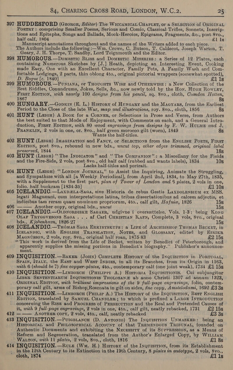  397 HUDDESFORD (Gerorexr, Hditor) The WiccAMICAL CHAPLET, or a SELECTION of ORIGINAL PorTrRy : comprising Smaller Poems, Serious and Comic, Classical Trifles, Sonnets, Inscrip- tions and Epitaphs, Songs and Ballads, Mock-Heroics, Epigrams, Fragments, &amp;c., post 8vo., half calf, 1804 £1 1s __ Manuscript annotations throughout and the names of the Writers added to each piece. The Authors include the following :—Wm. Crowe, C. Butson, T. Caldecot, Joseph Warton, T. Geary, J. H. Thorpe, T. Sandby, Lord Teignmouth and the Editor. ! 398 HUMOROUS.—Domestic Buiss and Domestic Miserius: a Series of 12 Plates, each containing Numerous Sketches by [J.] Heath, depicting an Interesting Event, Cooking made Hasy, One with an Excellent Character, Family Pets, A Family Wash and Com- fortable Lodgings, 2 parts, thin oblong 4to., original pictorial wrappers (somewhat spotted), D. Bogue [c. 1840] £1 1s 399 HUMOROUS. —Poniana, or THoucnts Wiss and OTHERWISE: a New Collection of the Best Riddles, Conundrums, Jokes, Sells, &amp;c., now newly told by the Hon. Hucu Row tey, First EpitTion, with nearly 100 designs from his pencil, sq. 8vo., cloth, Camden Hotten, 1867 8s 400 HUNGARY.—Gopkrn (E. L.) History of Huneary and the Macyars, from the Earliest Period to the Close of the late War, map and illustrations, roy. 8vo., cloth, 1856 8s 401 HUNT (Leicu) A Boox for a Coryer, or Selections in Prose and Verse, from Authors the best suited to that Mode of Enjoyment, with Comments on each, and a General Intro- duction, First Epirion, with 80 wood engravings from designs by F. W. Hutme and J. FRANKLIN, 2 vols in one, cr. 8vo., half green morocco gilt (worn), 1849 8s Wants the half-titles. 402 HUNT (Leten) Imagination and Fancy, or SeLections from the Encuisa Pozts, First EpITION, post 8vo., rebound in new bds., uncut top, other edges trimmed, original label preserved, 1844 18s 403 HUNT (Leics) ‘* The Inpicaror” and ‘‘The Companion”: a Miscellany for the Fields and the Fire-Side, 2 vols, post 8vo., old half calf (rubbed and wants labels), 1834 10s Lacks half-titles and portrait. 404 HUNT (Leicn) “‘Lonpon Journat,” to Assist the Inquiring, Animate the Struggling, and Sympathize with all [a Weekly Periodical], from April 2nd, 1834, to May 27th, 1835, with a Supplemeut to the first part, plan of Tower of London and § plates, 2 vols in one, folio, half buckram [1834-35] £1 10s 405 ICBLANDIC.—Laxp2@xa-Saea, sive Historia de rebus Gestis LaxpoLensium ex MSS. legati Magnzani, cum interpretatione latina, tribus dissertationibus ad calcem adjectis, et indicibus tam reram quam nominum propriorum, 4to., calf gilt, Hafniw, 1826 15s 406 ———— Another copy, original bds., wncut 15s 407 ICELANDIC.—OrpworpiskE SaGasER, udgivne i oversettelse, Vols. 1-3: being Kone OuaF Tryeevesons Saca ... af Carl Curistian Karn, Complete, 3 vols, 8vo., original bds., Kjobenhavn, 1826-27 15s 408 ICELANDIC.—Txomas Saca Erxisyskurs: a Lire of ArcHBisHor THomas Becxet, in IcELANDIC, with EN@Lish TRANSLATION, Notgs, and GuLossary, edited by Erricr Maenusson, 2 vols, roy. 8vo., original half roan, 1875-83 £2 15s ‘This work is derived from the Life of Becket, written by Benedict of Peterborough, and apparently supplies the missing portions in Benedict’s biography.’’ Publisher’s announce- ment. 409 INQUISITION.—Baxsr (Joun) Compiete History of the InquisiTIon in PorruGaL, Spain, Iraty, the East and West Inp1iks, in all its Branches, from its Origin in 1163, with 6 (should be 7) fine copper-plates, 4to., contemporary calf (one joint weak), 1734 £1 15s 410 INQUISITION.—Limeporcu (Puiniprr A.) Hisrorta Inquisitionis. Oui subjungitur LiseR SENTENTIARUM INQUISITIONIS THOLOSAN2Z ab anno Christi 1307 ad annum 1323, ORIGINAL EDITION, with brilliant impressions of the 9 full-page engravings, folio, contem- porary calf gilt, arms of Bishop,Rosznata in gilt on sides, fine copy, Amstelodami, 1692 £3 3s INQUISITION.—Limporcn (Putuie A.) The History of the Inquisition, Bust ENGLISH EpITIoN, translated by SamMuEL CHANDLER; to which is prefixed a Lance INTRODUCTION concerning the Rise and Proeruss of PERSECUTION and the Real and Pretended Causes of it, with 9 full-page engravings, 2 vols in one, 4to., calf gilt, neatly rebacked, 1731 £215s 412 ——— ANOTHER COPY, 2 vols, 4to., calf, neatly rebacked £3 3s 413 INQUISITION.—Puiesiancu (D. Antonio) The Inquisition UNMASKED: being an HistoricaL and PHILosoPHiIcAL Account of that TREMENDOUS TRIBUNAL, founded on Authentic Documents and exhibiting the Necessity of its SupPRESSION, as a Means of Reform and Regeneration, translated from the Author’s Enlarged Copy, by WiLi1am WALTON, with 11 plates, 2 vols, 8vo., cloth, 1816 £1 8s 414 INQUISITION.—Rote (Wm. H.) Hisrory of the Inquisition, from its Establishment in the 12th Century to its Extinction in the 19th Century, 8 plates in autotype, 2 vols, 8vo., cloth, 1874 3 £1is 41 see