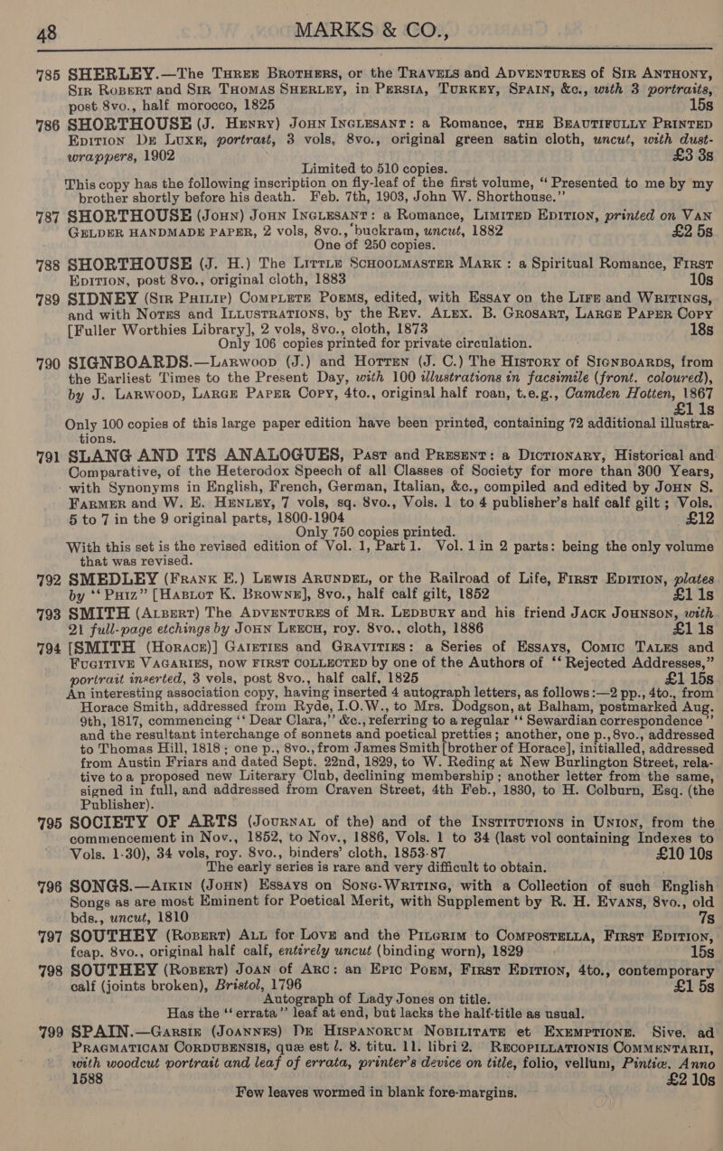  785 SHERLEY.—The Turex Brorusrs, or the TRAVELS and ApvENTURES of Sin ANTHONY, Sir Ropert and Sirk THOMAS SHERLEY, in Persia, TurkKny, SPAIN, &amp;c., with 3 portraits, post 8vo., half morocco, 1825 15s 7386 SHORTHOUSE (J. Heyry) Jonn Incitusanr: a Romance, THE BEAUTIFULLY PRINTED Epition Dre Luxr, portrast, 3 vols, 8vo., original green satin cloth, uncut, with dust- wrappers, 1902 £3 3g Limited to 510 copies. This copy has the following inscription on fly-leaf of the first volume, “ Presented to me by my brother shortly before his death. Feb. 7th, 1903, John W. Shorthouse.”’ 787 SHORTHOUSE (Joun) Jonn Inciesant: a Romance, Limitep Epition, printed on Van GELDER HANDMADE PAPER, 2 vols, 8vo., buckram, uncut, 1882 £2 5s One of 250 copies. 788 SHORTHOUSE (J. H.) The Litrte ScHootmasterR Mark : a Spiritual Romance, First Epirion, post 8vo., original cloth, 1883 10s 739 SIDNEY (Sir Puirie) Compete Poems, edited, with Essay on the Lire and Writings, and with Norss and IntustRations, by the Rev. ALex. B. Grosart, Lance Papur Copy [Fuller Worthies Library], 2 vols, 8vo., cloth, 1873 188 Only 106 copies printed for private circulation. 790 SIGNBOARDS.—Larwoop (J.) and Hotren (J. C.) The History of Stensoarps, from the Earliest Times to the Present Day, with 100 illustrations in facsimile (front. coloured), by J. Larwoop, Larce Parer Copy, 4to., original half roan, t.e.g., Camden Hotten, Fe s Only 100 copies of this large paper edition have been printed, containing 72 additional illustra- tions. 791 SLANG AND ITS ANALOGUES, Past and Present: a Dictionary, Historical and Comparative, of the Heterodox Speech of all Classes of Society for more than 300 Years, - with Synonyms in English, French, German, Italian, &amp;c., compiled and edited by Joun S. FarMER and W. E. HENLEY, 7 vols, sq. 8vo., Vols. 1 to 4 publisher’s half calf gilt ; Vols. 5 to 7 in the 9 original parts, 1800-1904 £12 Only 750 copies printed. With this set is the revised edition of wit 1, Part1. Vol.1in 2 parts: being the only volume that was revised. 792 SMEDLEY (Frank E.) Lewis ARunpDgL, or the Railroad of Life, First Epirion, plates by ‘**‘ Poiz” [Hasior K. Browne], 8vo., half calf gilt, 1852 £11s 793 SMITH (Apert) The ADVENTURES of Mr. LepBury and his friend JACK JOHNSON, with 21 full-page etchings by JouHN LeeEcu, roy. 8vo., cloth, 1886 £1 ls 794 [SMITH (Horacs)] Garetizs and Gravitigs: a Series of Essays, Gomis TALES and FUGITIVE VAGARIES, now FIRST COLLECTED by one of the Authors of ‘‘ Rejected Addresses,” portrait inserted, 3 vols, post 8vo., half calf, 1825 £1 15s An interesting association copy, having inserted 4 autograph letters, as follows :—2 pp., 4to., from Horace Smith, addressed from Ryde, 1.0.W., to Mrs. Dodgson, at Balham, postmarked Aug. 9th, 1817, commencing ‘‘ Dear Clara,’”’ &amp;c. referring to a regular ‘ Sewardian correspondence ” and the resultant interchange of sonnets and poetical pretties ; another, one p.,8vo., addressed to Thomas Hill, 1818; one p., 8vo., from James Smith (brother of Horace], initialled, addressed from Austin Friars and dated Sept. 22nd, 1829, to W. Reding at New Burlington Street, rela- tive toa proposed new Literary Club, declining membership ; another letter from the same, signed in full, and addressed from Craven Street, 4th Feb., 1830, to H. Colburn, Esq. (the Publisher). 795 SOCIETY OF ARTS (Journat of the) and of the InstituTIons in Unton, from the commencement in Nov., 1852, to Nov., 1886, Vols. 1 to 34 (last vol containing Indexes to Vols. 1-30), 34 vols, roy. 8vo., binders’ einen: 1853-87 £10 10s The early series is rare and very difficult to obtain. 796 SONGS.—Arkin (Jonn) Essays on Sonc-Writine, with a Collection of such English Songs as are most Eminent for Poetical Merit, with Supplement by R. H. Evans, 8vo., old bds., uncut, 1810 7s 797 SOUTHEY (Rosert) Aut for Love and the Pinertm to Composretua, First Epition, feap. 8vo., original half calf, entirely uncut (binding worn), 1829 15s 798 SOUTHEY (Rozert) Joan of Arc: an Epic Porm, First Epition, 4to., contemporary calf (joints broken), Bristol, 1796 £1 5s Autograph of Lady Jones on title. Has the ‘*‘ errata’’ leaf at end, but lacks the half-title as usual. 799 SPAIN.—Garsir (Joannes) De Hispanorntm Nosiiitate et EXxEMpriong. Sive. ad PRAGMATICAM CoRDUBENSIS, que est J. 8. titu. 11. libri2. Recoprntatronis COMMENTARII, with woodcut portratt and leaf of errata, printer’s device on title, folio, vellum, Pintiw, Anno 1588 £2 10s Few leaves wormed in blank fore-margins.