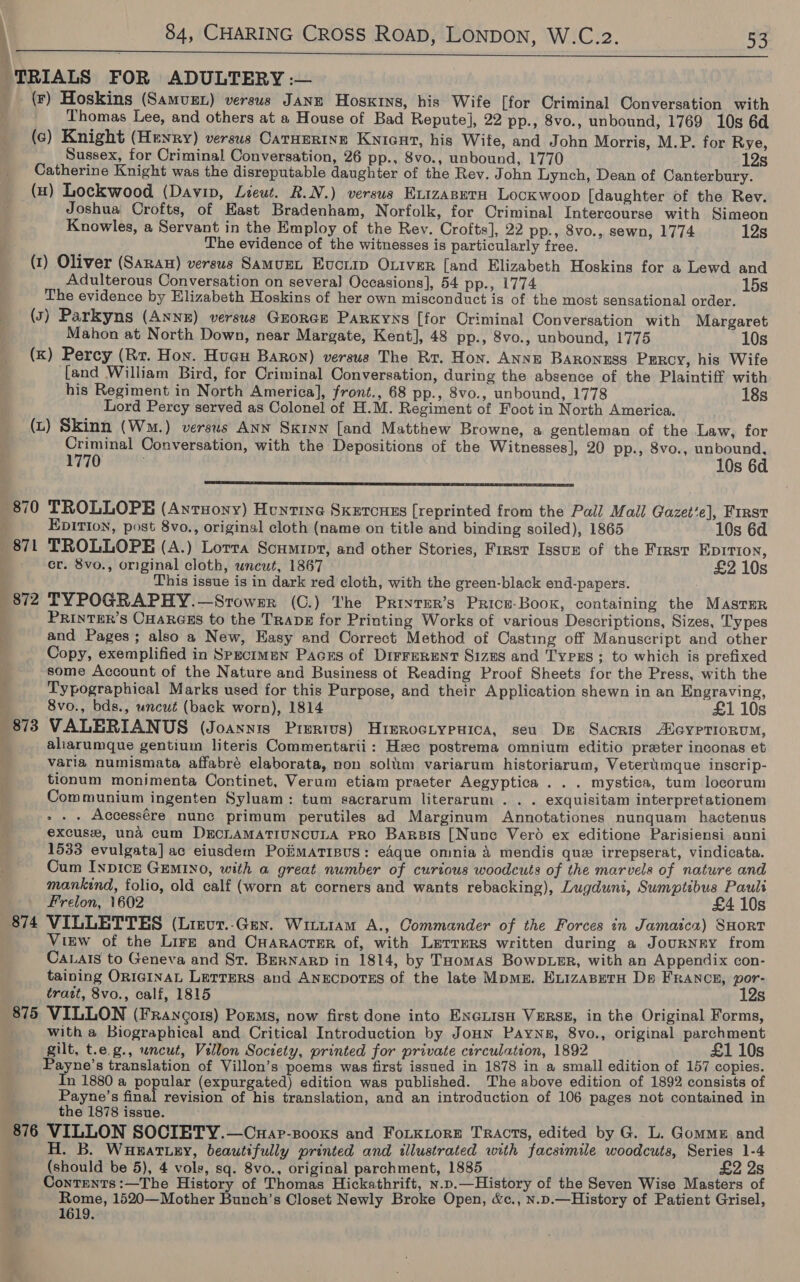 :  -(r) Hoskins (Samuzt) versus Janz Hoskins, his Wife [for Criminal Conversation with (¢) Knight (Henry) versus CarHering Kyicut, his Wife, and John Morris, M.P. for Rye, Sussex, for Criminal Conversation, 26 pp., 8vo., unbound, 1770 12s Catherine Knight was the disreputable daughter of the Rev. John Lynch, Dean of Canterbury. (a) Lockwood (Davin, Lieut. R.N.) versus KLizABETH Lockwoop [daughter of the Rev. Joshua Orofts, of East Bradenham, Norfolk, for Criminal Intercourse with Simeon The evidence of the witnesses is particularly free. (1) Oliver (Saran) versus SamurL Evcrip Oriver [and Elizabeth Hoskins for a Lewd and Adulterous Conversation on several] Occasions], 54 pp., 1774 15s The evidence by Elizabeth Hoskins of her own misconduct is of the most sensational order. (5) Parkyns (ANNE) versus Groree Parxyns [for Criminal Conversation with Margaret Mahon at North Down, near Margate, Kent], 48 pp., 8vo., unbound, 1775 10s (kK) Percy (Rr. Hon. Huau Baron) versus The Rr. Hon. ANNE BARONESS Pgrcy, his Wife {and William Bird, for Criminal Conversation, during the absence of the Plaintiff with his Regiment in North America], front., 68 pp., 8vo., unbound, 1778 18s Lord Percy served as Colonel of H.M. Regiment of Foot in North America. (L) Skinn (Wm.) versus Ann Sxinn [and Matthew Browne, a gentleman of the Law, for Criminal Conversation, with the Depositions of the Witnesses], 20 pp., 8vo., unbound, 1770 10s 6d  870 TROLLOPEH (Antsony) Huntine Sxeronss [reprinted from the Pall Mall Gazet’e], First Epirion, post 8vo., original cloth (name on title and binding soiled), 1865 10s 6d SS se er. 8vo., original cloth, wncut, 1867 £2 10s This issue is in dark red cloth, with the green-black end-papers. 872 TYPOGRAPHY.—Srowsr (C.) The Privter’s Price-Boox, containing the MASTER PRINTER'S CHARGES to the TRADE for Printing Works of various Descriptions, Sizes, Types and Pages; also a New, Easy and Correct Method of Casting off Manuscript and other Copy, exemplified in Specimen Pacers of DirreRENT Sizes and Typzs ; to which is prefixed some Account of the Nature and Business of Reading Proof Sheets for the Press, with the Typographical Marks used for this Purpose, and their Application shewn in an Engraving, 8vo., bds., uncut (back worn), 1814 £1 10s aliarumque gentium literis Commentarii: Hc postrema omnium editio preter inconas et varia, numismata affabré elaborata, non soliim variarum historiarum, Veteriimque inscrip- tionum monimenta Continet, Verum etiam praeter Aegyptica ... mystica, tum locorum Communium ingenten Syluam: tum sacrarum literarum . . . exquisitam interpretationem - . - Accessére nunc primum perutiles ad Marginum Annotationes nunquam hactenus excuse, una cum DECLAMATIUNCULA PRO Barsis [Nunc Vero ex editione Parisiensi anni 1533 evulgata] ac eiusdem Poiimatrpus: eAque omnia 4 mendis que irrepserat, vindicata. Cum Inpice GEMINo, with a great number of curious woodcuts of the marvels of nature and mankind, folio, old calf (worn at corners and wants rebacking), Lugduni, Sumptibus Pauli Frelon, 1602 £4 10s View of the Lirz and Cuaractser of, with Lzerrers written during a JourNrY from Caxais to Geneva and St. BerNarp in 1814, by THomas BowDLeER, with an Appendix con- taining ORIGINAL LetreRs and ANECDOTES of the late Moms. ExizAseTH De FRANCE, por- tratt, 8vo., calf, 1815 12s 875 VILLON (FRanco1s) Porms, now first done into ENGLISH VERSE, in the Original Forms, . with a Biographical and Critical Introduction by JoHNn Payne, 8vo., original parchment gilt, t.e.g., uncut, Villon Society, printed for private circulation, 1892 NM £1 10s Payne’s translation of Villon’s poems was first issued in 1878 in a small edition of 157 copies. In 1880 a popular (expurgated) edition was published. The above edition of 1892 consists of Payne’s final revision of his translation, and an introduction of 106 pages not contained in the 1878 issue. 876 VILLON SOCIETY.—Cuap-pooxs and FoLtKLorEe TRACTS, edited by G. L. Gomme and H. B. WuHwattey, beautifully printed and illustrated with facsimile woodcuts, Series 1-4 (should be 5), 4 vole, sq. 8vo., original parchment, 1885 i £2 2s Contents :—The History of Thomas Hickathrift, n.p.—History of the Seven Wise Masters of Rome, 1520—Mother Bunch’s Closet Newly Broke Open, &amp;c., N.p.—History of Patient Grisel, 1619.