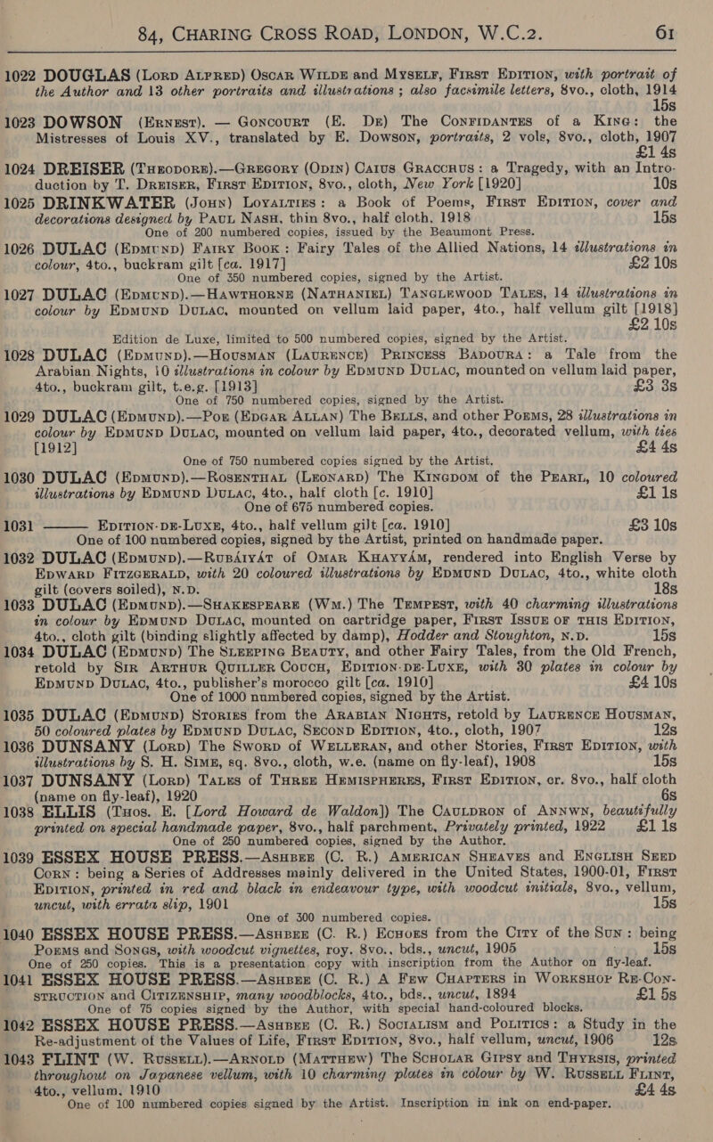  1022 DOUGLAS (Lorp ALrrep) OscaR WILDE and MysE.F, First Epition, with portrait of the Author and 13 other portraits and tllustrations ; also facsimile letters, 8vo., cloth, 1914 15s 1023 DOWSON (Ernest). — Goncourt (EK. Ds) The Conripantes of a Kine: the Mistresses of Louis XV-., translated by E. Dowson, portraits, 2 vols, 8vo., cloth, 1907 £1 4s 1024 DREISER (THeopors).—Grecory (Opry) Carus Graccnus: a Tragedy, with an Intro- duction by T. Dreiser, First Epition, 8vo., cloth, New York [1920] 10s 1025 DRINKWATER (Joun) Loyautres: a Book of Poems, First Epition, cover and decorations designed by Pau Nasu, thin 8vo., half cloth, 1918 15s One of 200 numbered copies, issued by the Beaumont Press. 1026 DULAC (Epmtunp) Farry Boox: Fairy Tales of the Allied Nations, 14 ¢lustrations in colour, 4to., buckram gilt [ca. 1917] £2 10s One of 350 numbered copies, signed by the Artist. 1027 DULAC (Epmcunp).—HawrTHorne (NATHANIEL) TANGLEWOOD TALES, 14 illustrations in colour by EpmMuND Dunac, mounted on vellum laid paper, 4to., half vellum gilt [1918] £2 10s Edition de Luxe, limited to 500 numbered copies, signed by the Artist. 1028 DULAC (Epmunp).—Housman (LAURENCE) Princess BApourA: a Tale from the Arabian. Nights, 10 ¢/ustrations in colour by EpmunD Duxac, mounted on vellum laid paper, 4to., buckram gilt, t.e.g. [1913] £3 3s ; One of 750 numbered copies, signed by the Artist. 1029 DULAC (Epmunp).—Por (EpGar ALLAN) The BELLS, and other Porms, 28 illustrations in colour by EpMuND Douxac, mounted on vellum laid paper, 4to., decorated vellum, with ties [1912] £4 4s One of 750 numbered copies signed by the Artist. 1030 DULAC (Epmunp).—RosrntHaL (LEoNaRD) The Kinepom of the PEARL, 10 coloured illustrations by EDMUND Du.ac, 4to., half cloth [c. 1910] £1 1s One of 675 numbered copies. 1031 EDITION- DE-LUXE, 4to., half vellum giJt [ca. 1910] £3 10s  One of 100 numbered copies, signed by the Artist, printed on handmade paper. 1032 DULAC (Epmunp).—RusdtydAt of Oman KuayyAm, rendered into English Verse by EpWARD FITZGERALD, with 20 coloured illustrateons by EDMUND Dou.Lac, 4to., white cloth gilt (covers soiled), N.D. 18s 1033 DULAC (Epmounp).—SuakEspEearE (Wm.) The Tempsst, with 40 charming illustrations in colour by EpyMUND DoLac, mounted on cartridge paper, First Issuz oF THIS EpirTion, 4to., cloth gilt (binding slightly affected by damp), Hodder and Stoughton, N.D. 15s 1034 DULAC (Epmunp) The Stzeerine Bravry, and other Fairy Tales, from the Old French, retold by Sir ARTHUR QUILLER CoucH, EpitTion-pE-LUXE, with 30 plates in colour by Epmunp Du.ac, 4to., publisher’s morocco gilt [ca. 1910] £4 10s One of 1000 numbered copies, signed by the Artist. 1035 DULAC (Epmunp) Srorizs from the ARABIAN Nicurs, retold by LaurRmnce Housman, 50 coloured plates by EpmuNnD Duxac, SreconpD EpirTi0n, 4to., cloth, 1907 12s 1036 DUNSANY (Lorp) The Sworp of WELLERAN, and other Stories, First Epirion, with illustrations by 8. H. Sims, sq. 8vo., cloth, w.e. (name on fly-leaf), 1908 15s 1037 DUNSANY (Lorp) Tauzs of Turez HemIspHEeRss, First Epition, cr. 8vo., half cloth (name on fly-leaf), 1920 6s 1038 ELLIS (Tuos. E. [Lord Howard de Waldon]) The CauLpron of Annwn, beautefully printed on special handmade paper, 8vo., half parchment, Privately printed, 1922 £1 1s One of 250 numbered copies, signed by the Author. 1039 ESSEX HOUSE PRESS.—Asuszsz (C. R.) AmerRicaAN SHEAVES and EncwiisH SEED Corn: being a Series of Addresses mainly delivered in the United States, 1900-01, First Epition, printed in red and black in endeavour type, with woodcut initials, 8vo., vellum, uncut, with errata slip, 1901 15s One of 300 numbered copies. 1040 ESSEX HOUSE PRESS.—Asuzzz (C. R.) Ecsoxs from the Crry of the Sun: being Porms and Sones, with woodcut vigneties, roy. 8vo., bds., uncut, 1905 wim o hog One of 250 copies. This is a presentation copy with inscription from the Author on fly-leaf. 1041 ESSEX HOUSE PRESS.—Asuese (C. R.) A Few CHAptTers in WorkKSHOP RE-Con- STRUCTION and CITIZENSHIP, many woodblocks, 4to., bds., uncut, 1894 £1 5s One of 75 copies signed by the Author, with special hand-coloured blocks. 1042 ESSEX HOUSE PRESS.—Asupze (C. R.) Soctatism and Poxitics: a Study in the Re-adjustment of the Values of Life, Frrst Epition, 8vo., half vellum, uncut, 1906 12s. 1043 FLINT (W. Russeit).—ARrNnoitp (Matruew) The ScHoLaRr Gipsy and Tuyrsis, printed throughout on Japanese vellum, with 10 charming plates in colour by W. Russeuy Fiint, 4to., vellum, 1910 £4 4s One of 100 numbered copies signed by the Artist. Inscription in ink on end-paper.