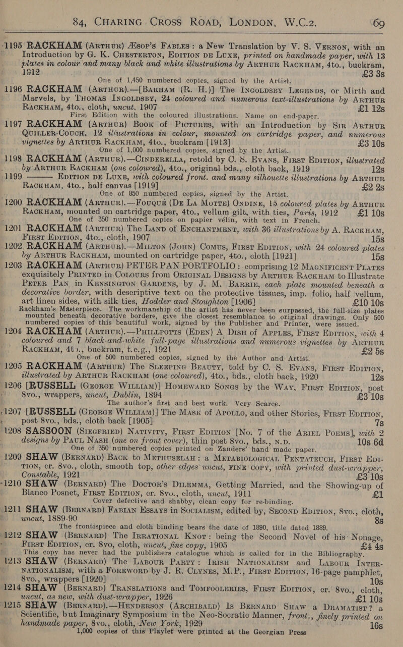  ‘1195 RACKHAM (Arruvx) Aisop’s Fasies: a New Translation by V. S. Vernon, with an e Introduction by G. K. CuEsterton, Epirion pg Luxn, printed on handmade paver, with 13 plates im colour and many black and white illustrations by ARTHUR RACKHAM, 4to., buckram, 1$12 £3 3s One of 1,450 numbered copies, signed by the Artist. 1196 RACKHAM (Artuor).—[BarHam (R. H.)] The Incotpspy LeGEnps, or Mirth and Marvels, by THomaAs InGoupsBy, 24 coloured and numerous text-illustrations by ARTHUR RACKHAM, 4to., cloth, wrcwt, 1907 £1 12s First Edition with the coloured illustrations. Name on end-paper. 1197 RACKHAM (Arruvr) Book of Picrurns, with an Introduction by Sirk ARTHUR QuInLeR-CoucH, 12 wiustrattons tn colour, mounted on cartridge paper, and numerous vignettes by ARTHUR RACKHAM, 4to., buckram [1913] £3 10s yi dnd - One of 1,000 numbered copies, signed by the Artist. 1198 RACKHAM (Artuur).—CinpErex.a, retold by C. 8S. Evans, First Epirion, illustrated  by ARTHUR RACKHAM (one coloured), 4to., original bds., cloth back, 1919 12s 1199 Epition DE Luxs, wth coloured front. and many silhouette illustrations by ARTHUR RACKHAM, 4to., half canvas [1919] £2 2s One of 850 numbered copies, signed by the Artist. 1200 RACKHAM (Arruor).—Fougqus (De La Morr) Onpinu, 15 coloured plates by ARTHUR RaCKHAM, mounted on cartridge paper, 4to., vellum gilt, with ties, Pards, 1912 £1 10s One of 350 numbered copies on papier vélin, with text in French. 1201 RACKHAM (ArTHUR) The Lanp of ENCHANTMENT, with 36 illustrations by A. RACKHAM, First Epition, 4to., cloth, 1907 15s 1202 RACKHAM (Arruur).—Mitton (Jonny) Comus, First Epition, with 24 colowred plates by ARTHUR RACKHAM, mounted on cartridge paper, 4to., cloth [1921] 15s 1203 RACKHAM (Arruvur) PETER PAN PORTFOLIO : comprising 12 MAGNIFICENT PLATES exquisitely PRINTED in CoLours from OrigInAL Designs by ARTHUR RACKHAM to Illustrate Peter Pan in Kensineron GarpEns, by J. M. Barrin, each plate mounted beneath a decorative border, with descriptive text on the protective tissues, imp. folio, half vellum, art linen sides, with silk ties, Hodder and Stoughton [1906] £10 10s Rackham’s Masterpiece. The workmanship of the artist has never been surpassed, the full-size plates mounted beneath decorative borders, give the closest resemblance to original drawings. Only 500 numbered copies of this beautiful work, signed by the Publisher and Printer, were issued. 1204 RACKHAM (Arruvr).—Putirorrs (Epen) A Dis of AppLEs, First EDITION, with 4 coloured and 7 black-and-white full-page illustrations and numerous vignettes by ARTHUR RACKHAM, 4t)., buckram, t.e.g., 1921 £2 5s One of 500 numbered copies, signed by the Author and. Artist. 1205 RACKHAM (Arruvur) The Stexpine Buavury, told by C. 8. Evans, First EDITION, dlustrated by ARTHUR RackHAM (one coloured), 4to., bds., cloth back, 1920 12s 1206 [RUSSELL (Guorex Witt1am)] Homewarp Sones by the Way, Frrsr Eprrion, post : 8vo., wrappers, uncut, Dublin, 1894 £3 10s The author’s first and best work. Very Scarce. 1207 [RUSSELL (Georce WiitAMm)] The Mask of Apoxo, and other Stories, Frrst EpIrron, ‘ post 8vo., bds., cloth back [1905] 7s 1208 SASSOON (Sizerrrep) Nariviry, First Epirion [No. 7 of the ARIEL Porms], with 2 designs by PAUL Nasu (one on front cover), thin post 8vo., bds., N.D. 10s 6d One of 350 numbered copies printed on Zanders’ hand’ made paper. 1209 SHAW (Bernarp) Back to MerHusELAH: a METABIOLOGICAL PENTATEUCH, First Ept- TION, cr. 8vo., cloth, smooth top, other edges‘ uncut, FINE Copy, with printed dust-wrapper, Constable, 1921 £3 10s 1210 SHAW (Bernarp) The Docror’s DinemMa, Getting Married, and the Showing-up of Blanco Posnet, First Eprrion, cr. 8vo., cloth, wrcut, 1911 £1 Cover defective and shabby, clean copy for re-binding. 1211 SHAW (Bernarp) Fazran Essays in Socranism, edited by, Seconp Eprrion, 8vo., cloth, uncut, 1889-90 8s The frontispiece and cloth binding bears the date of 1890, title dated 1889, 1212 SHAW (Bernarp) The IrrationaL Knot: being the Second Novel of his: Nonage, First Epirion, cr. 8vo, cloth, uncut, fine copy, 1905 £4 4s This copy has never had the publishers catalogue which is called for in the Bibliography. 1213 SHAW (Bernarp) The Lasour Parry: IrtsH Nationatism and Lasour Inrer- NATIONALISM, With a FoREworD by J. R. Ciynus, M.P., First Eprrion, 16-page pamphlet, 8vo., wrappers [1920] 10s 1214 SHAW (Bernarp) TrRansLations and TomroonErizs, First Epirion, cr.' 8vo., cloth, uncut, as new, with dust-wrapper, 1926 £1 10s 1215 SHAW (BrErnarp).—HENpDeRSON (ARCHIBALD) Is BERNARD SuaAw a DRAMATIST? a Scientific, but Imaginary Symposium in the Neo-Socratic Manner, front., jinely printed on handmade paper, 8vo., cloth, New York, 1929 , 16s 1,000 copies of this Playlet were printed at the Georgian Press