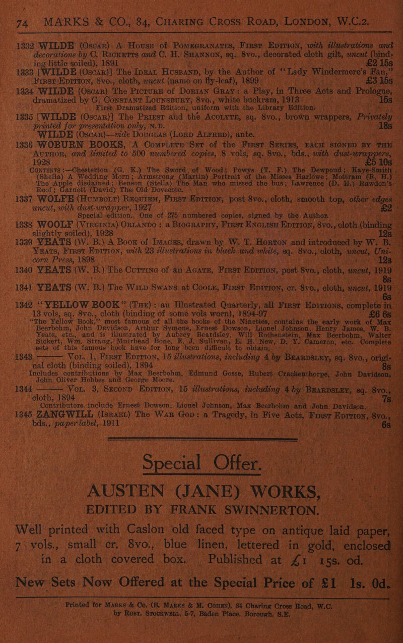  1332 WILDE (Oxdax) Ab Hoss: oe PommaraNnares,. coe ena. seabh iain ae ‘decorations by C. Rickurrs cu C. H, SHANNON, sq. 8vo., decorated cloth: gilt, uncut (bind: — os ing little soiled), 1891 - 15s : 1333 [WILDE (Oscar)]. The eh Hossann: by the Maton ‘of “Lady ‘Windermere’s Fan,” . _ First Eprriton, 8vo., cloth, wncut (name on fly- leaf), 1899) 37 £3158 . 1334 WILDE (Oscar) The PicrurE of Dorian Gray: a Play, i in “Three Acts and Pecan et | dramatized by G. Constant Lounspury, 8vo., white buckram, 1913. ma » Lbs. ro First Dramatized Edition, ‘uniform with the ‘Library Edition. @ 1835 [WILDE (Oscan}] The Priest and the ACCEESE, an BvO.; brown SEES. Privy. : printed for presentation only, N.D. : . 18s oe WILDE (Oscar)—wde Doveras ee AtrREp), eyise 1386 WOBURN BOOKS, A Comp.ers Ser of the Frast SERIES, EACH SIGNED BY THE Aurnor, and hemated to 500 numbered coptes, 8 vols, 8q- 8vo., “bds., with dust- aoe At 19238 ae - CONTENTS :~—Chesterton. (G. %) The Baal: “ot Wood: Powys a. BR) The Noapoalt Kaye-Smith . (Sheila) A Wedding Morn; Armstrong (Martin) Portrait of the Misses Harlowe; Mottram (R. H.) ‘The Appr disdained ; ‘Benson (Stella) The Man who missed tHe bus; Lawrence (D. ey Rawdon’s Roof arnett (David) The: Old: Dovecote.. 9. |. 1337. WOLFE (Humpoir) Requiem, FIRST Bpiniox, post, Bv0%, cloth, smooth top, other f edges of uncut, with dust-wrapper, ih Par ae : Special edition. One of O75 nimberead copies, sted by the. Author NS . 18388 WOOLF (Vir@inta) ORLANDO : &amp; BIOGRAPHY, First ENGLISH Eprtion, 8v0., , cloth. ‘(binding @ slightly soiled), 1928 . 12s 1839 YEATS (W. B.) A Book of ada: drawn by W.. T. ficton sad iotrodanert by Ww. Bie YRats, First a with 23 illustrations ¢ a black and nae aq. 8vo., cloths uncut, Uni- corn Press, 1898) dikes Gg 1340 YEATS (W. B. ) The Currine ‘of eee Fest EpITIoN, post 8y0., ‘cloth, unt 1919 >   > 841 YEATS (Ww. B. ) The Win OyAne at Coors, First Eprziox, or. 8y0., cloth, uncut, 1019 13842 ‘“YELLOW BOOK” (Tse): an Tlustrated. Quarterly, all Emse Eprrions, complete oe 13 vols, sq. 8vo., cloth (binding of some vols worn), 1894-97 £6 6s “The Yellow Book, i) most famous of all the books of the Nineties, pete the early work of Max | Beerbohm, John Davidson, Arthur Symons, Ernest Dowson, Lionel Johnson, Henry James, W. Boo - Yeats, etc., and is illustrated by Aubrey. Beardsley, Will Rothenstein, Max Beerbohm, Walter — Sickert, Wim. Strang,’ Muirhead Bone, E. J. Sullivan, Ei H. ‘New, De x Cameron, Si Come P sets of this famous book have for long. been difficult to obtain,. : A Vou. 1, First Eprrion, 15 illustrations, Ancindeng: 4 by Branpsey, 8q. ‘8vo., oes Hal cloth (binding soiled), 1894. ~ Includes contributions by Max -Beerbohm, Edmund Gosse Hubert cr ker tho h ason, | John Oliver Hobbes and George Moore. : cl : ia Jo * Povia | 1344 - - Vor. 3, Srconp Eprrion, 15 iMtuatrations, including A by Bearpsumy, sq. 8v0 sou 1804 'Gantributore include Ernest Dowson, Lionel Johnson, ‘Max Beerbotin aR (cohe: Davidson... 1345 ZANGWILL (Isrann) The War Gop: a Treats, &amp; in Five “Rote, ‘Fimst Horas, 8 8y0.; , bds., aa ees 1911 | Wi | i Heats 6s             Sead Olle” AUSTEN (JANE) WORKS, EDITED BY FRANK SWINNERTON. “Well printed with Caslon old faced type on antique hoe paper 7 vols. small cr, 8yo., blue linen, lettered in. gold, enclosed in cae cloth covered box. _ Published | at &amp; iA ey od, - New | Sets Now Offered at the Special Price of al: Is. Od. gah ; 3 Printed for Marks &amp; Oo. ne Manne &amp; M. Cone), 84 ‘Charing Gross ona, Wc. ve ! ae : by Rost. iets ah Baden aed plate? 8. sa Ken GTA inn 