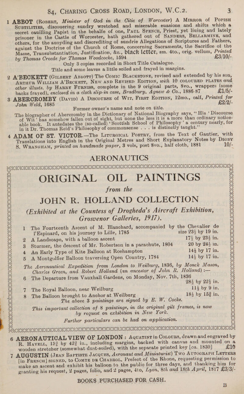 secret cauilling Papist in the behalfe of one, PAUL SPENCE, Priest, yet liuing and lately against the Doctrine of the Church of Rome, concerning Sacraments, the Sacrifice of the Only 8 copies recorded in Short Title Catalogue. Title and some leaves a little soiled and frayed in margins. other illusts. by HaRRY Furniss, complete in the 9 original parts, 8vo., wrappers backs frayed), enclosed in a cloth slip-in case, Bradbury, Agnew &amp; Co., 1886-87 John Weld, 1685 Former owner’s name and note on title. (some £1/5/- a in it Dr. Thomas Reid’s Philosophy of commonsense . . . is distinctly taught.” Translations into English in the Original Metres and Short Explanatory Notes by S. WrancHam, printed on handmade paper, 3 vols, post 8vo., half cloth, 1881 AERONAUTICS *2. . 5 oa oe eee! gore SeemPeearese ts Eee Cera sped rend Ter irert &lt;oiSe bl cee) i gfan eel gee 6 0 ae” 8ate? ote “ot e® are ote, ete ere, ote, ote. ose, one, 4° “eevee eerte en eon poe eer ear cere ere RIGINA OIL PAINTINGS from the JOHN R. HOLLAND COLLECTION (Exhibited at the Countess of Drogheda’s Aircraft Exhibition, Grosvenor Galleries, 1917). an ae ote” ote” “ore ote aeeter set: Som eee gees 0S, 2 a&gt; te? ste ete. one, .oce, 4e. o. ate, ore. '@ *o°ee*o ee’ 1 The Fourteenth Ascent of M. Blanchard, accompanied by the Chevalier de ’ Espinard, on his journey to Lille, 1785 size 234 by 19 in. 2 A landscape, with a balloon ascent 173 by 233 in. 3 Sturmer, the descent of Mr. Robertson in a parachute, 1804 20 by 244 in. 4 An Early Type of Kite Balloon at Roehampton 144 by 17 in. 5 A Montgolfier Balloon traversing Open Country, 1784 144 by 17 in. The Aeronautical Bxpedition from London to Weilburg, 1836, by Monck Mason, Charles Green, and Robert Holland (an ancestor of John R. Holland) :— 6 The Departure from Vauxhall Gardens, on Monday, Nov. 7th, 1836 284 by 22% in. DIGBY 10/- eels rons rate? = estate ae sn et tatet tate “ 78 rete tate att “8 aM? o%e 7 The Royal Balloon, near Weilburg 114 by 9 in. : 8 The Balloon brought to Anchor at Weilburg 184 by 152 in. se The above 3 paintings are signed by H. W. Cocks. 2 i: This important collection of 8 paintings, in the original gilt frames, 18 now pas by request on exhibition in New York. ' ua Further particulars can be had on application. 6 AUTICAL VIEW OF LONDON : Aguatiyt in CoLours, drawn and engraved by  £10 BOOKS PURCHASED FOR CASH. B