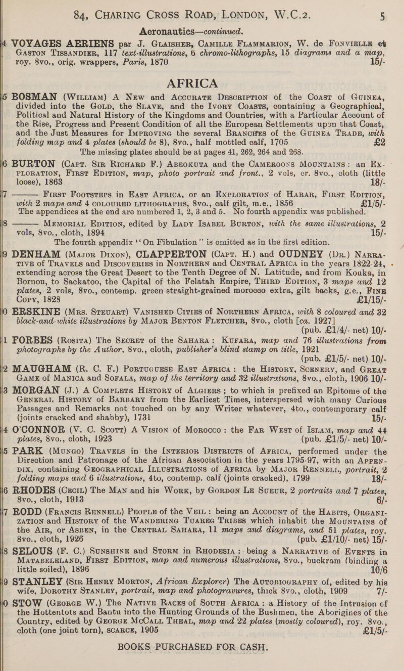 Aeronautics—coniznwed. VOYAGES AERIENS par J. GuaisHpr, CAMILLE FLAMMARION, W. de FoNVIELLE et GASTON TISSANDIER, 117 text-tllustrations, 6 chromo-lithographs, 15 diagrams and a map, roy. 8vo., orig. wrappers, Paris, 1870 15/- AFRICA BOSMAN (Witi1am) A New and Accurate Description of the Coast of Guinna, divided into the GoLp, the Suavg, and the Ivory Coasts, containing a Geographical, Political and Natural History of the Kingdoms and Countries, with a Particular Account of the Rise, Progress and Present Condition of all the European Settlements upon that Coast, and the Just Measures for ImpRovinG the several BRANCHES of the GUINEA TRADE, with folding map and 4 plates (should be 8), 8vo., half mottled calf, 1705 The missing plates should be at pages 41, 262, 264 and 268. PLORATION, First EDITION, map, photo portrait and front., 2 vols, cr. 8vo., cloth (little  loose), 1863 18/- First Footsteps in East AFRICA, or an EXPLORATION of HARAR, FIRst Rgeey with 2 maps and 4 COLOURED udecioearere| 8vo., calf gilt, m.e., 1856 £1/5/- The appendices at the end are numbered 1, 2, 3 and 5. No fourth appendix was published. MrmMoriAL EpITIon, edited by Lapy ISABEL BURTON, wzth the same illustrations, 2 vols, Svo., cloth, 1894 15/- The fourth appendix ‘‘ On Fibulation ’’ is omitted as in the first edition. DENHAM (Masor Dixon), CLAPPERTON (Cart. H.) and OUDNEY (Dr.) Narra- TIVE of TRAVELS and DiscoveRixs in NORTHERN and CENTRAL AFRICA in the years 1822-24, extending across the Great Desert to the Tenth Degree of N. Latitude, and from Kouka, in Bornou, to Sackatoo, the Capital of the Felatah Empire, THinp EpiTIon, 3 maps and 12 plates, 2 vols, 8vo., contemp. green straight-grained morocco extra, gilt backs, g.e., Fine Cory, 1828 £1/15/- ERSKINE (Mrs. Srevart) VANISHED Citizs of NortTHERN AFRICA, with 8 coloured and 32 | black-and-white illustrations by MAJoR BENTON FLETCHER, 8vo., cloth [ca. 1927] (pub. £1/4/- net) 10/- 1 FORBES (Rostra) The SECRET of the SaHaRA: Korara, map and 76 illustrations from | photographs by the Author, 8vo., cloth, publisher’s blind stamp on tttle, 1921 . (pub. £1/5/- net) 10/- lb MAUGHAM (R. C. F.) Porrucursm East Arrica: the History, Scenery, and Great _ Game of Manica and Soraua, map of the territory and 32 illustrations, 8vo., cloth, 1906 10/- 8 MORGAN (J.} A Come.etre History of Auermrs; to which is prefixed an Epitome of the GENERAL History of BARBARY from the Earliest Times, interspersed with many Curious Passages and Remarks not touched on by any Writer whatever, 4to., contemporary calf    _ {joints cracked and shabby), 1731 15/- L O'CONNOR (V. C. Scorr) A Vision of Morocco: the Far West of Isiam, map and 44  | plates, 8vo., cloth, 1923 (pub. £1/5/- net) 10/- 15 PARK (Muneao) TrRAvELs in the [NrTERIOR Districts of AFricA, performed under the Direction and Patronage of the African Association in the years 1795-97, with an APPEN- DIX, containing GEOGRAPHICAL ILLUSTRATIONS of AFRICA by Mayor RENNELL, portrait, 2 folding maps and 6 tllustrations, 4to, contemp. calf (joints cracked), 1799 18/- 16 RHODES (Cecit) The Man and his Work, by Gorpon Lz Svezovr, 2 portraits and 7 plates, 8vo., cloth, 1913 6/- 17 RODD (Francis RENNELL) Peopue of the VeIL: being an Account of ihe Hasits, ORGANI- ZATION and History of the WANDERING ToAREG TRIBES which inhabit the Mountains of the Arr, or ASBEN, in the CenTRAL SAHARA, 11 maps and diagrams, and 51 plates, roy. 8vo., cloth, 1926 (pub. £1/10/- net) 15/- ig SELOUS (F. C.) Sunsaine and Storm in Ruopesia: being a NARRATIVE of Events in MATABELELAND, First EDITION, map and numerous illustrattons, 8vo., huckram (binding a little soiled), 1896 10/6 9 STANLEY (Siz Henry Morton, African Explorer) The AuTopioc¢RAPHY of, edited by his | wife, DorotuHy STANLEY, portrait, map and photogravures, thick 8vo., cloth, 1909 7/- the Hottentots and Bantu into the Hunting Grounds of the Bushmen, the Aborigines of the Country, edited by GzorckE McCaLi THEAL, map and 22 plates (mostly coloured), roy. 8vo., cloth (one joint torn), scaRcE, 1905 £1/5/- BOOKS PURCHASED FOR CASH.
