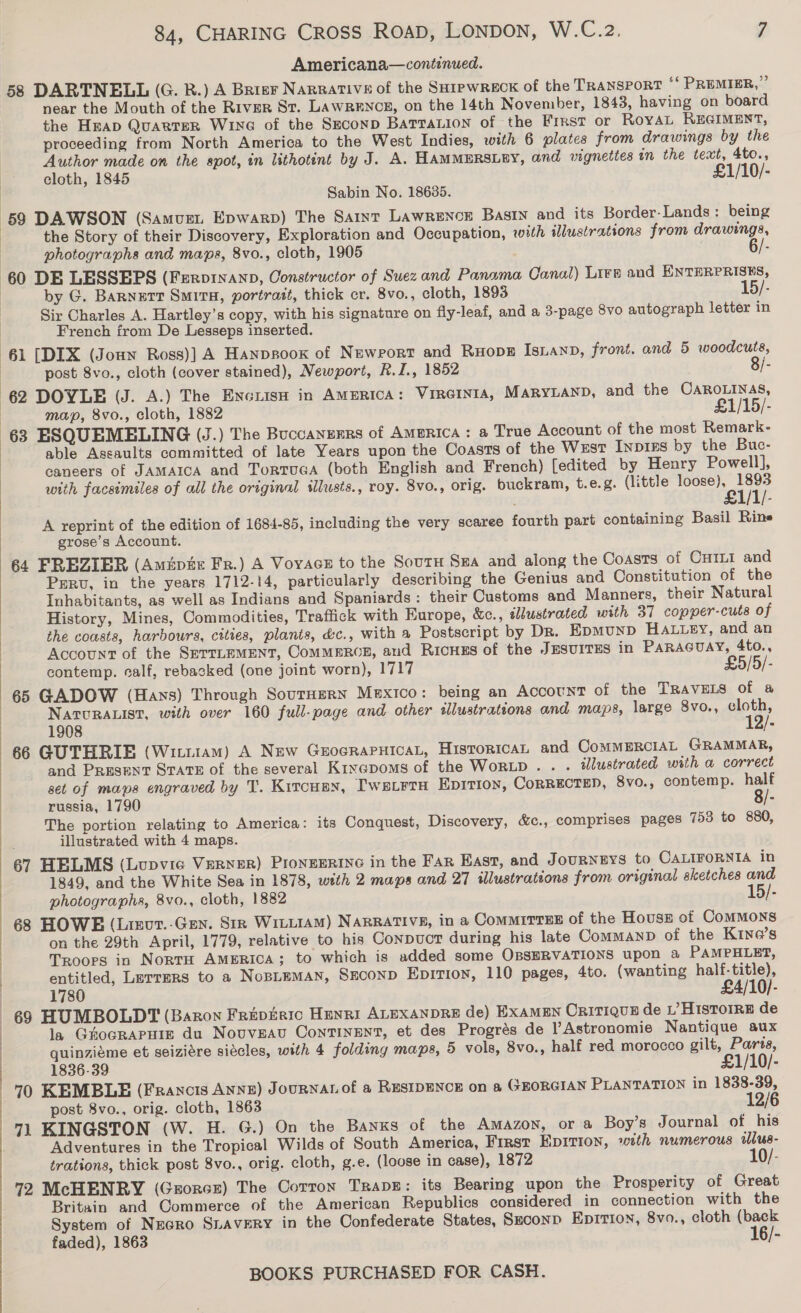  Americana—continued. 58 DARTNELL (G. RB.) A Brier Narrative of the SaipwRECK of the TRANSPORT “ PREMIER,” near the Mouth of the River St. LAWRENCE, on the 14th November, 1843, having on board the HEAD QuartTeR Wine of the Seconp BarraLion of the Frrst or RoyAL REGIMENT, proceeding from North America to the West Indies, with 6 plates from drawings by the Author made on the spot, in lithotint by J. A. HAMMERSLEY, and vignettes in the text, 4to., cloth, 1845 £1/10/- Sabin No. 18635. 59 DAWSON (Samuet Epwarp) The Saint Lawrence Basin and its Border- Lands: being | the Story of their Discovery, Exploration and Occupation, with illustrations from drawings, | photographs and mapa, 8vo., cloth, 1905 ‘ 60 DE LESSEPS (Ferpinanp, Constructor of Suez and Panama Canal) Lire and ENTERPRISES, | by G. Barnett Smita, portrait, thick cr. 8vo., cloth, 1893 15/- Sir Charles A. Hartley’s copy, with his signature on fly-leaf, and a 3-page 8vo autograph letter in French from De Lesseps inserted. 61 [DIX (Joun Ross)] A Hanpsooxk of Newport and Ruope Isnanp, front. and 5 woodcuts, | post 8vo., cloth (cover stained), Newport, R.J., 1852 . 8/- 62 DOYLE (J. A.) The Encrisn in America: VIRGINIA, MaryLanp, and the CAROLINAS, | map, 8vo., cloth, 1882 £1/15/- 63 ESQUEMELING (J.) The Buccanzrrs of Amgrica: a True Account of the most Remark- caneers of JAMAICA and TortuGa (both English and French) [edited by Henry Powell], with facsimiles of all the original illusts., roy. 8vo., orig. buckram, t.e.g. (little pontelnte A reprint of the edition of 1684-85, including the very scaree fourth part containing Basil Rine grose’s Account. 64 FREZIER (Amipte Fr.) A VoyacE to the Sout Sxa and along the Coasts of CHILI and Perv, in the years 1712-14, particularly describing the Genius and Constitution of the Inhabitants, as well as Indians and Spaniards: their Customs and Manners, their Natural History, Mines, Commodities, Traffick with Europe, &amp;c., dlustrated with 37 copper-cuts of the coasts, harbours, cities, plants, &amp;c., with a Postscript by Dr. Epmunp HALLey, and an Account of the SETTLEMENT, ComMMERGE, aud RICHES of the JESUITES in PARAGUAY, 4to., contemp. calf, rebacked (one joint worn), 1717 £5/5/- 65 GADOW (Hays) Through SourHerRN Mexico: being an Account of the TRAVELS of a NATURALIST, with over 160 full-page and other illustrations and maps, large 8vo., ler 1908 . 66 GUTHRIE (Wittiam) A New GuocrapuicaL, HistoricaL and CoMMERCIAL GRAMMAR, and Present STATE of the several Krxepoms of the WORLD... . illustrated with a correct set of maps engraved by T. Kitcuax, T'wsirrx Epition, CoRRECTED, 8vo., contemp. half russia, 1790 8/- The portion relating to America: its Conquest, Discovery, &amp;c., comprises pages 753 to 880, illustrated with 4 maps. 67 HELMS (Lupvie Verner) PIoNEERING in the Far East, and JouRNEYS to CALIFORNIA in 1849, and the White Sea in 1878, with 2 maps and 27 illustrations from original eketches and photographs, 8vo., cloth, 1882 15/- 68 HOWE (Lizcr.-Gen. Sir WiniiAM) Narrative, in a Commirrss of the Hovuss of ComMMons on the 29th April, 1779, relative to his Conpuct during his late CommanD of the Kine’s Troops in Norra AMERICA; to which is added some OBSERVATIONS upon a PAMPHLET, entitled, Lurrers to a NopimmMan, Seconp EpIrTion, 110 pages, 4to. (wanting ey yer 1780 69 HUMBOLDT (Baron Fripieic Henri ALEXANDRE de) ExaMEN Critiquz de L’ HISTOIRE de la GuhocRAPHIE du Nouveau Continent, et des Progrés de lAstronomie Nantique aux quinziéme et seiziére siécles, with 4 folding maps, 5 vols, 8vo., half red morocco gilt, Paris, 1836-39 £1/10/- 70 KEMBLE (Francis ANNE) JouRNAL of a RESIDENCE on a GEORGIAN PLANTATION in 1838-39, post 8vo., orig. cloth, 1863 12/6 71 KINGSTON (W. H. G.) On the Banks of the Amazon, or a Boy’s Journal of his Adventures in the Tropical Wilds of South America, First EpiTion, with numerous lus- trations, thick post 8vo., orig. cloth, g.e. (loose in case), 1872 10/- 72 McHENRY (Grorcr) The Corron Traps: its Bearing upon the Prosperity of Great Britain and Commerce of the American Republics considered in connection with the System of Necro SLAVERY in the Confederate States, Seconp Epition, 8vo., cloth (back faded), 1863 16/-