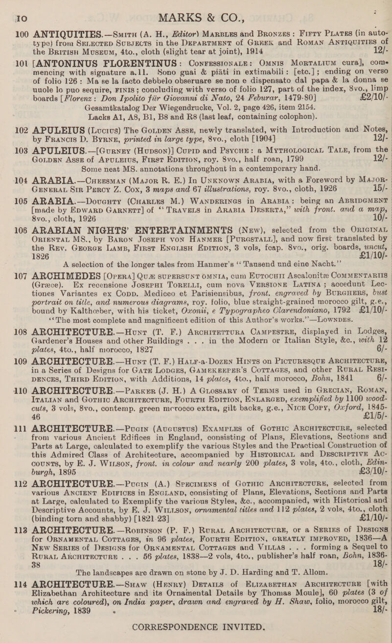 100 ANTIQUITIES.—Smirn (A. H., Hditor) MarBLes and Bronzes: Firry PLAtss (in auto- type) from Serectep SupsEcts in the DepaRTMENT of GREK and RomMAN ANTIQUITIES of the British Museum, 4to., cloth (slight tear at joint), 1914 12/- 101 [ANTONINUS FLORENTINUS: Conrussionate: Omnis Mortarium cura], come mencing with signature a.11. Sono guai &amp; piati in extimabili: [etc.]; ending on verso of folio 126: Ma se la facto debbelo obseruare se non e dispensato dal papa &amp; la donna se uuole lo puo sequire, FINIS ; concluding with verso of folio 127, part of the index, 8vo., limp boards [Florenz: Don Ipolsto fiir Giovanni di Nato, 24 Feburar, 1479-80] £2/10/- Gesamtkatalog Der Wiegendrucke, Vol. 2, page 426, item 2154. Lacks Al, A8, Bl, B8 and R8 (last leaf, containing colophon). 102 APULEIUS (Lucius) The Gotpren Assx, newly translated, with Introduction and N a _ by Francis D. Byrne, printed in large type, 8vo., cloth [1904] [- 103 APULEIUS.—[Gurnry (Hupson)] Curip and Psycue: a Myruoroeican TALE, from the Go.LpEN Assg of ApPuLErus, First Epirion, roy. 8vo., half roan, 1799 12/- | Some neat MS. annotations throughout in a contemporary hand. 104 ARABIA.—Curuzsman (Masor R. E.) In Unknown AraBiA, with a Foreword by M4sor- GENERAL Sir Percy Z. Cox, 3 maps and 67 illustrations, roy. 8vo., cloth, 1926 15/- 105 ARABIA.—Doveuty (Cuartes M.) WANDERINGS in ARABIA: being an ABRIDGMENT [made by Epwarp GARNETT] of ‘‘ TRAVELS in ARABIA DrsERta,” with front. and a map, | Svo., cloth, 1926 10/- 106 ARABIAN NIGHTS’ ENTERTAINMENTS (New), selected from the ORIGINAL OrtenTaL MS., by Baron JosmpPH von Hanmer [PurestaLu], and now first translated by the Rev. Grorce Lams, First Enorasn Eprrion, 3 vols, feap. 8vo., orig. boards, uncut, 1826 ‘e1/10/. A selection of the longer tales from Hanmer’s ‘‘ Tausend und eine Nacht.’’ 107 ARCHIMEDES [Orrra] Qua SUPERSUNT OMNIA, cum Eurocuit Ascalonitee CoMMENTARIIS (Greece). Ex recensione JosePHit TORELLI, cum nova VERSIONE LATINA; accedunt Lec- tiones Variantes ex Copp. Mediceo et Parisiensibus, front. engraved by BURGHERS, bust portratt on title, and numerous diagrams, roy. folio, blue straight-grained morocco gilt, g.e., bound by Kalthceber, with his ticket, Oxonii, e Typographeo Clarendoniano, 1792 £1/10/-. ‘‘The most complete and magnificent edition of this Author’s works.’’—Lownpgs. 108 ARCHITECTURE.—Honr (T. F.) AncuiteTturRA CAMPESTRE, displayed in Lodges, © Gardener’s Houses and other Buildings . . . in the Modern or Italian Style, &amp;c., weth 12 plates, 4to., half morocco, 1827 6/- 109 ARCHITECTURE.—Hont (T. F.) Hatr-a-Dozen Hints on PictuRESQUE ARCHITECTURE, | in a Series of Designs for Gate LopGEs, GAMEKEEPER’S CorraGEs, and other RuRAL RxEsI- | DENCES, THIRD Enition, with Additions, 14 plates, 4to., half morocco, Bohn, 1841 6/- | 110 ARCHITECTURHE.—Parxer (J. H.) A Guossary of TERMS used in GRECIAN, ROMAN, | ITALIAN and Gotuic ARCHITECTURE, FourtH Epirion, ENLARGED, exemplified by 1100 wocd- | cuts, 3 vols, 8vo., contemp. green mcrocco extra, gilt backs, g.e., Nios Copy, Oxford, 1845-_ 46 £1/5/- 111 ARCHITECTURE.—Pucrin (Avcustus) Exampies of GotHic ARCHITECTURE, selected | from various Ancient Edifices in England, consisting of Plans, Elevations, Sections and Parts at Large, calculated to exemplify the various Styles and the Practical Construction of | this Admired Class of Architecture, accompanied by HistoricaAL and DESCRIPTIVE AC- | counts, by E. J. Winson, front. in colour and nearly 200 plates, 3 vols, 4to., cloth, Hdin- | burgh, 1895 £3/10/- | 112 ARCHITECTURE.—Puerw (A.) Specimens of Gornic ARCHITECTURE, selected from | various ANCIENT EpiFicEs in ENGLAND, consisting of Plans, Elevations, Sections and Parts | at Large, calculated to Exemplify the various Styles, &amp;c., accompanied, with Historical and | Descriptive Accounts, by E. J. Wintson, ornamental titles and 112 plates, 2 vols, 4to., cloth | (binding torn and shabby) [1821.23] / £1/10/- | 113 ARCHITECTURE. —Rosrnson (P. IF.) RuraAL ARCHITECTURE, or a SERIES of DESIGNS | for ORNAMENTAL CoTTAGEs, in 96 plates, FourtTH EDITION, GREATLY IMPROVED, 1836—A |  New Szrtes of Designs for ORNAMENTAL Corraces and VILLAS . . . forming a Sequel to | RURAL ARCHITECTURE . . . 56 plates, 1838—2 vols, 4to., publisher’s half roan, Bohn, ne). | 38 S| The landscapes are drawn on stone by J. D. Harding and T. Allom. | 114 ARCHITECTURE.—Suaw (Henry) Devas of ExizaseTHAN ARCHITECTURE [with | Elizabethan Architecture and its Ornamental Details by Thomas Moule], 60 plates (3 of | which are coloured), on India paper, drawn and engraved by H. Shaw, folio, morocco gilt, — Pickering, 1839 ° 18/-