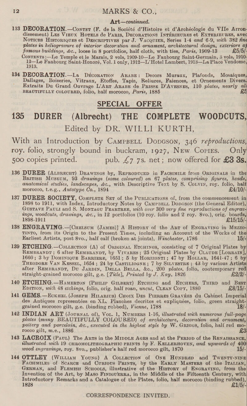 Art —continued. 133 DECORATION.—Conrtet (F. de la Société d’Histoire et d’Archéologie du VIle Arron. dissement) Les Vizux HorTexs de Paris, DecorATIONS INTERIEURES et EXTERIEURES, avec Notices Historiquss et Descriptives par J. Vacqurer, Series 1-4 and 6-9, with 382 fine plates in heliogravure of interior decoration and ornament, architectural design, extertors 0} famous buildings, &amp;c., loose in 8 portfolios, half cloth, with ties, Paris, 1909-13 £5/5/. Contents:—Le Temple et le Marais, 2 vols, 1909-10—Le Faubourg Saint-Germain, 3 vols, 1910. is Fanbourg Saint-Honoré, Vol. 1 only, 1912—L’ Hotel Lambert, 1913—La Place Vendome, 134 DECORATION.—La Drcoration ARABE: Decors Muraux, Plafonds, Mosaiques, Dallages, Boiseries, Vitraux, Etoffes, Tapis, Reliures, Faiences, et Ornements Divers. Extraits Du Grand Ouvrage L’Art Aras de Prissx D’Avesnzs, 110 plates, nearly all BEAUTIFULLY COLOURED, folio, half morocco, Parts, 1885 SPECIAL OFFER 135 DURER (Albrecht) THE COMPLETE WOODCUTS, Cited Oy al) hve ae al gece de With an Introduction by CamppeLt Dopcson, 346 reproductions, roy. folio, strongly bound in buckram, 1927, New Copres. Only 500 copies printed. pub. £7 7s. net; now offered for £38 8s. 136 DURER (Atsrecut) Drawines by, REPRODUCED in FacstmILEe from ORIGINALS in the British Mosxum, 93 drawings (some coloured) on 67 plates, comprising figures, heads, anatomical studies, landscapes, &amp;c., with Descriptive Text by 8S. Corvin, roy. folio, half morocco, t.e.g., Autotype Co., 1894 £4/10/- 137 DURER SOCIRTY, Compeuerz Ser of the Pusiications of, from the commencement in 1898 to 1911, with Index, Introductory Notes by CamesELL Doncson (the General Editor), Gustave Pau. and 8. Montacu PgARTREE, with over 300 very fine reproductions of engrav- ings, woodcuts, drawings, &amp;c., in 12 portfolios (10 roy. folio and 2 roy. 8vo.), orig. boards, 1898-1911 £15/15/- 138 ENGRAVING.—[Cuzrsum (Jamxus)] A History of the Art of ENe@Ravine in Mzzzo- TINTO, from its Origin to the Present Times, including an Account of the Works of the Earliest Artists, post 8vo., half calf (broken at joints), Winchester, 1786 15/- 1389 ETCHING.—Cotuzction (A) of OnteinaL Ercurnes, consisting of 7 Original Plates by REMBRANDT; 6 after REMBRANDT, by VIVARES; 25 Original Plates by CraupeE [LorRary],| 1660; 3 by DoMINIQUE BARRIERE, 1651; 5 by HORIZONTT ; 47 by Houuar, 1641-47; 6 by THEODORE VAN KussEL, 1654; 24 by CASTILIOGNE sa By SILVESTRE ; 43 by various Artists after REMBRANDT, Du JARpDIN, DeL~ua Bria, &amp;c., 200 plates, folio, contemporary red straight-grained morocco gilt, g.e. [Title], Printed by J. Kay, 1826 £2/2/- 140 ETCHING.—Hamerron (PHtmip Ginpert) Ercarse and Ercuprs, THrrp and Bust) EDITION, with 48 etchings, folio, orig. half roan, uncut, CLEAN Copy, 1880 £8/15/- 141 GEMS.—Eckuen (Josepu Huarivs) Cuorx Des Prerres Graviéss du Cabinet Imperial des Antiques representées en XL. Planches decrites et expliquées, folio, green straight- grained morocco gilt, g.e. (binding rubbed), Vienne, 1788 18/- 142 INDIAN ART (Journau of), Vou. 1, Numbers 1-16, illustrated with numerous full-page plates (many BEAUTIFULLY COLOURED) of architecture, decoration and ornament, pottery and porcelain, &amp;c., executed in the highest style by W. Gricas, folio, half red mo- rocco gilt, m.e., 1886 £3 143 LACROIX (Pav) The Arts in the MIDDLE AGES and at the Prriop of the RENAISSANCE, illustrated with 19 CHROMOLITHOGRAPHIC PRINTS by F. KELLERHOVEN, and upwards of 400 wood engravings, roy. 8vo., publisher’s half red morocco gilt, 1870 15/- 144 OTTLEY (Wittiam Younc) A Coxtuection of One Hunprep and TWENTY-NINE FacstmiLes of Scarce and Currous Prints, by the Earty Masrers of the Irantan,| GERMAN, and Fremisu ScHooLs, illustrative of the History of Eneravine, from the Invention of the Art, by Maso FINIGUERRA, in the Middle of the Fifteenth Century, with Introductory Remarks and a Aslaee of the Plates, folio, half morocco pe es “ai 1828 -