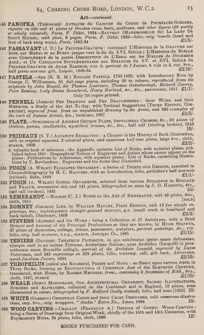 Art—continued. 45 PANOFKA (Tutoporr) Antiques du Capinet du ComtTE de PouRTALES-GORGIER, vignette on title and 41 plates of Grecian vases, busts, goddesses, and other figures (28 partly or wholly coloured), Paris, F. Didot, 1834—Bauveau (MADEMOISELLE de) La Lame De Saint MIcHEL, with plate, 6 pages, Paris, F. Didot, 1832—folio, orig. boards (head and foot of back strip worn), Paris, 1832-34 £1/5/- 146 PASSAVANT (J. D.) Le Petnrre-Graveur: contenant L’Historre de la GRAVURE sur Bors, sur Meran et au BuRIN jusque vers la fin du XVI. Srkciu; L’Historre du NIELLE avec CoMPLEMENT de la partie Descriptive de L’Essa1 sur les NIKLLES de DUCHESNE Anh: et Un Catatocue SUPPLEMENTAIRE aux Esrampes du XV. et XVI. SIECLE du PEINTRE-GRAVEUR de ApAmM BartscH, avec le portrait de ’ Auteur, 6 vols in 3, roy. 8vo., half green morocco gilt, Lespszc, 1860-64 £2/10/- i147 PASTELS.—Szx (R. R. M.) Enetisn Pasters, 1750-1830, with Introductory Note by | George C. Williamson, 61 full-page plates, including 20 in colours, reproduced from the originals by John Russell, Sir Thomas Lawrence, Thomas Gainsborough, Richard Cosway, Peter Romney, Lady Diana Beauclerck, Henry Morland, &amp;c., 4to., parchment, 1911 £1/1/- Only 750 copies printed. 148 PENNELL (JoserH) Pex Drawine and Pen DravGHTsMEN: their Work and their | Meraops, a Study of the Art To-day, with Techical Suggestions [Turrp Eprtion, Cor- RECTED], engraved front. from an unpublished drawing by the Artist, and 392 examples of | the work of famous Artists, 4to., buckram, 1897 £1/5/- 149 PLATE.—Srscimens of Anctent OnURCH PLATE, SEPULCHRAL Crossss, &amp;c., 50 plates of | chalices, patens, candlesticks, sepulchrai brasses, &amp;c., 4to., half calf (binding broken), ie 150 PRIDEAUX (S. T.) Aquatint ENGRravine : a Chapter in the History of Book-illustration, | with an original aquatint, 2 coloured plates, and numerous half-tone plates, large 8vo., cloth, SCARCH, 1909 £2/2/- A valuable book of reference ; the Appendix contains List of Books, with aquatint plates, pub- lished before 1830 ; Biographical Notices of Engravers and Artists whose names appear on the plates; Publications by Ackermann, with aquatint plates ; List of Books, containing illustra- tions by T. Rowlandson ; Engravers and the books they illustrated. 151 PUGIN (A. Weuey) Fiortatep ORNAMENT: a Series of THIRTY-ONE DEsIGNsS, executed in | Chromolithography by H. C. MacuiRg, with an Introduction, folio, publisher’s half morocco (rubbed), Bohn, 1849 £1/1/- 152 PUGIN (A. Wexsy) Gorsic ORNAMENTS, selected from various BUILDINGS in ENGLAND | and FRANCE, ornamental title and 121 plates, lithographed on stone by J. D. HaRpine, 4to., | half calf (broken), 1831 15/- 153 REMBRANDT.—Ho.mss (0. J.) Notes on the Ant of REMBRANDT, with 45 plates, 8vo., cloth, 1911 [SoLD] 154 ROMNEY (Grorcz) Lira, by Witiiam Hayuey, First Epirion, with 12 fine stipple en- gravings, 4to., contemporary straight-grained morocco, g.e. (small crack at headband and back faded), Chichester, 1809 £2/2/- 155 STEVENS (Atrrep) and his Work: being a Collection of 57 Autotypes, with a Brief | Memoir and Account of his Principal Productions as they are krown, by HueuH STANNvUS, 57 plates of decoration, ceilings, freezes, monuments, sculpture, portrait paintings, &amp;c., roy. folio, orig. half morocco, t.e.g., SCARCE, Autotype Co., 1891 £6/15/- 156 TENIERS (Davinis) THeatRuM Picrorium, in quo exhibentur ipsius manu delineatae, | ejusque cura in xs incisae Picturae, Archetipae Italicae, quas Archidux (Leopold) in pina- | cothecam suam Bruxellis collegit, portrait of the Archduke Leopold, engraved by Lucas | Vosterman, and 245 engravings on 228 plates, tolio, contemp. calf, gilt back, Antver pie, apud Jacobum Peeters, 1684 £2/10/- 157 THEOPHILUS (called also Rucrrvs], Prizst and Monk : an Essay upon various ARTS, in Three Books, forming an EncycLopaip1a of CurisTiAN Arr of the ELEVENTH CENTURY, translated, with Notes, by Ropert HENpRIE, front., containing 3 facsimeles of MSS., 8vo.,; | cloth, 1847, SCARCE £1/10/- 158 WEALE (Joun) Monocrams, OLD ARCHITECTURAL ORNAMENT, SACRED ILLUSTRATIONS, | BorDERS and ALPHABETS, collected on the Continent and in England, 18 plates, some ) illuminated én colour, lithographed by F. Bedford (badly stained), folio, half roan [1852] 10/- 159 WHITE (Giesson) Caristmas Carps and their Cuitur DESIGNERS, with numerous dlustra- tions, imp. 8vo., orig. wrappers, ‘‘ Studio” Hatra No., Xmas, 1894 10/- 160 WOOD CARVING.—Cratian (Franxiyn A.) Datars of Gorsic Woop CARVING : being a Series of Drawings from Original Work, chiefly of the 14th and 15th Centuries, with Explanatory Notes, 34 plates, folio, cloth, 1896 12/- 