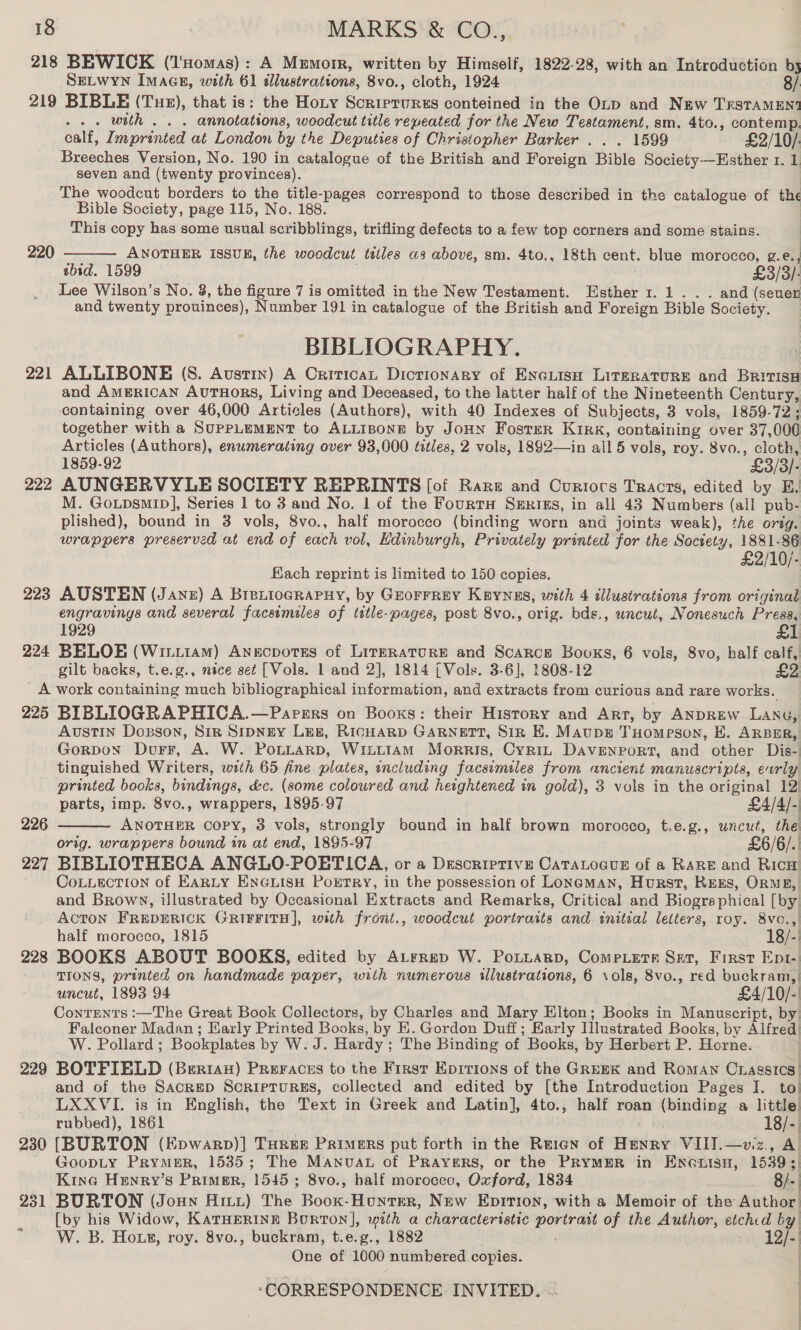 218 BEWICK (l'nomas): A Memorr, written by Himself, 1822-28, with an Introduction by SELWYN IMAGE, with 61 illustrations, 8vo., cloth, 1924 8/ 219 BIBLE (Tue), that is: the Hoty Sieectnitie conteined in the OLtp and New TrstTaMEnt -.. with... annotations, woodcut title repeated for the New Testament, sm. 4to., contemp. calf, Imprinted at London by the Deputies of Christopher Barker . . . 1599 £2/10/. Breeches Version, No. 190 in catalogue of the British and Foreign Bible Society—Esther 1. 1 seven and (twenty provinces). The woodcut borders to the title-pages correspond to those described in the catalogue of the Bible Society, page 115, No. 188. This copy has some usual scribblings, trifling defects to a few top corners and some stains. 220 ANOTHER ISSUE, the woodcut tatles as above, sm. 4to., 18th cent. blue morocco, g.e., ibid. 1599 £3 5/3) Lee Wilson’s No. 8, the figure 7 is omitted in the New Testament. Esther 1. 1... and (seuen and twenty prouinces), Number 191 in catalogue of the British and Foreign Bible Society. BIBLIOGRAPHY. 221 ALLIBONE (S. Austin) A Orirican Dictionary of EnGuisH LitgrRATuRE and BririsH and AMERICAN AuTHorRs, Living and Deceased, to the latter half of the Nineteenth Century, containing over 46,000 Articles (Authors), with 40 Indexes of Subjects, 3 vols, 1859-72; together with a SUPPLEMENT to ALLIBONE by Jonn Foster Kirk, containing over 37, 000 Articles (Authors), enumerating over 93,000 titles, 2 vols, 1892—in all 5 vols, roy. 8vo., cloth, 1859-92 £3/3/: 222 AUNGERVYLE SOCIETY REPRINTS [of Rare and Currors Tracts, edited by E. M. GoLpsmIp], Series 1 to 3 and No. 1 of the FourtH Srrigs, in all 43 Numbers (all pub- plished), bound in 3 vols, 8vo., half morocco (binding worn and joints weak), the orig. wrappers preserved at end of each vol, Edinburgh, Privately printed for the Society, 1881-86 £2/10/-  Fach reprint is limited to 150 copies. 223 AUSTEN (Janz) A Brexiograpuy, by Grorrrey Keynus, with 4 illustrations from original engravings and several facsimiles of title-pages, post 8vo., orig. bds., uncut, Nonesuch i 1929 224 BELOE (Wiiiiam) AngcpotEs of LirzraturRE and Scarce Booxs, 6 vols, 8vo, half calf, gilt backs, t.e.g., nice set [Vols. 1 and 2], 1814 (Vols. 3-6], 1808-12 _A work containing much bibliographical information, and extracts from curious and rare works. 225 BIBLIOGRAPHICA.—Paprsrs on Books: their History and Art, by ANDREW LANG, Austin Doxsson, Siz SIDNEY Leg, RicHARD GARNETT, Sin EK. Maupg TuHomeson, H. ARBER, Gorpon Durr, A. W. PoLLarpD, WiittAM Morris, Cyrgin Davenport, and other Dis- tinguished Writers, with 65 fine plates, encluding facsimiles from ancient manuscripts, early printed books, bindings, dc. (some coloured and heightened in gold), 3 vols in the original 12)  parts, imp. 8vo., wrappers, 1895-97 £4/4/- 226 ANOTHER Copy, 3 vols, strongly bound in half brown morocco, t.e.g., uncut, the orig. wrappers bound in at end, 1895-97 £6/6/.. 227 BIBLIOTHECA ANGLO-POETICA, or a Descriptive CaTALoagueE of a RARE and RicH! Cotiection of EarLty ENGLIsH PoETRy, in the possession of Loneman, Hurst, REES, ORME,| and Brown, illustrated by Occasional Extracts and Remarks, Critical and Biographical [by| ACTON FREDERICK GRIFFITH], with front., woodcut portraits and initial letters, roy. 8vc.,) half morocco, 1815 18/- 228 BOOKS ABOUT BOOKS, edited by ALrrep W. Poxtuarp, Comeiets Set, First Ept- TIONS, printed on handmade paper, with numerous illustrations, 6 vols, 8vo., red buckram, | uncut, 1893.94 £4/10/-' Conrents :—The Great Book Collectors, by Charles and Mary Elton; Books in Manuscript, by Falconer Madan ; Early Printed Books, by EK. Gordon Duff; Early Tilustrated Books, by Alfred W. Pollard ; Bookplates by W. J. Hardy ; The Binding of. Books, by Herbert P. Horne. | 229 BOTFIELD (Berrian) Preraces to the First Epirions of the GREEK and Roman Cxagsics’ and of the Sacrep ScripTurgEs, collected and edited by [the Introduction Pages I. to) LXXVI. is in English, the Text in Greek and Latin], 4to., .» half roan (binding a little rubbed), 1861 18/-| 230 [BURTON (Epwarp)] Turer Primers put forth in the Rrien of aad VIlI.—viz., Al GoopLy PrymerR, 15385; The Manuva of PRAYERS, or the PRYMER in ENGuisH, 1539 ;| Kine Henry’s PRIMER, 15454 8vo., half morocco, Oxford, 1834 Bl. 231 BURTON (Joun Art) The ‘Robie! Honter, New Eprrtion, with a Memoir of the Aathor! [by his Widow, KaTHERINE Bourton], with a characteristic ge Sars of the Auther, etched by *_W. B. Hox», roy. 8vo., buckram, t.e.g., 1882 &gt; Qf One of 1000 numbered copies.