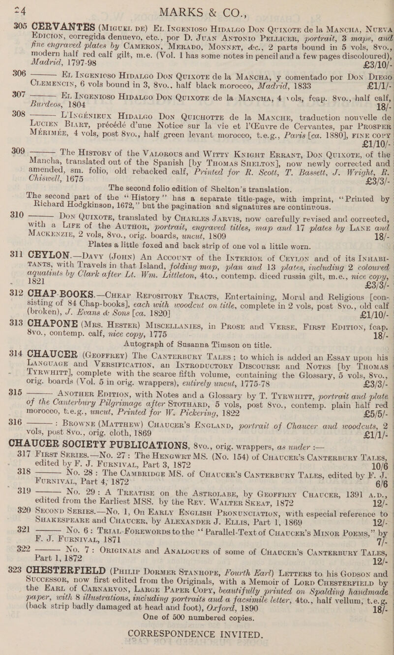 305 CERVANTES (Micuur pe) Ex Ixcentoso Hipaico Dox Quixote de la Mancua, NuEVA Epicion, corregida denuevo, etc., por D. JUAN ANTONIO PELLICER, portrait, 3 maps, and fine engraved plates by CammRon, Mrravo, Monnet, é&amp;c., 2 parts bound in 5 vols, 8vo., modern half red calf gilt, m.e. (Vol. 1 has some notes in pencil and a few pages discoloured),    Madrid, 1797-98 £3/10/- 306 Kn Incenicso Hipaico Don Qutixore de la Mawncua, y comentado por Don Dirco CLEMENCIN, 6 vols bound in 3, 8vo., half black morocco, Madrid, 1833 £1/1/- 307 Kx Ineuntoso Hipatco Don Quixote de la MANc#a, 4 \ols, feap. 8vo., half calf, Burdeos, 1804 18/- 308 — LiIveknirux Hipaneo Don Quicuorre de la Mancun, traduction nouvelle de Lucten Brart, précédé Mune Notice sur la vie et ’(iuvre de Cervantes, par PROSPER: MiRimeEx, 4 vols, post 8vo., half green levant morocco, t.e.g., Paris [ca. 1880], EO). 309 The History of the Vanorous and Wrrry Kyicur Errant, Dox Quixote, of the.  Mancha, translated out of the Spanish [by Tuomas SHetton], now newly corrected and amended, sm. folio, old rebacked calf, Printed for R. Scott, T. Bassett, J. Wright, BR. Chiswell, 1675 £3/3/-. The second folio edition of Shelton’s translation. | The second part of the ‘“ History’’ has a separate title-page, with imprint, ‘‘Printed by Richard Hodgkinson, 1672,” but the pagination and signatures are continuous. 310  Dow Quixots, translated by CHARLES JARVIS, now carefully revised and corrected, with a Lire of the AurHor, portrait, engraved titles, map and 17 plates by LANE and MACKENZIE, 2 vols, 8vo., orig. boards, uncut, 1809 18/- Plates a little foxed and back strip of one vol a little worn. 311 CEYLON.—Davy (Jouy) An Account of the Inrertor of Ceyton and of its INHABI- TANTS, with Travels in that Island, folding map, plan and 13 plates, mcluding 2 coloured aquatints by Clark after Lt. Wm. Inittleton, 4to., contemp. diced russia gilt, m.e., nice copy, sisting of 84 Chap-books], each with woodcut on tetle, complete in 2 vols, post Svo., old calf 313 CHAPONE (Mrs. Hzsrer) MISCELLANIES, in Prose and Versx, First Eprrioy, feap. 8vo., contemp. calf, nice copy, 1775 18/- Autograph of Susanna Timson on title. ; 315  316  CHAUCER SOCIETY PUBLICATIONS, 8vo., orig. wrappers, as under :—     | edited by F. J. Furnivat, Part 3, 1872 10/6 | 318 No. 28: The Campripgr MS. of Cuaucer’s CANTERBURY Tass, edited by F. J, | FuRNIVAL, Part 4; 1872 6/6 | 319 No. 29: A Treatise on the ASTROLABE, by Grorrrey CHaAucER, 1391 4A.D., | edited from the Earliest MSS. by the Rev. Waurer Skat, 1872 12/- 320 SrconD SuRizs.—No. 1, On Earnty Encuisn PRONUNCIATION, with especial reference to | SHAKESPEARE and CHAUCER, by ALEXANDER J. Eis, Part 1, 1869 12/- 321 No. 6: TRrrat-Forreworps to the ‘‘ Parallel-Text of Cuaucer’s MINoR Porms,” by F. J. FurNiva, 1871 Ts | 322 No. 7: ORIGINALS and ANALOGUES of some of CHAUCER’s CANTERBURY TALES, | SUCCESSOR, now first edited from the Originals, with a Memoir of Lorp OuESTERFIELD by _ the Earn of Cagnnarvon, LarcE Parer Copy, beautifully printed on Spalding handmade ca One of 500 numbered copies.