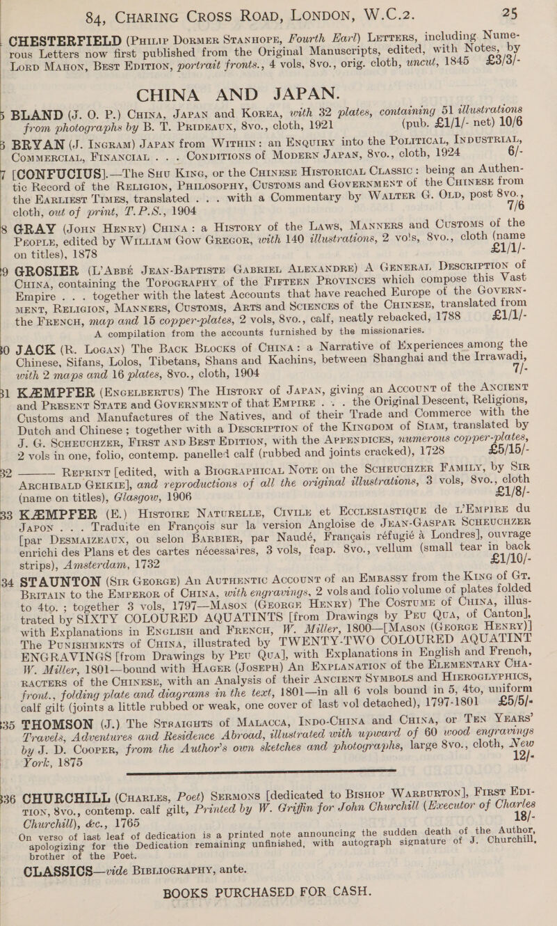 | CHESTERFIELD (Puitie Dormer Stannoes, Fourth Harl) Lurrers, including. Nume- rous Letters now first published from the Original Manuscripts, edited, with Notes, by Lorp Manon, Best Epition, portrait fronts., 4 vols, 8vo., orig. cloth, uncut, 1845 £3/3/- CHINA AND JAPAN. BLAND (J. 0. P.) Cutya, Japan and Korea, with 32 plates, contaening 51 allustrations from photographs by B. T. PRipEAUX, 8vo., cloth, 1921 (pub. £1/1/- net) 10/6 3 BRYAN (J. Incram) Japan from Wrirsin: an Enquiry into the PoLiricaL, INDUSTRIAL, CoMMERCIAL, FInancraL . . . Conpirions of MopERN JAPAN, 8vo., cloth, 1924 6/- [(CONFUCIUS].—The Suv Kine, or the Cuivuse Historical CLassic : being an Authen- tic Record of the ReLicion, PHILosopHy, Customs and GOVERNMENT of the CHinESsE from the Eartiest Tims, translated . . . with a Commentary by WALTER G. OLD, post 8vo., cloth, out of print, T.P.S., 1904 7/6 8 GRAY (Jonn Henry) Cuina: a History of the Laws, MANNERS and Customs of the PropPiE, edited by Witt1AM Gow GREGOR, with 140 illustrations, 2 vo's, 8vo., cloth (name on titles), 1878 £1/1/- 9 GROSIER (L’Apst Jean-Baptiste GABRIEL ALEXANDRE) A GENERAI DESCRIPTION of CHINA, containing the TopograpHy of the FIFTEEN PROVINCES which compose this Vast Empire . . . together with the latest Accounts that have reached Europe of the GOVERN- MENT, RELIGION, MANNERS, Customs, ARTS and SCIENCES of the CHINESE, translated from the FRENCH, map and 15 copper-plates, 2 vols, 8vo., calf, neatly rebacked, 1788 £1/1/- A compilation from the accounts furnished by the missionaries. 0 JACK (R. Locax) The Back Brocks of Cuina: a Narrative of Experiences among the _ Chinese, Sifans, Lolos, Tibetans, Shans and Kachins, between Shanghai and the Irrawadi, with 2 maps and 16 plates, 8vo., cloth, 1904 1/- and PRESENT STaTE and GovERNMENT of that Empire . . . the Original Descent, Religions, Customs and Manufactures of the Natives, and of their Trade and Commerce with the Dutch and Chinese ; together with a DEescriprion of the Kiyepom of Siam, translated by J. G. Scrrucuzer, First anp Best Eprrion, with the APPENDICES, numerous copper-plates, 2 vols in one, folio, contemp. panellet calf (rubbed and joints cracked), 1728 £5/15/- — Reprint [edited, with a BlogRAPHICAL Nove on the ScHEUCHZER FAMILY, by SIR ARCHIBALD GEIKIE], and reproductions of all the original illustrations, 3 vols, 8vo., cloth (name on titles), Glasgow, 1906 £1/8/- 39 KAEMPFER (E.) Hisrorre NATURELLE, CiviLe et HccLESIASTIQUE de Empire du Japon... Traduite en Francois sur la version Angloise de JEAN-GASPAR SCHEUCHZER [par DresmMaAizEAUX, ou selon BARBIER, par Naudé, Francais réfugié 4 Londres], ouvrage - enrichi des Plans et des cartes nécessaires, 3 vols, feap. 8vo., vellum (small tear in back strips), Amsterdam, 1732 £1/10/- 34 STAUNTON (Sir Gzorcr) An AuTHENTIC Account of an Emeassy from the Kine of Gr. - Brrrar to the Emperor of Cu1na, with engravings, 2 vols and folio volume of plates folded to 4to. ; together 3 vols, 1797—Mason (Grorcr Henry) The CostuME of Cura, illus- trated by SIXTY COLOURED AQUATINTS [from Drawings by Pru Qua, of Canton], > with Explanations in Enciisu and FRENCH, W. Miller, 1800—[Mason (GEORGE HEnry) | _ The PUNISHMENTS of Cun, illustrated by TWENTY-TWO COLOURED AQUATINT ENGRAVINGS [from Drawings by Pev Qua], with Explanations in English and French, W. Miller, 1801—bound with Hacer (JosEPH) An EXxpbLANATION of the ELEMENTARY CHA- RACTERS of the CHINESE, with an Analysis of their ANCIENT SYMBOLS and HiEROGLYPHICS, front., folding plate and diagrams in the text, 1801—in all 6 vols bound in 5, 4to, uniform calf gilt (joints a little rubbed or weak, one cover of last vol detached), 1797-1801 £5/5/- 35 THOMSON (J.) The Sreatcuts of Manacca, Inpo-Curya and Cuina, or TEN YEARS’ — -Pravels, Adventures and Residence Abroad, tlustrated with upward of 60 wood engravings by J. D. Cooper, from the Author’s own sketches and photographs, large 8vo., cloth, New York, 1875 12/- ——————— ss Ens 31 KASMPPER (Encersertvs) The History of JAPAN, giving an Account of the ANCIENT | .   336 CHURCHILL (Cuaruzs, Poet) Sermons [dedicated to BisHor Warsurton], First Eprt- pion, 8vo., Contemp. calf gilt, Printed by W. Griffin for John Churchall (Hxecutor of Charles Churchill), &amp;c., 1765 18/- On verso of iast leaf of dedication is a printed note announcing the sudden death of the Author, apologizing for the Dedication remaining unfinished, with autograph signature of J. Churchill, brother of the Poet. —CLASSICS—vide BreiiocRraPuHy, ante.