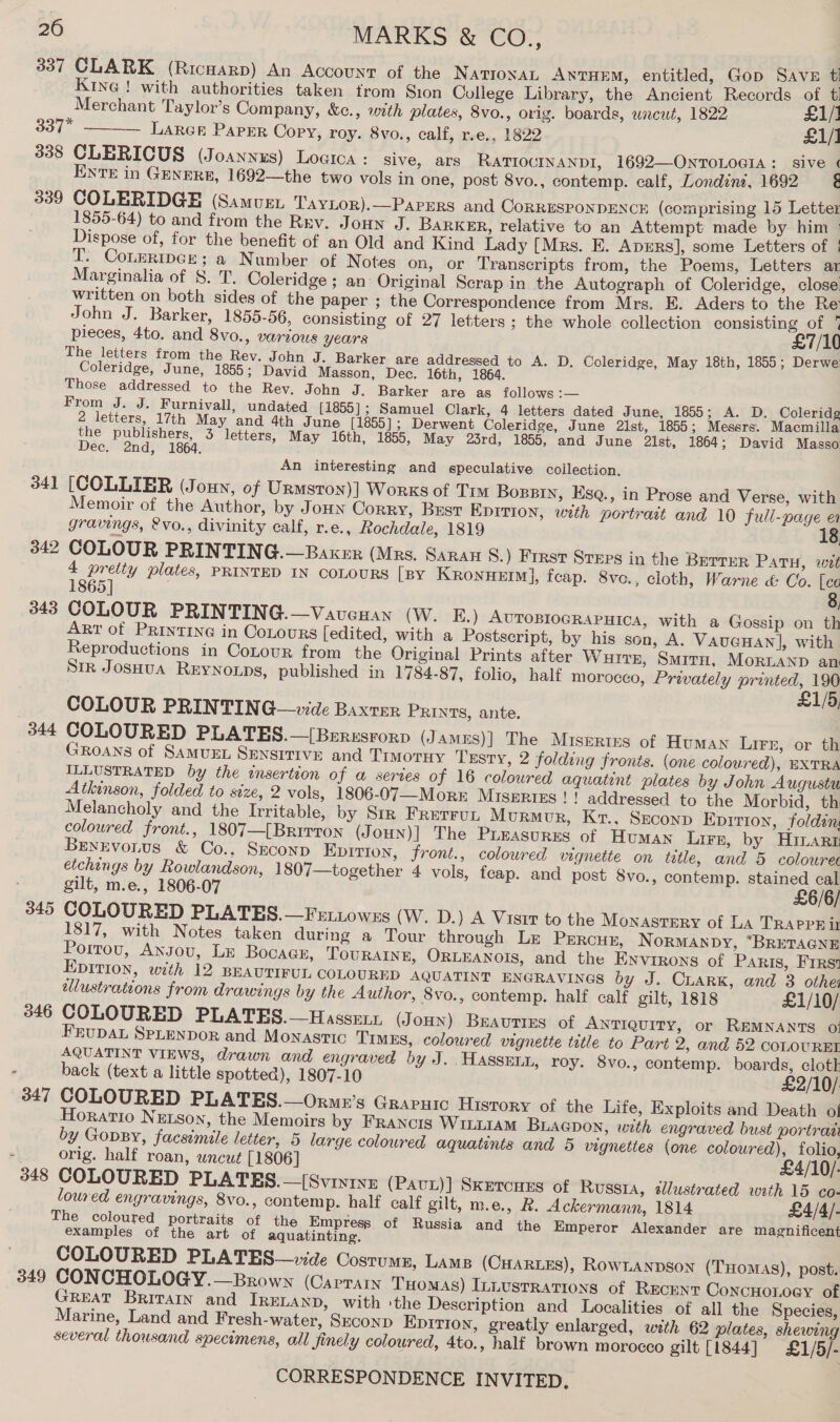 337 CLARK (Ricwarp) An Account of the NatioxAL ANTHEM, entitled, Gop Save t Kine ! with authorities taken trom Sion College Library, the Ancient Records of t) Merchant Taylor’s Company, &amp;c., wth plates, 8vo., orig. boards, uncut, 1822 £1/] 337* LARGE PAPER Copy, roy. 8vo., calf, r.e., 1822 £1/1 338 CLERICUS (Joannues) Loaica : sive, ars RATIOUINANDI, 1692—OnToLociA :_ sive ¢ ENTE in GENERE, 1692—the two vols in one, post 8vo., contemp. calf, Londine, 1692 é 339 COLERIDGE (Samus, TayLor).—Parers and CoRRESPONDENCH (comprising 15 Letter 1855-64) to and from the Rev. Joun J. BaRKER, relative to an Attempt made by him ° Dispose of, for the benefit of an Old and Kind Lady [Mrs. E. Aprrs], some Letters of | T. CoLeripcr; a Number of Notes on, or Transcripts from, the Poems, Letters ar Marginalia of §S. T. Coleridge ; an Original Scrap in the Autograph of Coleridge, close written on both sides of the paper ; the Correspondence from Mrs. E. Aders to the Re John J. Barker, 1855-56, consisting of 27 letters; the whole collection consisting of 7 pieces, 4to. and 8vo., various years £7/10 The letters from the Rev. John J. Barker are addressed to A. D. Coleridge, May 18th, 1855; Derwe Coleridge, June, 1855; David Masson, Dec. 16th, 1864. Those addressed to the Rev. John J. Barker are as follows :— ; From J. J. Furnivall, undated [1855]; Samuel Clark, 4 letters dated June, 1855; A. D. Coleridg 2 letters, 17th May and 4th June [1855] ; Derwent Coleridge, June 2lst, 1855; Messrs. Macmilla the publishers, 3 letters, May 16th, 1855, May 23rd, 1855, and June 2lst, 1864; David Masso Dec. 2nd, 1864.  An interesting and speculative collection. 341 [COLLIER (Joun, of Urnmsron)] Works of Tim Boppin, Esq., in Prose and Verse, with Memoir of the Author, by Jonn Corry, Best EpITion, with portrait and 10 full-page ea gravings, &amp;vo., divinity calf, r.e., Rochdale, 1819 342 COLOUR PRINTING.—Baxer (Mrs. Saran 8.) First Sreps in the Berrer Patu, wet 4 preity plates, PRINTED IN COLOURS [py KRronHEIM], feap. 8vo., cloth, Warne &amp; Co. [ca 1865] 8, 343 COLOUR PRINTING.—VavcHan (W. E.) AvropiogRapuica, with a Gossip on th Art of Printing in CoLours edited, with a Postscript, by his son, A. VAUGHAN], with Reproductions in Contour from the Original Prints after Wurre, Smrrn, MoRLAND an Sir Josuua Reynonps, published in 1784-87, folio, half morocco, Privately printed, 190 £1/5 COLOUR PRINTING—vide Baxter PRINTS, ante. : 344 COLOURED PLATES.—[Beresrorp (James)| The Misertes of Human Lirr, or th GRoaNs of Samven Sensitive and Timotiy Testy, 2 folding fronts. (one coloured), EXTRA ILLUSTRATED by the insertion of a series of 16 coloured aquatint plates by John Augustu Atkinson, folded to size, 2 vols, 1806-07—Morr Miszrizs!! addressed to the Morbid, th Melancholy and the Irritable, by Srr Fretrun Murmur, Kt., Szconp Epition, foldin coloured front., 1807—[Brirron (Joun)] The Pueasures of Human Lirr, by Hinart Bexrvonus &amp; Co.. SEconD Epition, front., colowred vignette on title, and 5 colouret etchings by Rowlandson, 1807— together 4 vols, feap. and post 8vo., contemp. stained cal gilt, m.e., 1806-07 £6/6/ 345 COLOURED PLATES.—Fert.towzs (W. D.) A Visir to the Monastery of LA TRAPPE it 1817, with Notes taken during a Tour through Le Prrcus, NorMANDY, “BRETAGNE Poitou, Ansou, LE BocaGe, TouRAIne, ORLEANOIS, and the Environs of Paris, First Epirion, with 12 BEAUTIFUL, COLOURED AQUATINT ENGRAVINGS by J. CLARK, and 3 other elustrations from drawings by the Author, 8vo., contemp. half calf gilt, 1818 £1/10/ 346 COLOURED PLATES.—Hassenr (JoHN) Beauties of Antiquity, or REMNANTS o: FEUDAL SPLENDOR and Monastic Times, coloured vignette title to Part 2, and 52 COLOUREL AQUATINT VIEWS, drawn and engraved by J. HASSELL, roy. 8vo., contemp. boards, clotk back (text a little spotted), 1807-10 £2/10/ 347 COLOURED PLATES.—Ormx’s Grapuic History of the Life, Exploits and Death ot ORATIO NELSon, the Memoirs by FRANcCIg WILLIAM BLAGpon, with engraved bust portraa by GopBy, facsimile letter, 5 large coloured aquatints and 5 vignettes (one coloured), folio, orig. half roan, wncut [1806] £4/10/- 348 COLOURED PLATES.—[Svinine (Pavt))] Sxercues of Russia, 2lustrated with 15 co- loured engravings, 8vo., contemp. half calf gilt, m.e., R. Ackermann, 1814 £4/4/- The coloured portraits of the Empress of Russia and the Emperor Alexander are magnificent examples of the art of aquatinting. COLOURED PLATES — de Costumr, Lame (CHARLES), RowLANDgon (THomAs), post. 349 CONCHOLOGY.—Brown (CapTaAIn Tuomas) Innustrations of RECENT ConcHoLoay of GREAT BriTaIn and IRELAND, with sthe Description and Localities of all the Species, Marine, Land and Fresh-water, Seconp Eprrion, greatly enlarged, with 62 plates, shewing several thousand specimens, all Jinely coloured, 4to., half brown morocco gilt [1844] £1/5/-