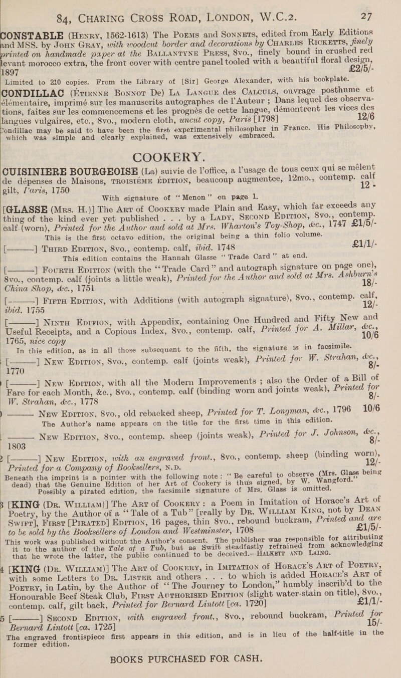 ONSTABLE (Hewry, 1562-1613) The Porms and Sonnets, edited from Early Kditions nd MSS. by Joun Gray, with woodcut border and decorations by CHARLES RIcKETTs, finely rinted on handmade paper at the BALLANTYNE PRESS, 8Vvo., finely bound in erushed red evant morocco extra, the front cover with centre panel tooled with a beautiful floral design, 1897 £2/5/- Limited to 210 copies. From the Library of [Sir] George Alexander, with his bookplate. CONDILLAGC (Etrexne Bonnot De) LA Laneun des CALCULS, ouvrage posthume et élémentaire, imprimé sur les manuscrits autographes de l’Auteur ; Dans lequel des observa- tions, faites sur les commencemens et les progneés de cette langue, démontrent les vices des langues vulgaires, etc., 8vo., modern cloth, uncut copy, Paris [1798] ondillac may be said to have been the first experimental philosopher in France. His Philosophy, which was simple and clearly explained, was extensively embraced. COOKERY . CUISINIERE BOURGEOISE (La) suivie de Voffice, a ’usage de tous ceux qui se mélent de dépenses de Maisons, TROISIEME EDITION, beaucoup augmentce, 12mo., contemp. calt gilt, (’aris, 1750 12- With signature of ‘‘Menon” on page 1, [GLASSE (Mrs. H.)] The Art of Cookery made Plain and Easy, which far exceeds any thing of the kind ever yet published... by a Lapy, SEconD EDITION, 8vo., contemp. ealf.(worn), Printed for the Author and sold at Mrs. W. harton’s Toy-Shop, «c., 1747 £1/5/- This is the first octavo edition, the original being a thin folio volume.      [ ] Tutrp Epirion, 8vo., contemp. calf, zbed. 1748 £1/1/- This edition contains the Hannah Glasse ‘‘ Trade Card” at end. [ ] Fourts Epirron (with the ‘‘ Trade Card” and autograph signature on page one), 8vo., contemp. calf (joints a little weak), Printed for the Author and sold at Mrs. Ashburn's China Shop, é&amp;c., 1751 18/- [ ] Freru Epirion, with Additions (with autograph signature), 8vo., contemp. ealf, abid. 1755 12/- By ] Nrxta Eprrion, with Appendix, containing One Hundred and Fifty New and Useful Receipts, and a Copious Index, 8vo., contemp. calf, Printed for A. Millar, &amp;c., 1765, nice copy 10/6 In this edition, as in all those subsequent to the fifth, the signature is in facsimile. i   : ] New Eprrioy, 8vo., contemp. calf (joints weak), Printed for W. Strahan, &amp;c., ek 7 10 : ) [ ] New Eprrton, with all the Modern Improvements ; also the Order of a Bill of Fare for each Month, &amp;c., 8vo., contemp. calf (binding worn and joints weak), Printed for W. Strahan, &amp;c., 1778 :    ) New Epirion, 8vo., old rebacked sheep, Printed for T. Longman, é&amp;c., 1796 10/6 The Author’s name appears on the title for the first time in this edition. ; New Eprrron, 8vo., contemp. sheep (joints weak), Printed for J. Johnson, &amp;c., 1803 8/- a ] New Epition, with an engraved front., 8vo., contemp. sheep (binding worn), _ Printed for a Company of Booksellers, N.D. li /- Beneath the imprint is a pointer with the following note: ‘‘ Be careful to observe (Mrs. Glass being dead) that the Genuine Edition of her Art of Cookery is thus signed, by W. ‘Wangford.” Possibly a pirated edition, the facsimile signature of Mrs. Glass is omitted. [KING (Dr. Wi11AM)] The Art of Cookery: a Poem in Imitation of Horace’s Art of - Poetry, by the Author of a ‘‘ Tale of a Tub” [really by Dr. Witii1AM KING, not by DEAN Swrrr], First [Prratep] Eprrion, 16 pages, thin 8vo., rebound buckram, Printed und are ~ to be sold by the Booksellers of London and Westminster, 1708 £1/5/- This work was published without the Author’s consent. The publisher was responsible for attributing it to the author of the Tale of a Tub, but as Swift steadfastly refrained from acknowledging that he wrote the latter, the public continued to be deceived.—HALKETT AND LAING. 4 [KING (Dp. Witi1aM)] The Art of Cookery, in ImrraTion of Horacr’s ArT of PoETRY, with some Letters to Dr. Lister and others . . . to which is added Horacer’s Art of Porrry, in Latin, by the Author of ‘“‘ The Journey to London,” humbly inscrib’d to the Honourable Beef Steak Club, First AuTHORISED Eprrion (slight water-stain on title), 8vo.,   ~ contemp. calf, gilt back, Printed for Bernard Lintott |ca. 1720] £1/1/- 5 [ ] Seconp Epition, with engraved front., 8vo., rebound buckram, Printed for Bernard Lintott [ca. 1725] 15/- The engraved frontispiece first appears in this edition, and is in lieu of the half-title in the former edition.