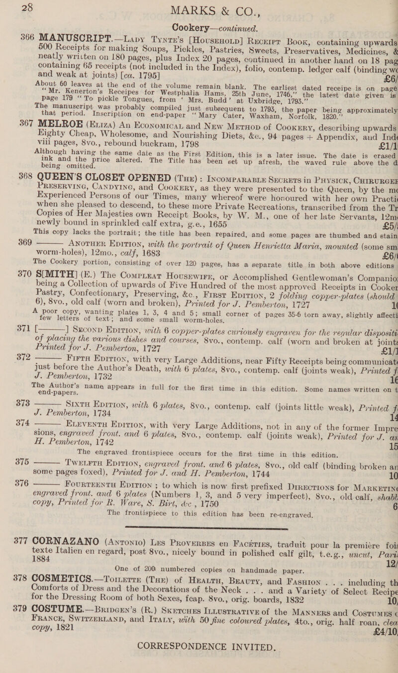Cookery—continued. 366 MANUSCRIPT.—Lapy Tyntn’s [HovsrnoLp] Rucurer Book, containing upwards 500 Receipts for making Soups, Pickles, Pastries, Sweets, Preservatives, Medicines, &amp; neatly written on 180 pages, plus Index 20 pages, continued in another hand on 18 pag containing 65 receipts (not included in the Index), folio, contemp. ledger calf (binding we and weak at joints) [ca. 1795] £6/ About 60 leaves at the end of the volume remain blank. The earliest dated receipe is on pageé *“Mr. Kenerton’s Receipes for Westphalia Hams, 25th June, 1746,” the latest date given is page 179 “To pickle Tongues, from ‘ Mrs. Budd’ at Uxbridge, 1793.” The manuscript was probably compiled just subsequent to 1793, the paper being approximately that period. Inscription on end-paper ‘“‘Mary Cater, Waxham, Norfolk, 1820.’ 367 MELROBE (Exiza) An Economican and New Mrrnop of CooxeEry, describing upwards Eighty Cheap, Wholesome, and N ourishing Diets, &amp;c., 94 pages + Appendix, and Inde Vili pages, 8vo., rebound buckram, 1798 £1/1 Although having the same date as the First Edition, this is a later issue. The date is erased ink and the price altered. The Title has been set up afresh, the waved rule above the d being omitted. 368 QUEEN’S CLOSET OPENED (Tur) : IncompaRABLE SECRHTS in Puysick, CHIRURGEE PRESERVING, CANDYING, and CooKERY, as they were presented to the Queen, by the m« Experienced Persons of our Times, many whereof were honoured with her own Practi when she pleased to descend, to these more Private Recreations, transcribed from the Tr Copies of Her Majesties own Receipt Books, by W. M., one of her late Servants, 12m newly bound in sprinkled calf extra, g.e., 1655 £5/! This copy lacks the portrait; the title has been repaired, and some pages are thumbed and stain 369 ——— AwNoTHER EpITION, with the portrait of Queen Henrietta Maria, mounted (some sm worm-holes), 12mo., calf, 1683 £6/ The Cookery portion, consisting of over 120 pages, has a separate title in both above editions 370 S[MITH](E.) The Comerrzat HovusEwiFre, or Accomplished Gentlewoman’s Companio: being a Collection of upwards of Five Hundred of the most approved Receipts in Cooker Pastry, Confectionary, Preserving, &amp;c., First Eprrion, 2 folding copper-plates (should 6), 8vo., old calf (worn and broken), Prénted for J. Pemberton, 1727 1 A poor copy, wanting plates 1, 3, 4 and 5; small corner of pages 35-6 torn away, slightly affecti few letters of text; and some small worm-holes. 371 [———] Suconn Eprrton, with 6 copper-plates curiously engraven for the regular dispositi of placing the various dishes and courses, 8vo., contemp. calf (worn and broken at joints Printed for J. Pemberton, 1727 £1/1 Firta Epiriox, with very Large Additions, near Fifty Receipts being communicat just before the Author’s Death, with 6 plates, 8vo., contemp. calf (joints weak), Printed f J. Pemberton, 1732 1€ The Author’s name appears in full for the first time in this edition. Some names written on t end-papers. 373 ——— Srxtru Eprtion, with 6 plates, 8vo., contemp. calf (joints little weak), Printed fi J. Pemberton, 1734 14 374 ELeventu Eprrron, with very Large Additions, not in any of the former Impre sions, engraved front. and 6 plates, 8vo., contemp. calf (joints weak), Printed for J. an H. Pemberton, 1742 15 The engraved frontispiece occurs for the first time in this edition.  372    375 TwELrru Epition, engraved front. and 6 plates, 8vo., old calf (binding broken an some pages foxed), Printed for J. and H. Pemberton, 1744 10 376 Fourrrentu Eprrion ; to which is now first prefixed Directions for MARKETING engraved front. and 6 plates (Numbers 1, 3, and 5 very imperfect), Svo., old calf, shabt copy, Printed for R. Ware, S. Birt, &amp;c., 1750 6 The frontispiece to this edition has been re-engraved. A AR SSS PT C7 TNS IES 377 CORNAZANO (Anronio) Les PRoverses en Fachrims, traduit pour la premiére fois texte Italien en regard, post 8vo., nicely bound in polished calf gilt, t.e.g., wneut, Pare. 1884. 12/ One of 200 numbered copies on handmade paper. | 378 COSMETICS.—Tormerre (Tar) of Heaurn, Bravury, and Fasuion . . . including th Comforts of Dress and the Decorations of the Neck . . . and a Variety of Select Recipe for the Dressing Room of both Sexes, feap. 8vo., orig. boards, 1832 10, 379 COSTUME.—Brivcen’s (R.) Skercues ILLustrRative of the MANNERS and CostuMEs ¢ FRANCE, SWITZERLAND, and ITALY, with 50 fine coloured plates, 4to., orig. half roan, clea copy, 1821 £4/10,
