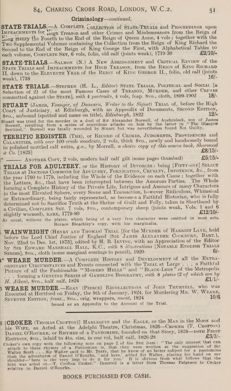 Criminology—continued, > my 3 STATE-TRIALS.—A CoMPLETE UortEction of Stavu-TRYALS and PROCEEDINGS upon - a for Saigh ‘Treason and other Crimes and Misdemeanors from the Reign of ‘Kiag Henry the Fourth to the End of the Reign of Queen Anne, 4 vols ; together with the ‘Two Supplemental Volumes containing the Collection from the Reign of King Richard the Second to the End of the Reign of King George the First, with Alphabetical Tables to each volume, CompLetE Set, 6 vols, folio, old calf (joints weak), 1719-30 £2/10/+ STATE-TRIALS.—Satmon (N.) A New ApripcemMent and CriricaL Review of the Spare TRIALS and ImpEacHMmENTS for High Treason, from the Reicn of Kine RicHagD II. down to the ELEVENTH YxAR of the Reren of Kine Gzorge IL, folio, old calf (joints weak), 1738 16/- STATE TRIALS.—Srerxuen (H. L., Hdztor) State Triats, Poxrrican and Soctar [a Selection of 21 of the most Famous Cases of Treason, Murprer, and other Crimes committed against the StaTE], with 4 portraits, 4 vols, fcap. 8vo., cloth, 1899-1902 18/- STUART (James, Younger, of Dunearn, Writer to the Signet) Triau of, before the High Court of Justiciary, at Edinburgh, with an Appendix of Documents, Szconp Eprrion, 8vo., unbound (spotted and name on title), Hdenburgh, 1822 12/- Stuart was tried for the murder in a duel of Sir Alexander Boswell, of Auehinleck, son of James - Boswell, resulting from a series of scurrilous attacks on him by the latter in “The Glasgow - Sentinel.’ Boswell was fatally wounded by Stuart but was nevertheless found Not Guilty. | TERRIFIC REGISTER (Tue), or Recorp of Crimes, JupGMENTS, PRovipEncEs and -CALAMITIES, with over 100 crude woodcuts, 2 vols, thick 8vo., newly and handsomely bound in polished mottled calf extra, g.e., by Morrell, a choice copy of thés searce book, Sherwood a &amp; Co. [1825] £8/15/- Anotuer Copy, 2 vols, modern half calf gilt (some pages thumbed) £5/15/« TRIALS FOR ADULTERY, or the History of Divorces: being [Firry-onn] SELECT TRIALS at Docrors Commons for ADULTERY, FoRNICATION, CRUELTY, IMPOTENCE, &amp;c., from the year 1760 to 1779, including the Whole of the Evidence on each Cause ; together with the Letters, &amp;c., that have been intercepted between the Amorous Parties. The Whole forming a Complete History of the Private Life, Intrigues and Amours of many Characters in the most Elevated Sphere, every Scene and Transaction, however Ridiculous, Whimsical or Extraordinary, being fairly represented, as becomes a Faithful Historian, who is fully determined not to Sacrifice Truth at the Shrine of Guilt and Folly, taken in Shorthand by a Civilian, CompLuTe Ser. 7 vols, &amp;vo., contemporary sheep (joints weak, Vols. 1 and 6 slightly wormed), RARE, 1779-80 £12/10+/- As usual, without the plates, which being of a very free character were omitted in most sets. Horace Bleackley’s copy, with his marginalia. | : WAINWRIGHT (Heyry axp Toomas) Trin [for the MurpER of Harrier Lang, held |   before the Lord Chief Justice of England (Str James ALEXANDER CoCKBURN, BaRt.), Nov. 22nd to Dec. Ist, 1875], edited by H. B. Irvine, with an Appreciation of the Editor by Sm Epwarp MarsHaLu HALL, K.C., with 8 illustrations [NoTABLE ENGLIsH TRIALS - Series], 8vo., cloth (some marginal seorings in pencil), 1920 6/- \* WEARE MURDER.—A CompPiutsE History and Drvetorment of all the Extra- ” ORDINARY CIRCUMSTANCES and Events connected with the Tria at Large . . . a Faithful Picture of all the Fashionable ‘“‘ Mopern Hetis” and ‘¢Buack-Lecs” of the Metropolis —. .. forming a Genuine Series of Gampirye Brograruy, with 8 plates (2 of which are by H. Alken), 8vo., half calf, 1824 £1/1/- ) 5 WEARE MURDER.—Ecan (Pierce) Reconiections of JoHN THURTELL, who was ' Rxecuted at Hertford on Friday, the 9th of January, 1824, for Murdering Mx. W. WEARE, Srventu Epirion, front., 8vo., orig. wrappers, wncut, 1824 10/6 Issued as) an Appendix to the Account of the Trial. SY STE TE SEE ET a NERS TE ) B (CROKER (Tuomas Crorton)] HarLEQuin and the EAGLE, or the Man in the Moon and his Wirx, as Acted at the Adelphi Theatre, Christmas, 1826—CROKER (T. CROFTON) Dantet O’Rovurke, or RuyMES of a Pantomime, founded on that Story, 1828—boTH First Eprrions, 8vo., inlaid to 4to. size, in one vol, half calf, 1826-28 £3/3/- Croker’s own copy with the following note on page 2 of the first item: ‘‘ The only interest that can attach to these rhymes of a Pantomine is, that they were written at the suggestion of Sir Walter Scott... Sir Walter said to Mr. Terry, that he knew of no better subject for a pantomine than the adventures of Daniel O’Rourke, ‘and here,’ added Sir Walter, placing his hand on mv shoulder—‘ here is the very imp to do it for you.’ It is obvious from what follows that the hint was acted on.—T. Crofton Croker.’”’ Inserted is a letter from Thomas Palgrave to Croker relative to Daniel O’Rourke. 