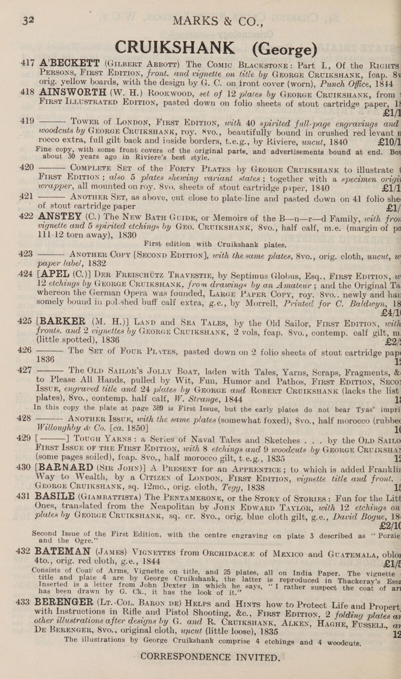 CRUIKSHANK (George) 417 A’7BECKETT (Ginzerr Azporr) The Comic Buacwstone: Part I., Of the RicuTs Persons, Frrst Eprrion, front. and vignette on title by Gorge CRUIKSHANK, feap. 8y orig. yellow boards, with the design by G. C. on front cover (worn), Punch Office, 1844 418 AINSWORTH (W. H.) Rooxwoon, seé of 12 plates by Groner Crurksnank, from ; First Intustratep Epition, pasted down on folio sheets of stout cartridge aa ty 419  Towsr of Lonpoy, First Epirion, with 40 spirited full-page engravings and woodcuts by GEORGE CRUIKSHANK, roy. XvVo., beautifully bound in crushed red levant n rocco extra, full gilt back and inside borders, t.e.g., by Riviere, uncut, 1840 £10/1 Fine copy, with some front covers of the original parts, and advertisements bound at end. Bo about 30 years ago in Riviere’s best style. 420  Comptere Ser of the Forty Prats by Grorar CruiksHanx to illustrate 1 First Eprrion ; also 5 plates shewiny variant states ; together with a specemen origzi wrapper, all mounted on roy. 8vo. sheets of stout cartridge paper, 1840 £1i/1 ANOTHER SET, as above, cut close to plate-line and pasted down on 41 folio she of stout cartridge paper £1/ 422 ANSTEY (C.) The New Baru Guipx, or Memoirs of the B—n—r—d Family, wth from vignette and 5 spirited etchings by Guo. CRUIKSHANK, 8vo., half calf, m.e. (margin of pa 111-12 torn away), 1830 421  First edition with Cruikshank plates. ANOTHER Copy [Srconp Epition], with the same plates, 8vo., orig. cloth, uncut, w paper labe/, 1832 424 [APEL (C.)] Der Freiscuirz Travestie, by Septimus Globus, Esq., First Eprrion, w 12 etchings by GHORGE CRUIKSHANK, from drawings by an Amateur; and the Original Ta whereon the German Opera was founded, LARGE PAPER Copy, roy. 8vo.. newly and han somely bound in pol.shed buff calf extra, g.e., by Morrell, Printed for C. eee 425 [BARKER (M. H.)] Laxp and Sea Taxus, by the Old Sailor, First Epirton, with fronts. and 2 vignettes by GuorGu CRUIKSHANK, 2 vols, feap. 8vo., contemp. calf gilt, m. (little spotted), 1836 £2/ The Ser of Four Pustes, pasted down on 2 folio sheets of stout cartridge ae 4 423  426  1836 427 The Otp Sartor’s Jotity Boat, laden with Tales, Yarns, Scraps, Fragments, &amp; to Please All Hands, pulled by Wit, Fun, Humor and Pathos, Frrst Epirion, Sco! Issuk, engraved title and 24 plates by GrorcE and Ropert ORUIKSHANK (lacks the list plates), 8vo., contemp. half calf, W. Strange, 1844 In this copy the plate at page 389 is First Issue, but the early plates do not bear Tyas’ impri    428 ANOTHER Issuk, weth the same plates (somewhat foxed), Svo., half morocco (rubbec Willoughby &amp; Co. [ea. 1850] 1( 429 [ -] Toucu Yarns: a Series’of Naval Tales and Sketches. . . by the OLD Sarto First Isstu oF THE First Epirion, with 8 etchings and 9 woodeuts by GEORGE CRUIKSHA} (some pages soiled), feap. 8vo,, half morocco gilt, t. e.g-, 1835 1 430 [BARNARD (Sir Jouy)] A Present for an APPRENTICE; to which is added Franklir Way to Wealth, by a Crrizen of Lonpon, Firsr Epition, vignette tatle and front. — GEORGE CRUIKSHANK, sq. 12mo., orig. cloth, Tegg, 1838 1 431 BASILE (Giamparrista) The PentamEronn, or the Srory of Stories: Fun for the Litt Ones, translated from the Neapolitan by Jounn Epwarp TAYLOR, with 12 etchings on plates by GEORGE CRUIKSHANK, sq. cr. 8vo., orig. blue cloth gilt, g.e., David Bogue, 18. £2/1( Second Issue of the First Edition, with the centre engraving on plate 3 described as ‘“‘ Porzie. and the Ogre.’’ | 432 BATEMAN (James) Vicnerres from OrcnipAce® of Mexico and GUATEMALA, oblo1 4to., orig. red cloth, g.e., 1844 £1/E Consists of Coat) of Arms, Vignette on title, and 25 plates, all on India Paper. The vignette | title and plate 4 are by George Cruikshank, the latter is reproduced in Thackeray’s Essa Inserted is a letter from John Dexter in which he says, “‘I rather suspect the coat of an has been drawn by G. Ck., it has the look of it.’ 433 BERENGER (Lr.-Con. Baron pz) Henes and Hryts how to Protect Life and Propert: with Instructions in Rifle and Pistol Shooting, &amp;c., First Epirion, 2 foldiny plates a other wlustrations after designs by G. and R. CRUIKSHANK, ALKEN, HacGue, FussEenn, a Dr BerenGeEr, 8vo., original cloth, upcut (little loose), 1835 192 The illustrations by George Cruikshank comprise 4 etchings and 4 woodcuts. |
