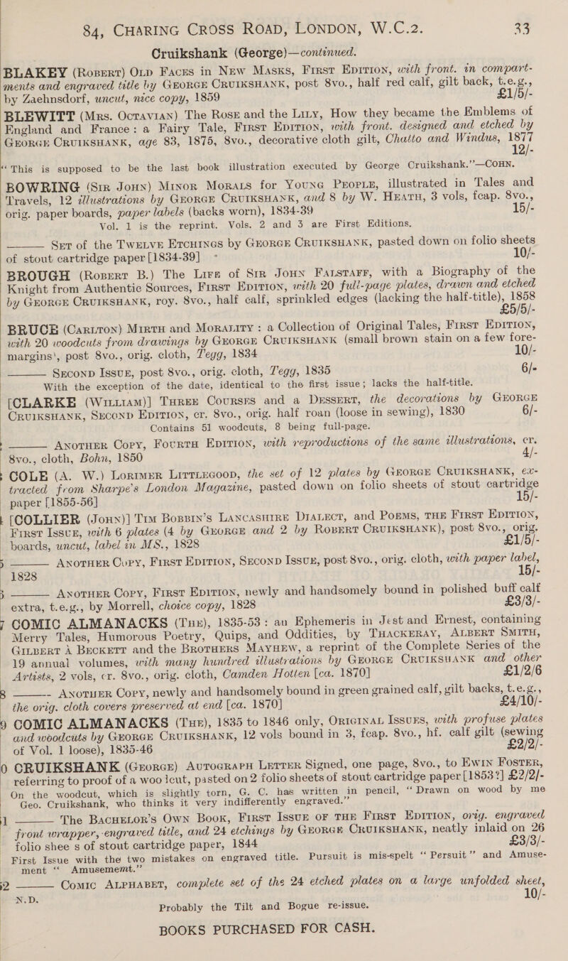 | | ) 84, CHARING Cross ROAD, LONDON, W.C.2. 33 Cruikshank (George)—continwed. BLAKEY (Rosert) Orp Faces in New Masks, Firsr Eprrion, with front. in compart- ments and engraved title by GEORGE CRUIKSHANK, post 8vo., half red calf, gilt back, t.e.g., by Zaehnsdorf, uncut, nece copy, 1859 £1/5/- BLEWITT (Mrs. Octavian) The Rosz and the Liry, How they became the Emblems of England and France: a Fairy Tale, First Eprrion, with front. designed and etched by GEORGE CRUIKSHANK, age 83, 1875, 8vo., decorative cloth gilt, Chatto and Windus, 1877 12/- “This is supposed to be the last book illustration executed by George Cruikshank.’’—COHN. BOWRING (Sim Jonny) Minor Morars for YounG PEOPLE, illustrated in Tales and Travels, 12 dlustrations by GEORGE CRUIKSHANK, and 8 by W. HEATH, 3 vols, feap. 8vo., orig. paper boards, paper labels (backs worn), 1834-39 15/- Vol. 1 is the reprint. Vols. 2 and 3 are First Hditions.  Set of the TWELVE ETcHrnes by GORGE CRUIKSHANK, pasted down on folio sheets of stout cartridge paper [1834-39] - 10/- BROUGH (Rosertr B.) The Lire of Sir Jown Farstarr, with a Biography of the Knight from Authentic Sources, First Epitton, with 20 full-page plates, drawn and etched by GEORGE CRUIKSHANK, roy. 8vo., half calf, sprinkled edges (lacking the half-title), 1858 £5/5/- BRUCE (Carton) Mrate and Morasity : a Collection of Original Tales, First Epirion, with 20 woodcuts from drawings by GEORGE CRUIKSHANK (small brown stain on a few fore-  SEeconp Issvz, post 8vo., orig. cloth, Zegg, 1835 6/- With the exception of the date, identical to the first issue; lacks the half-title. [CLARKE (Wri11am)] THrex Coursrs and a Dessert, the decorations by GEORGE CRUIKSHANK, SucoND Eprtion, cr. 8vo., orig. half roan (loose in sewing), 1830 6/- Contains 51 woodcuts, 8 being full-page.  : :  Anotuer Cory, Fourta Epirion, with reproductions of the same allustrations, cr. COLE (A. W.) Lormer Lirriecoop, the set of 12 plates by (rEORGE OCRUIKSHANK, e€x- ) : a  0 1  paper [1855-56] 15/- [COLLIER (Jonn)] Tim Bospin’s Lancasurre DIALECT, and Pogms, THE First Eprrion, First Issur, with 6 plates (4 by Guorce and 2 by RoBERT CRUIKSHANK), post 8vo., orig. boards, uncut, label in ALS., 1828 £1/5/- ANotTHER Copy, Frest Epirron, Szconp Issux, post 8vo., orig. cloth, with paper label, 1828 15/- AxotuER Copy, First Epirron, newly and handsomely bound in polished buff calf extra, t.e.g., by Morrell, choice copy, 1828 £3/3/- COMIC ALMANACKS (Tu), 1835-53: an Ephemeris in Jest and Ernest, containing Merry Tales, Humorous Poetry, Quips, and Oddities, by THACKERAY, ALBERT SMITH, Cunpert A Becker? and the Broraers MAYHEW, a reprint of the Complete Series of the 19 annual volumes, with many hundred illustrations by GEORGE ORUIKSUANK and other    Artists, 2 vols, cr. 8vo., orig. cloth, Camden Hotten [ca. 1870] £1/2/6 _ ANoTuER Cory, newly and handsomely bound in green grained calf, wilt, backs, t.e.g., the orig. cloth covers preserved at end [ca. 1870] £4/10/- COMIC ALMANACKS (Tur), 1835 to 1846 only, Orternan Issuks, with profuse plates and woodcuts by GEORGE CRUIKSHANK, 12 vols bound in 3, feap. 8vo., hf. calf gilt (sewing of Vol. 1 loose), 1835-46 £2/2/- CORUIKSHANK (Grorce) Aurograpn Lerrer Signed, one page, 8vo., to Ewin FOSTER, referring to proof of a woo icut, pasted on 2 folio sheets of stout cartridge paper [1853?] £2/2/- Geo. Cruikshank, who thinks it very indifferently engraved.” The BACHELOR’S Own Book, First Issup oF THE First Epirion, orig. engraved front wrapper, engraved title, and 24 etchinys by GEORGH CRUIKSHANK, neatly inlaid on 26 folio shee s of stout cartridge paper, 1844 £3/3/- First Issue with the two mistakes on engraved title. Pursuit is mis-spelt ‘‘ Persuit’’ and Amuse- ment “ Amusememt.”   Comic ALPHABET, complete set of the 24 etched plates on a large unfolded sheet, N.D. ; 10/- Probably the Tilt and Bogue re-issue.