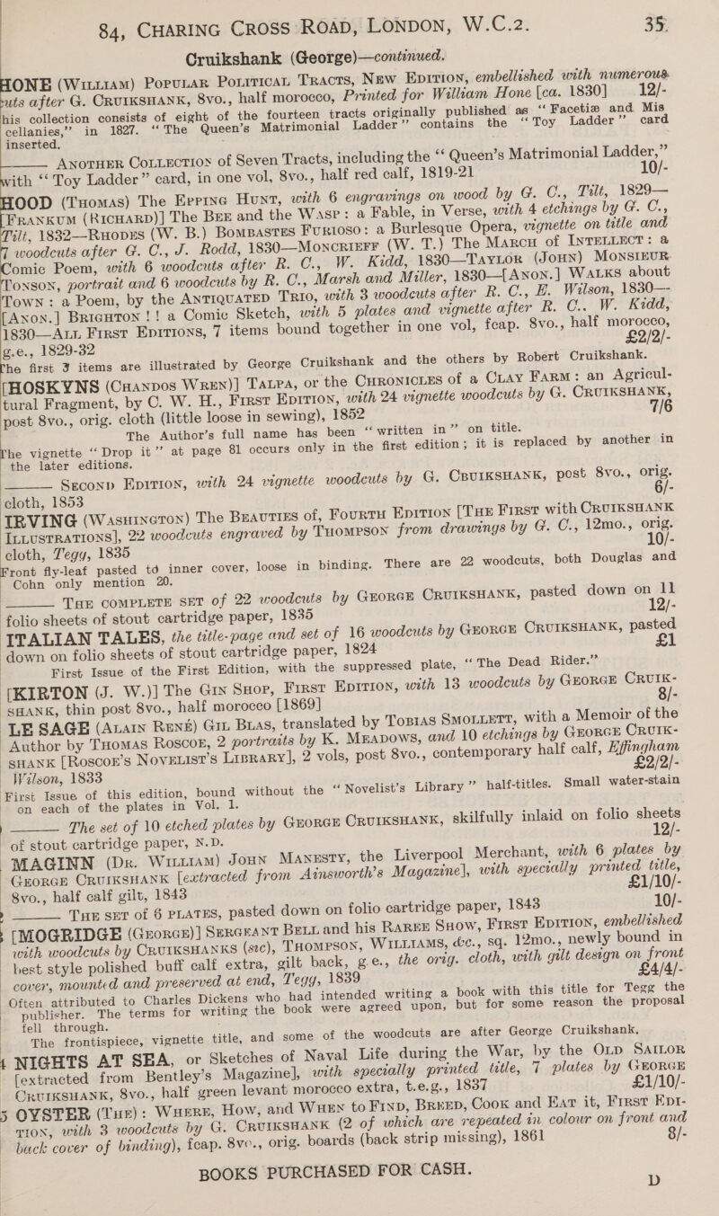 Cruikshank (George)—continwed. ONE (Witt1am) Popunar Ponitican TRacts, New Eprrion, embellished with numerous uts after G. CRUIKSHANK, 8Vo., half morocco, Printed for William Hone |ca. 1830] 12/- his collection consists of eight of the fourteen tracts originally published’ as “‘ Facetie and Mis cellanies,”’ in 1827. ‘‘ The Queen’s Matrimonial Ladder’ contains the ‘Toy Ladder ” card inserted. ANorHER CoLLEctioy of Seven Tracts, including the ‘* Queen’s Matrimonial Ladder,” ith ‘‘ Toy Ladder” card, in one vol, 8vo., half red calf, 1819-21 10/- OOD (THomas) The Errine Hunt, with 6 engravings on wood by G. C., Tilt, 1829— Frankum (RICHARD)] The BEE and the Wasp: a Fable, in Verse, with 4 etchings by G. C., alt, 1832—Ruopzs (W. B.) BomBasTESs FURIOSO: a Burlesque Opera, vignette on tetle and woodcuts after G. C., J. Rodd, 1830-——MoncrieFFr (W. T.) The Marcu of INTELLECT: @ omic Poem, with 6 woodcuts after R. C., W. Kidd, 1830—TAyLor (Joun) MonsIEUR ONSON, portrait and 6 woodcuts by R. C., Marsh and Miller, 18830—[Awnon.] WALKS about Town : a Poem, by the ANTIQUATED TRIO, with 3 woodcuts after R. C., H. Wilson, 1830— [Axon.] BriaHton !! a Comic Sketch, with 5 plates and vignette after R. C.. W. Kidd, 1830—-ALL First Eprrions, 7 items bound together in one vol, feap. 8vo., half morocco, g.e., 1829-32 £2 rhe first 3 items are illustrated by George Cruikshank and the others by Robert Cruikshank. [HOSKYNS (Cranpos Wren)] Tarra, or the CHronicnEs of a CLAY Farm: an Agricul- tural Fragment, by C. W. H., First Epirion, with 24 vignette woodcuts by G. CRUIKSHANK, post 8vo., orig. cloth (little loose in sewing), 1852 7/6 The Author’s full name has been “ written in” on title. [he vignette ‘‘ Drop it’’ at page 81 occurs only in the first edition ; it is replaced by another in the later editions. Seconp Epition, with 24 vignette woodcuts by G. CBUIKSHANK, post 8vo., orig.      | ‘cloth, 1853 IRVING (Wasutneton) The BEAUTIES of, Fourtu Epirion [THs First with CRUIKSHANK aii vsrRarions), 22 woodcuts engraved by THOMPSON from drawings by G. C., 12mo., orig. Le Tegy, 1835 - ront fly-leaf pasted td inner cover, _ Cohn only mention 20 | THE COMPLETE SET of 22 woodcuts by CGrorer ORUIKSHANK, pasted down on ll folio sheets of stout cartridge paper, 1835 12/- ITALIAN TALES, the title-page and set of 16 woodcuts by GroRGE CRUIKSHANK, pasted ‘down on folio sheets of stout cartridge paper, 1824 £1 First Issue of the First Edition, with the suppressed plate, ‘‘ The Dead Rider.” {[KIRTON (J. W.)] The Gry Sxop, First Epirion, with 13 woodcuts by GEORGE ee  loose in binding. There are 22 woodcuts, both Douglas and  SHANK, thin post 8vo., half morocco [1869] LE SAGE (Anarn Renz) Git Buas, translated by ToBias QSMOLLETT, with a Memoir of the Author by THomas Roscog, 2 portraits by K. MEapows, and 10 etchings by GHORGE CRUIK- -sHank [Roscor’s Nove.ist’s Liprary], 2 vols, post 8vo., contemporary half calf, la th |oscaiene — Wilson, 1833 First Issue of this edition, bound without the on each of the plates in Vol. 1 | The set of 10 etched plates by GEORGE Crurksuank, skilfully inlaid on folio sheets of stout cartridge paper, N.D. 12/- MAGINN (Dr. Writ1aAm) Joun Manssty, the Liverpool Merchant, wth 6 plates by Grorce CRUIKSHANK [extracted from Ainsworth’s Magazine], wath specrally Printer Or | | 8vo., half calf gilt, 1843 : 10/- “‘ Novelist’s Library ” half-titles. Small water-stain  TE ser of 6 PLATES, pasted down on folio cartridge paper, 1843 [MOGRIDGE (Grorce)] SERGEANT Bett and his RaREE Ssow, First Epirron, embellished with woodcuts by CRUIKSHANKS (stc), THomPson, WILLIAMS, &amp;c., sq. 12mo., newly bound in best style polished buff calf extra, gilt back, g.e., the orzg. cloth, with gult design on front cover, mounted and preserved at end, Tegy, 1839 : £4/4/- Often attributed to Charles Dickens who had intended writing a book with this title for Tegg the publisher. The terms for writing the book were agreed upon, but for some reason the proposal fell through. The frontispiece, vignette title, and 1 NIGHTS AT SEA, or Sketches of Naval Life during the War, by the Oip SaAILor [extracted from Bentley’s Magazine], with specially printed trtle, 7 plates by GEORGE _ ORUIKSHANK, 8vo., half green levant morocco extra, t.e.g., 1837 £1/10/- 5 OYSTER (Tur): Waere, How, and Wuex to Fixp, Breen, Cook and Ear it, First Ept- TION, with 3 woodcuts by G. CRUIKSHANK (2 of which are repeated in colour on front and - back cover o f binding), fcap. 8ve., orig. boards (back strip missing), 1861 8/- | BOOKS PURCHASED FOR CASH.  some of the woodcuts are after George Cruikshank, 