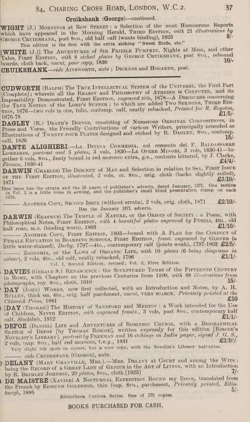 Cruikshank (George)—continued. IGHT (J.) Morytxes at Bow Srruet: a Selection of the most Humourous Reports hich have appeared in the Morning Herald, Tarp Epition, with 21 cllustrations by GroRCcE ORUIKSHANK, post 8vo., old half calf (wants binding), 1825 8/- This edition is the first with the extra etching “Sweet Birds, etc.” [WHITE (J.)] The Apventures of Sir FRIZZLE Pumpkin, Nights at Mess, and other Tales, First Epirron, with 8 etched plates by GEORGE CRUIKSHANK, post 8vo., rebound boards, cloth back, wncut, poor copy, 1836 10/- CRUIKSHANK—vide Arxswortn, ante ; Dickens and Hoeartn, post. ——— ss. CUDWORTH (Rate) The True IntTeLLEcTUAL System of the Untverss, the First Part [Complete]; wherein all the Reason and PHiLosopHy of ATHEISM is CoNFUTED, and its Impossibility Demonstrated, First Epirion, engraved tetle, 16783—A DIscouRSE concerning the TRuE Notion of the Lorp’s SupreR ; to which are added Two SeRMons, THIRD Ept- Tron, 1676—two vols in one, folio, contemp. calf, neatly rebacked, Printed for R. Royston, 1676-78 . £1/5/- DAGLEY (R.) Deatu’s Doryes, consisting of Numerous ORIGINAL Compositions, in Prose and Verse, the Friendly Contributions of various Writers, principally intended as Illustrations of TwrNty-FouR Pratss designed and etched by R. DaGLey, 8vo., contemp. calf, 1826 . t DANTE ALIGHIBRI.—La Divina Commepia, col comento del P. BALDASSARRE LomBarpI, portrat and 3 plates, 3 vols, 1830—Lr OrerE Minor, 3 vols, 1830-41—to- gether 6 vols, 8vo., finely bound in red morocco extra, g.e., contents lettered, by J. Clarke, Firenze, 1830-41 £4/4/- OF THE First Epirton, illustrated, 2 vols, cr. 8vo., orig. cloth (backs slightly soiled), 1871 £3/10/- This issue has the errata and the 16 pages of publisher’s adverts, dated January, 1871. One section in Vol. 2 is a little loose in sewing, and the publisher’s small blind presentation stamp on each  . . ; é title. __ AnotuER Copy, SEconD Issun (without errata), 2 vols, orig. cloth, 187] £2/10/- Has the January 1871 adverts.  Philosophical Notes, First Epirion, with 4 beautiful plates engraved by Fusxtt, 4to., old half roan, m.e. (binding worn), 1803 £1/10/- _— AwotHER Copy, First Eprtioy, 1803—bound with A Puan for the Conpuct of  ] | J Vol. 1, Second Edition, revised ; Vol. 2, First Edition. DAVIES (Geratp 8.) Renascence: the ScutprureD Tomes of the FirrEmnnTH CENTURY f  DAY (Jonx) Works, now first collected, with an Introduction and Notes, by A. H. [DAY (THomas)] The History of SaxpFoRD and Merrron : a Work intended for the Use of Children, NrxtuH Epirion, with engraved fronts., 3 vols, post 8vo., contemporary half calf, Stockdale, 1812 £1/1/- DEFOE (Danrst) Lire and ADVENTURES of ROBINSON Crusokz, with a BroGRAPHICAL Sxrercu of Deron [by Tuomas Roscog], written expressly for this edition [Roscon’s 2 vols, tcap. 8vo., half red morocco, t.e.g., 1831 £2/10/- Very slight ink spots on covers, but a nice copy, with the Novelist’s Library half-titles. vide CRUIKSHANK (GEORGE), ante. DELANY (Mary Granvitiz, Mrs.).—Mrs. DELANY at Court and among the Wits: being the Recor of a Great Lavy of Grntus in the Art of Livine, with an Introduction by R. BRIMLEY JOHNSON, 20 plates, 8vo., cloth [1925] Vie DE MAISTRE (Xavier) A Nocturnal EXPEDITION Rounp my Room, translated from the French by EpmunD GOLDSMID, thin feap. 8vo., parchment, Prevately printed, Hdin- burgh, 1886 5/- Bibliotheca Curiosa Series. One of 275 copies. 