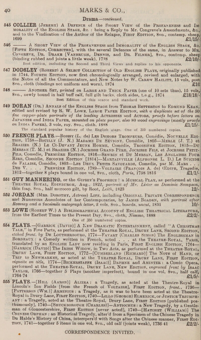546 547 548 549 550 ; Drama—continued.     MORALITY of the EnGLisH Stage, &amp;c. : being a Reply to Mr. Congreve’s Amendments, &amp;c. and to the Vindication of the Author of the Relapse, First Epirion, 8vo., contemp. sheep, 1699 £1/15/: A SHort View of the PRoFANENESS and IMMoRALITY of the Enciisu Stace, &amp;e. [FirrH Eprrion, Correcrrep], with the several Defences of the same, in Answer to Mr, Coxereve, Dr. Drake [VansrucH, Dennis, and Dr. Finmer], 8vo., contemp. sheep (binding rubbed and joints a little weak), 1728 £2/10/- Best edition, including the Second and Third Views and replies to his opponents. | DODSLEY (Rosert) A Setect CoLiection of OLp Enciisu Pays, originally published in 1744, FourtH Epition, now first chronologically arranged, revised and enlarged, with the Notes of all the Commentators, and New Notes by W. Carew Hazuirt, 15 vols, post:   8vo., cloth (bindings not uniform and worn), 1874 £10. ANOTHER SxEt, printed on LARGE AND THICK PAPER (one of 10 sets thus), 15 vols, 8vo., newly bound in half buff calf, full gilt backs, cloth sides, t.e.g., 1874 £18/18/- Best. Edition of this scarce and standard work. DORAN (Dr.) Annats of the Enauisn Stacr from THomas Burrerton to Eomunp Kaan, edited and revised by R. W. Lows, Larce ParPer EpitIon, with «1 duplicate set of the 50 fine copper-plate portraits of the leading ACTRESSES and Actors, proofs before letters on JAPANESE and INDIA PaPER, mounted on plate paper, also 80 wood engravings (mostly proofs on INDIA PAPER), 3 vols, roy. 8vo., cloth. 1888 £1/15/- The standard popular history of the English stage. One of 300 numbered copies. FRENCH PLAYS.—Boissy (L. de) Les DrHors Tromprurs, Comédie, NovveLLE Ept- TION, 1758—Boviuiy (J. N.) Mapamg Dr Skviany, Comédie, 1805—Merrue (J. T.) et Brazier (N.) Le Cr-Devant JEunzk Homus, Comédie, Troisitue Epition, 1815—Dvu     Friis, Comedie, Premiire Epition, 1816—Srwrin et Du Mersan, Les ANGLAISES Pour 551 552 553 554        de Faxatse, Comédie, 1803—Lrs Dreux Prrits Savoyarps, Comedie, par M. Mars... Des V. . . . Premiere Epition, 1789—Vo.tarre (Francois A. de) (Epipr, Tragedie, | 1812—together 8 plays bound in one vol, 8vo., cloth, Paris, 1758-1816 £1/1/- GUY MANNERING, or the Giesny’s PropHecy ! a MusicaL Puay, as performed at the THEATRE Roya, Epinpurew, Aug., 1822, portrait of Mr. Lister as Dominie Sampson, | thin feap. 8vo., half morocco gilt, by Root, Leith, 1823 12/-. JORDAN (Mrs. Dororny, Actress) Lire, including OrnigtnaL PRIVATE CORRESPONDENCE. and Numerous Anecdotes of her Contemporaries, by JAMES BoaDEN, with portrast after Romney and a facsimile autograph letter, 2 vols, 8vo., boards, uncut, 183) 10/- LOWE (Rosgrt W.) A BistiogRaPHICAL Account of ENGLISH THEATRICAL LITERATURE, | from the Earliest Times to the Present Day, 8vo., cloth, Némmo, 1888 £2/2/-| > One of 350 numbered copies. PLAYS.—[Garrick (Davip)] A New Dramatic ENTERTAINMENT, called ‘‘A Curistmas Tas,” in Five Parts, as performed at the THeaTRE-RoyaL, Drury Lang, Szconp EDITION, etched front. by Dm LourHmReoure, 1774—Favart (CHARLES Simon) The ENGLISHMAN in BorpEaux: a Comedy written in French, acted . . . at the THEATRE-RoyAL, PaRIS, | translated by an EnenisH Lapy now residing in Paris, First Exe@uisn Epition, 1764— [Garrick (Davip)] The In1sq Winow, in Two Acts, as performed at the THEATRE: ROYAL, vignette on title, 1774—[BicKERSTAFFE (IgAAc)] DAPHNE and AMINTER: a Comic Opera, | performed at the THeaTRe-RoyaL, Drury Lang, New Epition, engraved front by Isaac Taytor, 1766—together 5 Plays (another imperfect), bound in one vol, 8vo., half calf, 1764-74 £1/5/- PLAYS.—[Hm. (Aaron)] Atzira: a Tragedy, as acted at the Theatre-Royal in Lincoln’s Inn Fields [from the French of Voitarre], First Epirion, front., 1736—- [Parrerson (WM.)] ARMINIUS: a Tragedy, as it was to have been acted at the Eheatredl Royal in Drury- Lane, First Eprtion, 1740—Lixvo (Grorcr) ELMERICK, or JusTICE TRIUMPH- | ANT: a Tragedy, acted at the Theatre-Royal, Drury- Lane, First Eprrion {published pos- |  man of Gloucestershire, First Epttion {never acted], 1740—({Hatcner (WiLLIAM)] The | TIoN, 1741—together 5 items in one vol, 8vo., old calf (joints weak), 1736.41 £2/2]- | | f q eo