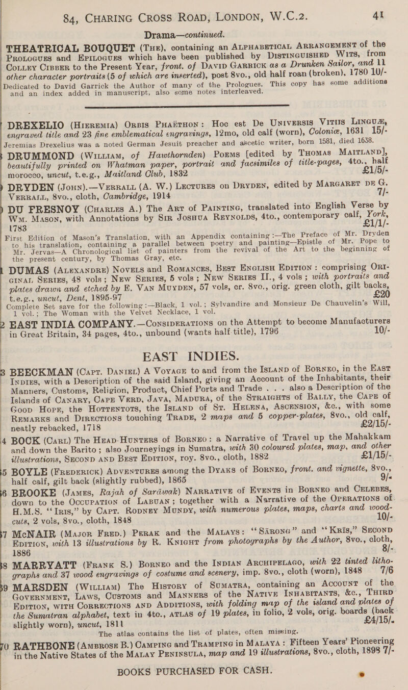 Drama—continued. THEATRICAL BOUQUET (Tue), containing an ALPHABETICAL ARRANGEMENT of the Proxtoaves and Epinoauss which have been published by DISTINGUISHED Wits, from Contry Creeper to the Present Year, front. of Davip Garrick as a Drunken Sailor, and 11 other character portraits (5 of which are inserted), post 8vo., old half roan (broken), 1780 10/- Dedicated to David Garrick the Author of many of the Prologues. This copy has some additions and an index added in manuscript, also some notes interleaved.   ——————— ss DREXELIO (Hreremta) Orpis Puaiirnon: Hoc est De Universis VITUS LINGUA, enyraved title and 23 fine emblematical engravings, 12mo, old calf (worn), Colonie, 1631 15/- Jeremias Drexelius was a noted German Jesuit preacher and ascetic writer, born 1581, died 1638. DRUMMOND (Wim, of Hawthornden) Pomms [edited by THomas MairLanp], beautifully printed on Whatman paper, portrast and facsimiles of title-pages, 4to., half morocco, uncut, t.e.g., Maitland Club, 1832 £1/5/- DRYDEN (Joun).—VeERRALL (A. W.) Lectures on DrypeEn, edited by MARGARET DE G. VERRALL, 8vo., cloth, Cambridge, 1914 7/- DU FRESNOY (Cuartes A.) The Art of Parntine, translated into English Verse by Ww. Mason, with Annotations by Sir JosHua REYNOLDS, 4to., contemporary calf, York, 1783 £1/1/- First Edition of Mason’s Translation, with an Appendix containing -—The Preface of Mr. Dryden to his translation, containing a parallel between poetry and painting—Epistle of Mr. Pope to Mr. Jervas—A Chronological list of painters from the revival of the Art to the beginning of the present century, by Thomas Gray, etc. DUMAS (Atexanpre) Novets and Romancss, Bust Enerisa Epition : comprising ORI- GINAL SERtES, 48 vols; New SeERtEs, 5 vols ; New Szsrizs II., 4 vols; with portraits and plates drawn and etched by E. Van MuypEN, 57 vols, cr. 8vo., orig. green cloth, gilt backs, t.e.g., uncut, Dent, 1895-97 £20 Complete Set save for the following :—Black, 1 vol.; Sylvandire and Monsieur De Chauvelin’s Will, 1 vol.; The Woman with the Velvet Necklace, 1 vol. FAST INDIA COMPANY.—ConsipeErations on the Attempt to become Manufacturers in Great Britain, 34 pages, 4to., unbound (wants half title), 1796 10/- | EAST INDIES. 3 BEECKMAN (Carr. Danist) A Voyage to and from the ISLAND of BoRNEO, in the East Inpres, with a Description of the said Island, giving an Account of the Inhabitants, their Manners, Customs, Religion, Product, Chief Ports and Trade . . . alsoa Description of the Islands of CANARY, CaPE VERD, JAVA, Mapura, of the Srraiguts of BALLy, the Caps of Goop Horr, the Hotrentots, the IsLanp of Sr. Heuena, Ascrnsion, &amp;c., with some | REMARKS and Directions touching TRapE, 2 maps and 5 copper-plates, 8vo., old calf, neatly rebacked, 1718 £2/15/- | 4 BOCK (Cart) The Haap-Hounters of BorNzHO: a Narrative of Travel up the Mahakkam and down the Barito; also Journeyings in Sumatra, with 30 coloured plates, map, and other | illustrations, SECOND AND Bust Eprrioy, roy. 8vo., cloth, 1882 £1/15/- 5 BOYLE (Freperick) ADVENTURES among the Dyaxs of BorNzo, front. and vignette, 8vo., half calf, gilt back (slightly rubbed), 1865 9/« 6 BROOKE (James, Rajah of Sardwak) Narrative of Events in BoRNEO and CELEBES, down to the Occupation of Lapuan; together with a Narrative of the OPERATIONS of. H.M.S. ‘‘Irts,” by Carr. Ropnsy Munpy, with numerous plates, maps, charts and wood- cuts, 2 vols, 8vo., cloth, 1848 10/- 7 McNAIR (Masor Frep.) Perak and the Manays: ‘‘SArone” and ‘‘ Kris,” Second EDITION, with 13 ilustrations by R. Knicutr from photographs by the Author, 8vo., cloth, 1886 8/- 8 MARRYATT (Franx S.) Borneo and the INDIAN ARCHIPELAGO, with 22 tinted litho- graphs and 37 wood engravings of costume and scenery, imp. 8vo., cloth (worn), 1848 7/6 9 MARSDEN (Wii11Am) The History of Sumatra, containing an Account of the GoveRNMENT, Laws, Customs and MANNERS of the Native Inuasirants, &amp;c., THIRD Eprtion, with CorRECTIONS AND ADDITIONS, with folding mop of the island and plates of the Sumatran alphabet, text in 4to., ATLAS of 19 plates, in folio, 2 vols, orig. boards (back slightly worn), uncut, 1811 £4/15/. The atlas contains the list of plates, often missing. ‘0 RATHBONE (Amenross B.) Campine and TRAMPING in MALAYA: Fifteen Years’ Pioneering in the Native States of the MaLay PENinsuLA, map and 19 illustrations, 8vo., cloth, 1898 7/-
