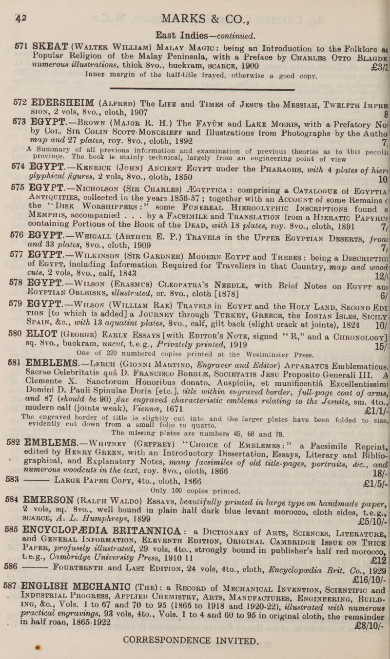 ii East Indies—continued. ¥ 571 SKEAT (Watter Wittt1amM) Manay Macc: being an Introduction to the Folklore at Popular Religion of the Malay Peninsula, with a Preface by Cuyarites Orro BLagpEr numerous illustrations, thick 8vo., buckram, SCARCE, 1900 £3/é Inner margin of the half-title frayed, otherwise a good copy.    en it to tame tsk ate Dae be 572 EDERSHEIM (Aurrep) The Lire and Times of Jusus the Musstau, Twereru IMpPRE SION, 2 vols, 8vo., cloth, 1907 &amp; 573 EGYPT.—Brown (Mason R. H.) The Fayém and Lake Maris, with a Prefatory Not by Con. Srr Contin Scorr-Moncriger and L[ilustrations trom Photographs by the Autho map and 27 plates, roy. 8vo., cloth, 1892 i A Summary of all previous information and examination of previous theories as to this peculij) : province. The book is mainly technical, largely from an engineering point of view 574 EGYPT.—Kewrick (Jonn) Ancient Eaypt under the PHARAOHS, with 4 plates of hierc glyphical figures, 2 vols, 8vo., cloth, 1850 I 575 EGY PT.—Nicworson (Str Cuaries) Aleyprica : comprising a CATALOGUE of RoyeTll ANTIQUITIES, collected in the years 1856-57 ; together with an Account of some Remains  the *‘Disk WorsHIPPERS:” some FungeREAL HIBROGLYPHIC Inscriptions found a MEMPHIS, accompanied . . . by a FacsiMILE and TRANSLATION from a HIgRATIC PAPYRUS  containing Portions of the Book of the Dap, with 18 plates, roy. 8vo., cloth, 1891 7) 576 EGYPT.—Weteart (Artuur E, P.) Travers in the Uprsr Eeyprian Drserts, froni and 33 plates, 8vo., cloth, 1909 7) 577 EGYPT.—Witxinson (Stz GARDNER) MopErn Eoyrt and THEBES: being a DEscRIPTiol of Keypt, including Information Required for Travellers in that Country, map and wood cuts, 2 vols, 8vo., calf, 1843 12/\ 578 EGYPT.—Wiison (Erasmvs) CLEOPATRA’S NEEDLE, with Brief Notes on Eeypr anc Keyprian OBLEISKS, sllustrated, cr. 8vo., cloth [1878] 6/ 579 EGYPT.—Witson (Wiiti1am Rar) Travets in Ecyer and the Hoty Lanp, Sgeconp Ept TION [to which is added] a JouRNKY through TuRKEy, Grence, the Ionran Isuzs, S1ciLy Spain, &amp;., with 13 aquatint plates, 8vo., calf, gilt back (slight crack at joints), 1824 10/ 580 ELIOT (Grorer) Earty Essays [with Epiror’s N OTE, signed *‘R,” and a CuronoLoey], sq. 8vo., buckram, uncut, t.e.g., Privately printed, 1919 15/3 One of 220 numbered copies printed at the Westminster Press. 581 EMBLEMS.—Lercu (Gioxnit Marrino, Engraver and Editor) APPARATUS Emblematicus, Sacrae Celebritatis qua D. Francisco Borgia, Socieratis JESU Proposito Generali III. A Clemente X. Sanctorum Honoribus donato, Auspiciis, et munificentid Excellentissimi Domini D. Pauli Spinulae Doria [ete.], title within engraved border, full-page coat of arms, and 87 (should be 90) fine engraved characteristic emblems relating to the Jesuits, sm. 4to., modern calf (joints weak), Vienne, 1671 £1/1/- The engraved border of title is slightly cut into and the larger plates have been folded to size, evidently, cut down from a small folio to quarto. The missing plates are numbers 45, 68 and 79. 582 EMBLEMS.—Wuirnny (Gurrrey) ‘Croce of EmBLemss:” a Facsimile Reprint,’ edited by Henry GREEN, with an Introductory Dissertation, Essays, Literary and Biblio- * graphical, and Explanatory Notes, many facsimiles of old title-pages, portraits, &amp;c., and numerous woodcuts in the text, roy. 8vo., cloth, 1866 18/-| 583 LARGE PapEr Copy, 4to., cloth, 1866 £1/5]-! Only 100 copies printed. : 584 EMERSON (Rates Watpo) Essays, beautifully printed in large type on handmade paper, 2 vols, sq. 8vo., well bound in plain half dark blue levant morocco, cloth sides, t.e.g., | scarce, A. L. Humphreys, 1899 £5/10/-! 585 ENCYCLOPADIA BRITANNICA: a Dictionary of Arts, Scrmnces, LITERATURE, | and GENERAL InFormaTION, ELEVENTH EDITION, ORIGINAL CAMBRIDGE IssUE ON THICK      PAPER, profusely illustrated, 29 vols, 4to., strongly bound in publisher’s half red morocco, | t.e.g., Cambridge University Press, 1910 11 } £12 | 586 FourTEENTH and Last Epition, 24 vols, 4to., cloth, Encyclopedia Brit. Co., 1929 | . £16/10/- 587 ENGLISH MECHANIC (Tus): a Recorp of MECHANICAL INVENTION, SCIENTIFIC and | INDUSTRIAL PRoGRESS, APPLIED CHEMISTRY, ARTS, MANUFACTURES, ENGINEERING, BUILp- f InG, &amp;c., Vols. 1 to 67 and 70 to 95 (1865 to 1918 and 1920-22), wlustrated with numerous | practical engravings, 93 vols, 4to., Vols. 1 to 4 and 60 to 95 in original cloth, the remainder in half roan, 1865-1922 anes £8/10/- 4