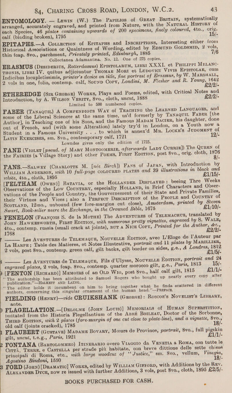 ENTOMOLOGY. — Lewin (W.) The Parizios of Great Britain, systematically arranged, accurately engraved, and printed from Nature, with the NaturaL History of each Species, 46 plates containing upwards of 200 specimens, finely coloured, 4to., orig. calf (binding broken), 1795 15/- EPITAPHS.—A Couecrion of EprrrapHs and Inscriptions, Interesting either from Historical Associations or Quaintness of Wording, edited by Epmunp GoLpDsMID, 2 vols, thin feap. 8vo., parchment, Privately printed, Edinburgh, 1885 7/6 Collectanea Adamantza. No. 12. One of 275 copies. ERASMUS (Desiperivs, Rotterdamus) EPISTOLARUM, LIBRI XXXI. et Purtrpr1 MrLanc- THONIS, LIBRI1V. quibus adjiciuntur THOMAE Mort et Lupovict Vivis EPIsTOLAE, cum Indicibus locupletissimis, printer’s device on title, fine portrast of Hrasmus, by W. MARSHALL, 2 vols in one, folio, contemp. ealf, Sounp Copy, Londint, M. Flesher and R. Y een ETHEREDGE (Sir Grorez) Works, Plays and Poems, edited, with Critical Notes and Introduction, by A. WILSon VERITY, 8vo., cloth, uncut, 1888 £2/2/- Limited to 500 numbered copies. FABER (Tanaguit) A Compenpious Way of TEAcHING the LEARNED LANGUAGES, and some of the Liberal Sciences at the same time, usd formerly by TANAQUIL FaBer [the Author], in Teaching one of his Sons, and the Famous Mapam Dactgr, his daughter, done out of French, and (with some Alteration) lately try’d in London, on a Youth now a Student in a Famous University ... to which is annex’d Mr. Lockr’s JupcMENT of Latin EXERCISES, sm. 8vo., contemporary calf, 1721 - Lowndes gives only the edition of 1723. FANE (Viover [pseud. of Mary MontTcoMERIn, ofterwards Lapy Currip]) The QUEEN of the Farris (a Village Story) and other Poms, Frrst Epirion, post 8vo., orig. cloth, ut FANS.—Satwzy (Cuartorre M. [née Birch]) Fans of Japan, with Introduction by WILLIAM ANDERSON, with 10 full-page COLOURED PLATES and 39 illustrations in black and white, 4to., cloth, 1895 £1/15/- [FELTHAM (Owen)] Batavia, or the HOLLANDER DISPLAYED: beeing Thre Weeks Observations of the Low CountTrRry, especially HoLLAnD, in Brief Characters and Obser- vations of the People and Country, the Gouvernement of their State and Private Families, their Virtues and Vices; also a Psrrect DESCRIPTION of the PropLE and Country of ScornanD, 12mo., unbound (few fore-margins cut close), Amsterdam, printed by Steven Swart, Book-seller neere the Hachange, in the Crouned Bible, 1675 £1/10/- ; FENELON (Francois 8. de la Morne) The ADVENTURES of TsLEMAcHtS, translated by Joann Hawxkessworta, First Epition, with numerous pretty vignettes, engraved by S. WALE, 4to., contemp. russia (small crack at joints), BUT A Nice Copy, Printed for the Author, &amp;c¢., —~-1768 £2/2/- Les AVENTURES de TELEMAQUE, NOUVELLE Epirton, avec L’Bloge de VAuteur par La Harpe; Table des Matieres, et Notes Illustrative, portrait and 11 plates by MARILLIBR, 2 vols, post 8vo., contemp. green calf, gilt backs, gilt border on sides, g.e., A LeulseNs [5I-   ] ]  3 Les AVENTURES de TELEMAQUE, Fils d’Ulysse, NOUVELLE EDITION, portratt and 24 engraved plates, 2 vols, fcap. Svo., contemp. quarter morocco gilt, g.e., Paris, 1813 15/- : |  [FENTON (RicHarp)] Memorrs of an OLD Wie, post 8vo., half calf gilt, 1815 £1/1/- ‘‘The authorship has been attributed to Samuel Rogers who bought up nearly every Copy after publication.”—HALKEIT AND LAING. “The editor holds it incumbent on him to bring together what he finds scattered in different authors, concerning this singular ornament of the human head.’’—PREFACE. FIELDING (Henry)—vide CRUIKSHANK (Guorce): Roscor’s Nove .ist’s ‘LIBRARY, ante. FLAGELLATION.—[Detoume (Joun Lovrs)] Mumorrats of Human SUPERSTITION, imitated from the Historia Flegellantium of the Azsk BorLEau, Doctor of the Sorbonne, THrgp Epirion, with 2 plates (fore-margin of one cut close to plate-line), and a vignetie, 8v0., old calf (joints cracked), 1785 18/- FLAUBERT (Gustave) Mapame Bovary, Meeurs de Province, portrait, 8vo., full pigskin gilt, uncut, t.e.g., Paris, 1921 £1/1/- FONTANA (Bartotommeo) ItiNERARIO overo Viacero da VENETIA a RoMA, con tutte le Qitri, TERRE, e CASTELLA per strade pit. habitate, con breve dittione delle sette chiese principali di Roma, ete., with large woodcut of ‘‘ Justice,” sm. 8vo., vellum, Venegta, Agostino Bindoni, 1550 18/- FORD (Joun) [Dramatic] Works, edited by WILLIAM GIFFORD, with Additions by the Rrv. ALWXANDER Dycg, now re issued with further Additions, 3 vols, post 8vo., cloth, 1895 £2/5/-