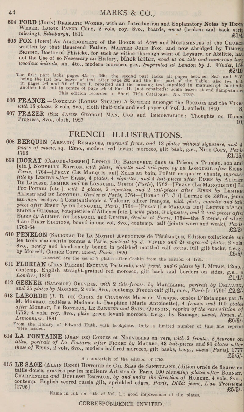 604 FORD (J oHN) Dramatic Works, with an Introduction and Explanatory Notes by Heng Weser, Lancs Parer Copy, 2 vols, roy. 8vo., boards, uncut (broken and back strip missing), Hdenburgh, 1811 : £1/4 605 FOX (Joun) An Asripgument of the Booxg of Acts and MonuMENTES of the CHURCH written by that Reuerend Father, MAisteR JouHn Fox, and now abridged by TimotH Brieut, Doctor of Phisicke, for such as either thorough want of Leysure, or Abilitie, hay not the Use of so Necessary an History, black letter, woodcut on title and numerous larg woodcut enetials, sm. 4to., modern morocco, g.e., Imprinted at London by I, Windet, 158 £2/10               This edition recorded in Short Title Catalogue. No. 11229, 606 PRANCE.—Cosreiro (Louisa Stuart) A Summer amongst the Bocagss and the VINEE with 16 plates, 2 vols, 8vo., cloth (half-title and end paper of Vol. I. soiled), 1840 8, 607 FRAZER (Sir James Grorce) May, Gop and Immortraniry: Thoughts on Huma Progress, 8vo., cloth, 1927 10, FRENCH ILLUSTRATIONS. 608 BERQUIN (Arnaup) Romancrs, engraved front. and 13 plates without signature, and 4 pages of music, sq. 12mo., modern red levant morocco, gilt back, g.e., Nicz Copy, Paris 1796 £1/15) 609 [DORAT (Ciaups-Joszen)] Lerrre Dp BARNEVELT, dans sa Prison, a Truman, son ami [etce.], NouveLLE Epition, with plate, vignette and tail-piece by pe LoncusiL after EISEN Paris, 1764—[Przay (Lm Maracis DE)] ZELIS au bain, Poiiwr en quatre chants, engravet title by Lemire after E1smn, 4 plates, 4 vignettes, and 4 tatl-pieces after EISEN by ALIMET De Larosss, Lemire and DE LONGUEIL, Genéve (Paris), 1763—[Przay (Lx Marquis DE)] Li Por-Pourri [etc.], with 2 plates, 2 vignettes, and 2 tatl-preces after Eisen by LEMIRE ALIMET and pr Loneunin, Genéve et Paris, 1764—[Dorat (0. J.)] Lurrre de ZEILA, jeunt sauvage, esclave a Constantinople 4 Valcour, officer francois, with plate, vignette and tail piece after Kisun by pp Lonuuxin, Paris, 1764—[Pezay (Lm Marquis pE)] Lerrre p’ALcr BIADE a GLICERE, bouquetiére d’Athenes [ete. |. with plate, 3 vignettes, and 2 tasl- pieces afte E1sen by ALIMET, DE Loneuetn and LEMIRE, Genéve et Paris, 1764—the 5 items, of whic 4 are First Epitions, bound in one vol, 8vo., contemp. calf (joints worn and weak), Paris 1763-64 £9/9) 610 PENELON (Saticnac De LA Moti) AvENtURES de TELEMAQUE, Edition collationée sur les trois manuscrits connus a Paris, portrait by J. Vivinn and 24 engraved plates, 2 vols 8vo., newly and handsomely bound in polished mottled calf extra, full gilt backs, t.e.g./ by Morrel!, CHo1ce Copy, uncut, Paris, 1820 5/6) Inserted are the set of 7 plates after Cochin from the edition of 1781. 611 PLORIAN (Jean Pierre) Estence, Pastorale, with front. and 6 plates by J. Mrran, 12mo., contemp. English straight-grained red morocco, gilt back and borders on sides, g.e., a Londres, 1803 £1/1/ 612 GESNER (Satomon) Oxuvres, with 2 title-fronis. by MARILLIER, portrait by DaLvavx, and 25 plates by Monnet, 2 vols, 8vo., contemp. French calf gilt, m.e., Parts [c. 1790] car Jf 613 LABORDE (J. B. pz) Cuorx de CHansons Mises en Musique, ornées D’Estampes par Je M. Mora, dediées a Madame la Dauphine (Marie Antoinette), 4 fronts. and 100 plates after Moreau, Le Bontsux, Le Barsier and SAINT-QUENTIN, reprint of the rare edition of 1773, 4 vols, roy. 8vo., plain green levant morocco, t.e.g., by Ramage, uncut, Rouen, a Lemonnyer, 1881 £6/6/- From the library of Edward Huth, with bookplate. Only a limited number of this fine reprint were issued. 614 LA FONTAINE (Jean pe) Contes et Novveires en vers, with.2 fronts., 2 flewrons on. tstles, portrait of La Fontaine after FickEt by Macret, 43 tatl-pieces and 80 plates after’ those of Kismn, 2 vols, 8vo., modern half red morocco, gilt backs, t.e.g., uncut [Paris], 1777) £5/5/-' A counterfeit of the edition of 1762. : 615 LE SAGE (Avain Rew) Historre de Gin Bias de SANTILLANE, édition ornée de figures en. taille-douce, gravées par les meilleurs Artistes de Paris, 100 charming plates after BorNet, | CHARPENTIER and Dupressi-Bartavx, by and under the direction of Husert, 4 vols, 8vo., | contemp. English scored russia gilt, sprinkled edges, Paris, Didot jeune, L’an Troisiéme [1795] 4} £5/5/- ‘Name in ink on title of Vol. 1.3 good impressions of the plates. : i } CORRESPONDENCE INVITED. | |