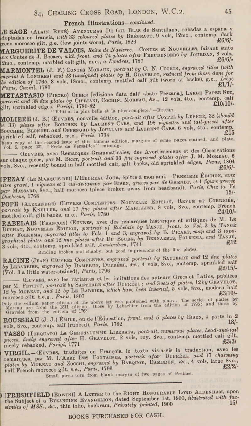 French Illustrations—continued. E SAGE (Anan René) Aventuras De Git Buas de Santillana, robadas a espana y doptadas en francia, wth 33 coloured plates by Brianaut, 9 vols, 12mo., contemp. dark reen morocco gilt, g.e. (few joints worn), Paris, 1826 £6/6/- ARGUERITE DE VALOIS, Reine de Navarre.—Contes et NOUVELLES, faisant suite ux Contes de J. Bucace, with front. and 74 plates after FREUDENBERG by JouRDAN, 8 vols, Qmo., contemp. marbled calf gilt, m.e., a Londres, 1787 £6/6/+ ARMONTEL (J. F.) Corres Moravx, portrait by C. N. Cocuin, engraved titles (with mprint A LONDRES) and 23 (unsigned) plates by H. GRAVELOT, reduced from those done for he edition of 1765, 3 vols, 18mo., contemp. mottled calf gilt (worn at backs), g.e., Liége Paris, Cazin], 1780 £1/1/- ETASTASIO (PizTro) Orzre [edizione data dall’ abate Pezzanal, LARGE PAPER SET, ortrait and 38 fine plates by Cipriani, CocHin, Mornau, &amp;e., 12 vols, 4to., contemp. calf ilt, sprinkled edges, Parigt, 1780-82 £10/10/-. “ Edition la plus belle et la plus compléte.’’—BRUNET. OLIERE (J. B.) Euvrss, nouvelle édition, portrait after CoypEL by Lepicin, 32 (should e 33) plates after BoucneR by LAURENT Cars, and 198 viynettes and tail-preces after oOUCHER, BLONDEL and OppENoRD by JOULLAIN and LAURENT Cars, 6 vols, 4to., contemp. prinkled calf, rebacked, m.e., Parts. 1734 £15. heap copy of the second issue of this famous edition, margins of some pages stained, and plate,. Vol. 5, page 221, ‘‘ Feste de Versailles ’’ missing. OEUVRES, avec Remarques Grammaticales, des Avertissemens et des Observations. ur chaque piéce, par M. Bret, portrait and 33 fine engraved plates after J. M. Morgan, 6 ols, 8vo., recently bound in half mottled calf, gilt backs, old sprinkled edges, mk [PEZAY (Le Marauis pn)| L) Hevreau Jour, épitre Amon ami. PREMIERE EpitIon, avec titre gravé, 1 vignette et 1 cul-de-lampe par Eisen, gravés par de GHENDT, et 1 figure gravée ar MASSARD, 8vo., half morocco (piece broken away from headband), Parts, Chez la Ve Duchesne, 1768 15/- POPE (ALEXANDRE) @ouvres Compietrss, NOUVELLE Epix, Revue ut CoRRIGEE, portrait by KNELLER, and 17 fine plates after MARILLIBR, 8 vols, 8vo., contemp. French mottled calf, gilt backs, m.e., Paris, 1780 £4/10/- RABELAIS (Francois) (uvres, avec des remarques historique et critiques de M. Ln Docuat, Nouvetis Epirion, portrait of Rabelais by Tansk, front. to Vol. 2 by TANCE: after FoLKEma, engraved titles to Vols. 1 and 3, engraved by B. PicaRt, map and 3 topo- graphical plates and 12 fine plates after Du Bourc, by BuRNAERTS, Foikema, and TANJE, 3 vols, 4to., contemp. sprinkled calf, Amsterdum, 1741 £12 Binding broken and shabby, but good impressions of the fine plates. RACINE (Jzan) Gicvees Comperus, engraved portrait by SAUTERRE and 12 fine plates by LEBARBIER, engraved by DAMBRUN, DuprReEEL, &amp;c., 4 vols, 8vo., contemp. sprinkled calf (Vol. 3 a little water-stained), Parts, 1796 £2/15/- (Euvres, avec les variantes et les imitations des auteurs Grecs et Latins, publiées par M. Peritot, portruit by SANTERRE after DUPREEL ; and 3 sets of plates, 12 by GRAVELOT, 12 by Moruav, and 12 by Le BaRsiEr, which have been inserted, 5 vols, 8vo., modern half morocco gilt, t.e.g., Paria, 1807 £3/10/- Only the vellum paper edition of the above set was published with plates. The series of plates by Moreau are from the 1811 edition; those by Lebarbier from the edition of 1796; and those by Gravelot from the edition of 1768. ROUSSEAU (J. J.) Emitz, ou de Education, front. and 5 plates by Eisen, 4 parts in 2 vols, 8vo., contemp. calf (rubbed), Paris, 17162 18/- TASSO (Torquato) La GerusaLEMME LIBERATA, portrait, numerous plates, head-and.- tasl pieces, finely engraved after H. GRaAvELOT, 2 vols, roy. 8vo., contemp. mottled calf gilt, nicely rebacked, Parigt, 1771 £3/3/ VIRGIL.—(Cuvrus, traduites en Francois, le texte vis-a-vis la traduction, avec les remarques, par M. L’Asse Des Fonratnes, portrait after DUPREEL, and 17 charming plates by Monga and Zoccut, engraved by BARQuoy, DAMBRUN, «c., 4 vols, large 8vo., £2 half French morocco gilt, s.e., Parts, 1796 Small piece torn from blank margin of               | | |  two pages of Preface. er  [FRESHFIELD (Epwin)] A Larter to the Ricut Honovras.e Lorp ALDENHAM, upon the Subject of a Byzantine EVANGELION, dated September Ist, 1900, illustrated with fac- similes of MSS., &amp;c., thin folio, buckram, Privately printed, 1900 15/