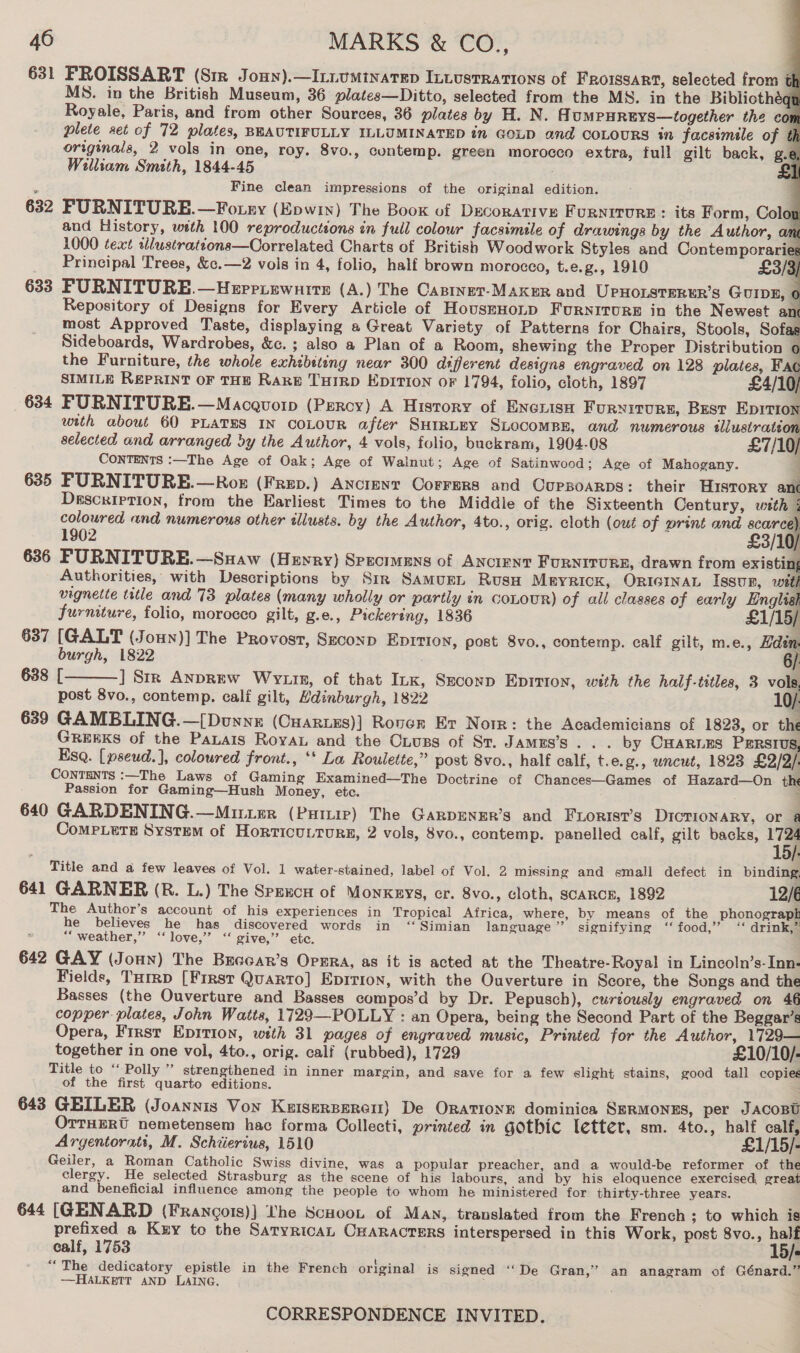      46 MARKS &amp; CO., 631 PFROISSART (Sir Joun).—ILiumMinatep ILLUSTRATIONS of FRoissart, selected from tt MS. in the British Museum, 36 plates—Ditto, selected from the MS. in the Bibliothéat Royale, Paris, and from other Sources, 36 plates by H. N. A UMPHREYS—together the con plete set of 72 plates, BEAUTIFULLY ILLUMINATED in GOLD and COLOURS in facsimele of th originals, 2 vols in one, roy. 8vo., contemp. green morocco extra, full gilt back, g.e William Smith, 1844-45 £1 Fine clean impressions of the original edition. 632 FURNITURE.—Fotey (Epwin) The Book of Decorative FURNITURE : its Form, Colon and History, with 100 reproductions in full colour facsimile of drawings by the Author, ame 1000 text tllustrattons—Correlated Charts of British Woodwork Styles and Contemporaries Principal Trees, &amp;c.—2 vois in 4, folio, half brown morocco, t.e.g., 1910 £3/3) 633 FURNITURE.—Heprrrewnirs (A.) The Castner-MAKuR and UpPHoLSsTERER’S GUIDE, 6 Repository of Designs for Every Article of HouszHoLD FURNITURE in the Newest an most Approved Taste, displaying a Great Variety of Patterns for Chairs, Stools, Sofas Sideboards, Wardrobes, &amp;c. ; also a Plan of a Room, shewing the Proper Distribution the Furniture, the whole exhibiting near 300 different designs engraved on 128 plates, Fac SIMILE REPRINT OF THE RARE THIRD EDITION oF 1794, folio, cloth, 1897 £4/10/ 634 PURNITURE.—Macquorp (Percy) A History of ENcrish Furyxiturs, Best Eprrion with about 60 PLATES IN COLOUR after SHIRLEY SLOCOMBE, and numerous sllustratéon selected and arranged by the Author, 4 vols, folio, buckram, 1904-08 £7/10) CONTENTS :—The Age of Oak; Age of Wainut; Age of Satinwood; Age of Mahogany. 635 PURNITURE.—Roz (Frep.) Ancrenr Corrers and Coupsoarps: their History anc Description, from the Earliest Times to the Middle of the Sixteenth Century, with i coloured and numerous other tllusts. by the Author, 4to., orig. cloth (out of print and 3/0) 1902 £3/10/ 636 FURNITURE.—Suaw (Hewry} Specimens of ANCIENT FURNITURE, drawn from existin; Authorities, with Descriptions by Str Samugrn Rusu Meyrick, ORIGINAL Issun, wath vignette title and 73 plates (many wholly or partly in CcoLouR) of all classes of early Englial furniture, folio, morocco gilt, g.e., Pickering, 1836 £1/15/ 637 [GALT (Joun)] The Provost, Szconp Ep1rion, post 8vo., contemp. calf gilt, m.e., Hden. burgh, 1822 . 6/: 638 [ ] Str AnpREw Wrutn, of that Ink, Seconp Epition, with the half-titles, 3 vols, post 8vo., contemp. cali gilt, Hdinburgh, 1822 VE 639 GAMBLING.—[Dunne (Cuarues)] Rover Er Norr: the Academicians of 1823, or the GREEKS of the PaLais Roya and the Ouuss of St. JAMES’S.. . by CHARLES PERSIUS, Esq. [pseud.], coloured front., ‘* La Roulette,” post 8vo., half calf, t.e. g., uncut, 1823 £2/2/. CONTENTS :—The Laws of Gaming Examined—The Doctrine of Chances—Games of Hazard—On the Passion for Gaming—Hush Money, etc. ; 640 GARDENING.—Mitter (Pump) The GaRpDENER’s and Frorist’s DICTIONARY, or 28 CoMPLeTE System of Horticu.turg, 2 vols, 8vo., contemp. panelled calf, gilt backs, A  Title and a few leaves of Vol. 1 water-stained, label of Vol. 2 missing and small defect in binding, 641 GARNER (R. L.) The Sprucn of Monkeys, cr. 8vo., cloth, scaRcE, 1892 12/6 The Author’s account of his experiences in Tropical Africa, where, by means of the phonograph he believes he has discovered words in “ Simian language ’’ signifying ‘‘ food,’ ‘‘ drink,” “weather,” “love,” ‘“‘ give,” ete. 642 GAY (Joun) The Bucoar’s Orzra, as it is acted at the Theatre-Royal in Lincoln’s-Inn- Fields, Turrp [First Quarto] Epirion, with the Ouverture in Score, the Songs and the Basses (the Ouverture and Basses compos’d by Dr. Pepusch), curiously engraved on 46 copper plates, John Watts, 1729—-POLLY : an Opera, being the Second Part of the Beggar’s Opera, First Epition, with 31 pages of engraved music, Printed for the Author, 1729— together in one vol, 4to., orig. calf (rubbed), 1729 £10/10/- Title to “‘ Polly ” strengthened in inner margin, and save for a few slight stains, good tall copies of the first quarto editions. ; 643 GEILER (Joannis Von Kuiserperent) De Orationn dominica SERMONES, per JAcoBt OTTHERU nemetensem hac forma Oollecti, printed in gothic letter, sm. 4to., half calf, Argentorati, M. Schiierius, 1510 £1/15/- Geiler, a Roman Catholic Swiss divine, was a popular preacher, and a would-be reformer of the clergy. He selected Strasburg as the scene of his labours, and by his eloquence exercised great and beneficial influence among the people to whom he ministered for thirty-three years. 644 [GENARD (Frangots)] the Scuoot of Man, translated from the French ; to which is prefixed a Kuy to the SatyricaAL CHARACTERS interspersed in this Work, post 8vo., half calf, 1753 15/s “The dedicatory epistle in the French original is signed ‘‘De Gran,’ an anagram of Génard.” —HALKETT AND LAING. }