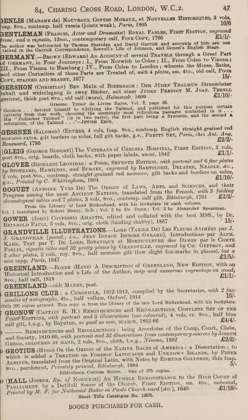             ENLIS (Mapame de) Nouveaux Contes Moravx, et NouvELLES HiIstoRIQuEs, 3 vols, cap. 8vo., contemp. half russia (joints weak), Parts, 1805 10/ ENTLEMAN (Francis, Actor and Dramatist) Royat Fasies, First EpItIon, engraved ront. and @ vignette, 12mo., contemporary calf, Finz Cory, 1766 £1/1/- he author was befriended by Thomas Sheridan and David Garrick and accounts of him are con tained in the Garrick Correspondence, Boswell’s Life of Johnson, and Genest’s English Stage. ERMANY.—Browy (Epwarp) An Account of several TRAVELS through a Great Part £ GERMANY, in Four Journeys: I., From Norwich to Colen; If., From Colen to Vienna ; II., From Vienna to Hamburg ; IV., From Colen to London ; wherein the Mines, Baths, nd other Curiosities of those Parts are Treated of, with 4 plates, sm. 4to., old calf, Poor OPY, STAINED AND SHABBY, 1677 15/- ERSHON (Curistian) Ben Meir of Brpersach: DFR JiipeEN THaLMop fiirnembster phalt und widerlegung in zwey Biicher, mit einer JUDEN Previet M. Joan. TERELL vezieret, thick post 8vo., old calf (worn), Helmstadt, 1609 £1/10/- Graesse. Trésor de Livres Rares, Vol. 3, page 59. Gershon ... devoted himself to vilifying the Talmud, and published for this purpose certain extracts from that work, choosing the seemingly most ridiculous passages contained in it... His ‘“‘Judischer Talmud” [is in two parts], the first part being a Synopsis, and the second &amp; refutation, of the Talmud. . .’—JEWISH ENCY, Renouard, 1795 £2/2)- [GLEIG (GrorcE Rozert)| The VETERANS of CHELSEA HosprraL, First Eprrion, 3 -vols, post 8vo., orig. boards, cloth backs, with paper labels, uncut, 1842 £1/1/- GLOVER (Ricuarp) Leonipas: a Poem, Smventu Epirion, with portrait and 6 fine plates 2 vols, post 8vo., contemp. straight-grained red morocco, gilt backs and borders on_sides, g.e., Printed by C. Whittingham, 1804 £1/10/- | | | ] ; | \ From the Library of Lord Birkenhead, with his bookplate in’ each volume. GOWER (Joux) ConrEssio AMANTIS, edited and collated with the best MSS., by Dr. REINHOLD Pavut, 3 vols, 8vo., orig. cloth (binding shabby), 1857 > 15/- GRANDVILLE ILLUSTRATIONS. —Lorp (TAxILé Dr) Les FLeurs ANIMEES par J. J. GRANDVILLE [pseud., t.e., JEAN Tenace Isrporr Grrarp], Introductions par ALPH. Karr, Text par T. Ds Lorp, BotaniqueE et HORTICULTURE des Dames par le ComTE Forirx, vignette titles and 52 pretty plates by GRANDVILLE, engraved by Cu. GEFFROY, and 2 other plates, 2 vols, roy. 8vo., half morocco gilt (few slight fox-marks in places), but a nice copy, Paris, 1847 £1/5/- GREENLAND.—Ecxps (Hans) A Description of GREENLAND, New Epirion, with an Historical Introduction and a Life of the Author, map and numerous engravings on wood, GREENLAND—vide Mansy, post. GRILLONS CLUB: a CHRONICLE, 1812-1913, compiled by the Secretaries, with 2 fac- similes of autographs, 4to., half vellum, Oxford, 1914 15/- GRONOW (Cartan R. H.) REMINISCENCES and RECOLLECTIONS, COMPLETE SET OF THE First Epirions, with portrait and 5 illustrations (one coloured), 4 vols, cr. 8vo., half blue calf gilt, t.e.g., by Bayntun, as good as new, SCARCE, 1862-66 £4/4/- REMINISCENCES and RECOLLECTIONS : being Anecdotes of the Camp, Court, Clubs, and Society, 1810-60, wath portraat and 32 illustrations from contemporary sources by JOSEPH GREGO, COLOURED BY HAND, 2 vols, 8vo., cloth, t.e.g., Nimmo, 1892 £2/2/- GROTIUS (Hueco) On the ORIGIN of the Natrve Racus of AmERIcA: a Dissertation ; to which is added a TREATISE on FOREIGN Laneuacus and Unknown Isnanps, by PETER Axpinos, translated from the Original Latin, with Notes by Epmunb GotrsmIp, thin feap. 8vo., parchment, Privately printed, Edinburgh, 1884 5/- Bibliotheca Curiosa Series. One of 275 copies. [HALL (Joszru, Bp. of Norwicu)] An Humpie Remonstrance to the Hicu Court of PARLIAMENT. by a Dutifull Sonne of the Church, Frrst Eprrion, sm. 4to., unbound, Printed by M. F. for Nathaniel Butler m Pauls Church-vard (déc.}, 1640. £1/10/- Short Title Catalogue No, 12675. 
