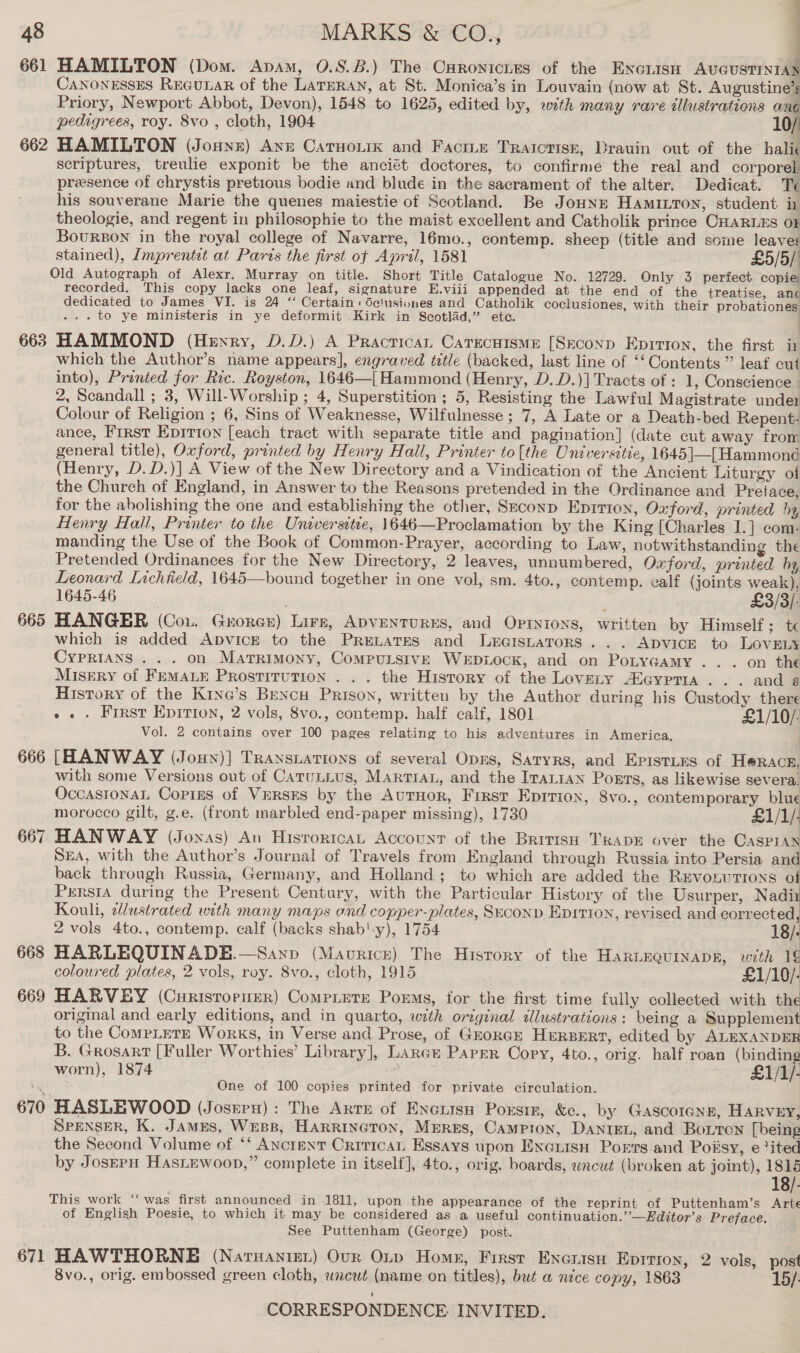 4 661 HAMILTON (Dom. Apam, 0.8.8.) The Curontcnes of the ENncnisn AUGUSTINIAN CANONESSES REGULAR of the LATERAN, at St. Monica’s in Louvain (now at St. Augustine’s Priory, Newport Abbot, Devon), 1548 to 1625, edited by, with many rare illustrations an pedigrees, roy. 8vo , cloth, 1904 10/ 662 HAMILTON (Jounz) Anz Caruouik and Facite Tratcrisk, Drauin out of the halic scriptures, treulie exponit be the anciét doctores, to confirme the real and corporel presence of chrystis pretious bodie and blude in the sacrament of the alter. Dedicat. Te his souverane Marie the quenes maiestie of Scotland. Be Joune Hamitton, student in theologie, and regent in philosophie to the maist excellent and Catholik prince CHARLES OF BoursBon in the royal college of Navarre, 16mo., contemp. sheep (title and some leaves stained), Imprentet at Parts the first of April, 1581 £5/5/' Old Autograph of Alexr. Murray on title. Short Title Catalogue No. 12729. Only 3 perfect copie, recorded. This copy lacks one leaf, signature E.viii appended at the end of the treatise, anc dedicated to James VI. is 24 “ Certain: de!usiones and Catholik coclusiones, with their probationes ... to ye ministeris in ye deformit Kirk in Scotlad,” ete. 663 HAMMOND (Heyry, D.D.) A Practican CarecuismE [Seconp Eprrion, the first ir which the Author’s name appears], engraved tztle (backed, last line of ‘‘ Contents” leaf cut into), Printed for Ric. Royston, 1646—[ Hammond (Henry, D.D.)] Tracts of : 1, Conscience : 2, Scandall ; 3, Will-Worship ; 4, Superstition ; 5, Resisting the Lawful Magistrate under Colour of Religion ; 6, Sins of Weaknesse, Wilfulnesse ; 7, A Late or a Death-bed Repent: ance, First EpitTion [each tract with separate title and pagination] (date cut away from general title), Oxford, printed by Henry Hall, Printer to[the Universitie, 1645|—[Hammond (Henry, D.D.)] A View of the New Directory and a Vindication of the Ancient Liturgy of the Church of England, in Answer to the Reasons pretended in the Ordinance and Pretace, for the abolishing the one and establishing the other, Seconp Eprtion, Oxford, printed hy Henry Hall, Printer to the Universitie, 1646—Proclamation by the King [Charles I.] com. manding the Use of the Book of Common-Prayer, according to Law, notwithstanding the Pretended Ordinances for the New Directory, 2 leaves, unnumbered, Oxford, printed hy Leonard Lichfield, 1645—bound together in one vol, sm. 4to., contemp. calf (joints weak) 1645-46 ; £3/3/- 665 HANGER (Cou. Grorer) Lire, ADVENTURES, and Optyions, written by Himself; te which is added Apvick to the PreLaTes and Leraistarors... Advice to LOVELY CypRIANS ... on Marrimony, ComputsiveE Wepiock, and on Potygamy... on the Misery of FEMALE PRosTITUTION . . . the History of the Lovety ASaypTIaA ... and a History of the Krye’s Bencu Prison, written by the Author during his Custody there » . . First Epirion, 2 vols, 8vo., contemp. half calf, 1801 £1/10/: Vol. 2 contains over 100 pages relating to his adventures in America, 666 [HANWAY (Jony)] TRansiations of several OpEs, Satyrs, and Episties of Herace, with some Versions out of CaruLius, Martian, and the IraLtan Ports, as likewise severa, OccastonaL Copies of VERSES by the AuTHoR, First Eprrion, 8vo., contemporary blue morocco gilt, g.e. (front marbled end-paper missing), 1730 £1/1/: 667 HANWAY (Jonas) An HisrortcaL Account of the BririsH TRADE over the Caspian SEA, with the Author’s Journal of Travels from England through Russia into Persia and back through Russia, Germany, and Holland; to which are added the RevonutTrons of Persia during the Present Century, with the Particular History of the Usurper, Nadi Kouli, 2/ustrated with many maps ond copper-plates, Second Epitton, revised and corrected, 2 vols 4to., contemp. calf (backs shab'y), 1754 . 18/- 668 HARLEQUINADE.—Sanp (Mavricr) The Hisrory of the HaRLEQuinaDR, with 1¢ coloured plates, 2 vols, roy. Svo., cloth, 1915 £1/10/- 669 HARVEY (CuristorueR) CompLute Poems, for the first time fully collected with the original and early editions, and in quarto, with original illustrations: being a Supplement to the CompLETE Works, in Verse and Prose, of GrorGr HERBERT, edited by ALEXANDER B. Grosart [Fuller Worthies’ Library], Lance Parer Cory, 4to., orig. half roan (binding worn), 1874 ; £1/1/- One of 100 copies printed for private circulation. | 670 HASLEWOOD (Josrru) : The Arte of Encrisn Porstr, &amp;c., by Gascorenn, HARVEY, Spenser, K. James, Wess, HARRINGTON, MrEREs, Campton, DaNnrgeL, and BoLTon [being the Second Volume of ‘‘ Anctent Critical Essays upon Excrisn Ports and Poiisy, e?ited by JosErpH HAsLewoop,” complete in itself], 4to., orig. boards, uncut (broken at joint), a i 8/- This work “‘ was first announced in 1811, upon the appearance of the reprint of Puttenham’s Arte of English Poesie, to which it may be considered as a useful continuation.’’—Editor’s Preface. See Puttenham (George) post. 671 HAWTHORNE (Naruanter) Our Onp Home, Firsr Enerisn Eprrron, 2 vols, post 8vo., orig. embossed green cloth, wncut (name on titles), but a nice copy, 1863 :