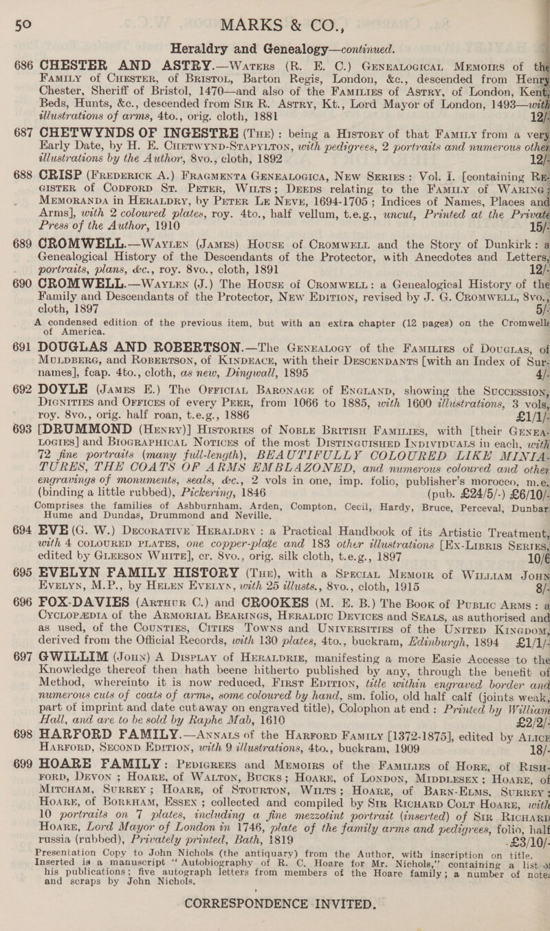 Heraldry and Genealogy—coniinued. 686 CHESTER AND ASTRY.—Warers (R. E. C.) GeneatocicAL Mermorrs of t Famity of CuEsrer, of Briston, Barton Regis, London, &amp;c., descended from Henry Chester, Sheriff of Bristol, 1470—and also of the Famiuies of Astry, of London, Kent, Beds, Hunts, &amp;c., descended from Str R. Asrry, Kt., Lord Mayor of London, 1493—.with wlustrations of arms, 4to., orig. cloth, 1881 12/: 687 CHETWYNDS OF INGESTRE (Tue) : being a History of that Famiry from a very Karly Date, by H. E. Currwynp-Srapyuton, with pedigrees, 2 portraits and numerous other illustrations by the Author, 8vo., cloth, 1892 12/: 688 CRISP (Freperick A.) FRagMENTA GENEALOGICA, New Serius: Vol. I. [containing Rm GISTER of CoprorD St. PETER, Wints; Deeps relating to the Famuy of Warne; MEMORANDA in HERALDRY, by Peter Le Nevu, 1694-1705 ; Indices of Names, Places and Arms], with 2 coloured plates, roy. 4to., half vellum, t.e.g., uncut, Printed at the Private Press of the Author, 1910 15/- 689 CROMWELL.—Wayren (James) House of Cromwett and the Story of Dunkirk: a Genealogical History of the Descendants of the Protector, with Anecdotes and Letters, portraits, plans, &amp;c., roy. 8vo., cloth, 1891 12/- 690 CROMWELL.—Wav.en (J.) The Hovusz of CromweELu: a Genealogical History of the Family and Descendants of the Protector, New Epirion, revised by J. G. CROMWELL, 8vo. ; cloth, 1897 : A condensed edition of the previous item, but with an extra chapter (12 pages) on the Cromwell of America. 691 DOUGLAS AND ROBERTSON.—The GeneaLocy of the Famiires of Doveras, of MUuULDBERG, and RopErtson, of KinDEACE, with their Descenpants [with an Index of Sur- names], feap. 4to., cloth, as new, Dingwall, 1895 4/. 692 DOYLE (James E.) The Orricran Baronace of EnGLanp, showing the Succussion, Dienitres and Orricrs of every Perr, from 1066 to 1885, with 1600 zJlustrations, 3 vols, roy. 8vo., orig. half roan, t.e.g., 1886 £1/1/- 693 [DRUMMOND (Henry)] Histories of Nosie British Famiuars, with [their Guyza. LoGiEs] and BrograpuicaL Notices of the most DistineursuEp INDIVIDUALS in each, with 72 fine portraits (many full-length), BEAUTIFULLY COLOURED LIKE MINTIA. TURES, THE COATS OF ARMS EMBLAZONED, and numerous coloured and other engravings of monuments, seals, &amp;c., 2 vols in one, imp. folic, publisher’s moroceo, m.e. (binding a little rubbed), Pzckering, 1846 (pub. £24/5/-) £6/10/- Comprises the families of Ashburnham, Arden, Compton, Cecil, Hardy, Bruce, Perceval, Dunbar: Hume and Dundas, Drummond and Neville. 694 EVE (G. W.) Decorative Huranpry : a Practical Handbook of its Artistic Treatment, with 4 COLOURED PLATES, one copper-plate and 183 other illustrations [Ex-Lipris SERTEs,  edited by GLEESON WuitE], cr. 8vo., orig. silk cloth, t.e.g., 1897 10/6 695 EVELYN FAMILY HISTORY (Tur), with a Spectra, Memoir of WirsiaAm Jonx Evetyn, M.P., by Henen Evezyn, with 25 allusts., 8vo., cloth, 1915 8/- 696 FOX-DAVIES (Artruur C.) and CROOKES (M. E. B.) The Book of Pusiic ARMS: a CycLopap14 of the ARMoRIAL BEaRINGs, HrERALDIC Devices and SEALS, as authorised and as used, of the Counties, Crrizes Towns and Universities of the Unrrep Ktnepom, derived from the Official Records, with 130 plates, 4to., buckram, Edinburgh, 1894 £1/1/- 697 GWILLIM (Joun) A Dispuay of Huratprin, manifesting a more Easie Accesse to the Knowledge thereof then hath beene hitherto published by any, through the benefit of Method, whereinto it is now reduced, Frrst Eprrion, title within engraved border and numerous culs of coats of arms, some coloured by hand, sm. folio, old half calf (joints weak, part of imprint and date cutaway on engraved title), Colophon at end: Printed by William  Hall, and are to be sold by Raphe Mab, 1610 £2/2/- 698 HARFORD FAMILY.—Annats of the Harrorp Famity [1372-1875], edited by ALICE HARFORD, SeconD Ep:tion, with 9 cllustrations, 4to., buckram, 1909 18/- 699 HOARE FAMILY: Prvicrers and Memorrs of the Famitams of Horn, of Risu- FORD, Drvon ; Hoare, of Watton, Bucks; Hoare, of Lonpox, M1mppiesex ; HOARE, of MitcHamM, SuRReY; Hoare, of Srourroy, Wits; Hoarn, of Barn-Exums, SURREY ; Hoare, of BoreHam, Essex ; collected and compiled by Srr Ricuarp Cour Hoare, with 10 portraits on 7 plates, including a fine mezzotint portrait (inserted) of Sir RicuARp Hoare, Lord Mayor of London in 1746, plate of the family arms and pedigrees, folio, half russia (rubbed), Privately printed, Bath, 1819 -£3/10/- Presentation Copy to John Nichols (the antiquary) from the Author, with inscription on title. Inserted is a manuscript ‘“‘ Autobiography of R. C. Hoare for Mr. Nichols,” containing a listo: his publications; five autograph letters from members of the Hoare family; a number of note; and scraps by John Nichols.
