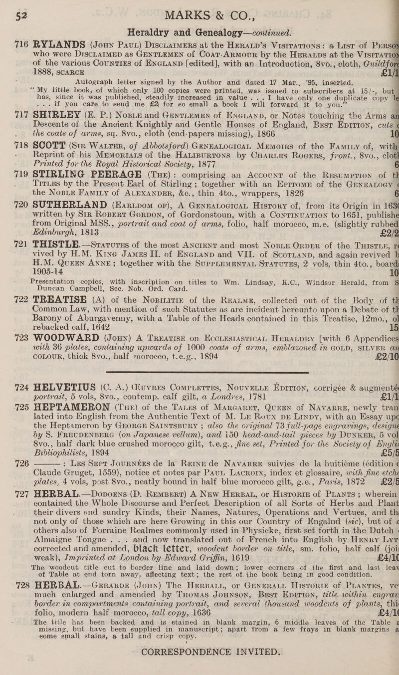 Heraldry and Genealogy—continued. 716 RYLANDS (Joun Pavt) DiscuarmeErs at the HpraLp’s Vistrations: a List of PERso who were DiscLAIMED as GENTLEMEN of Coat-ARMOoUR by the HERALDS at the VISITATION of the various Countizs of ENGLAND [edited], with an Introduction, 8vo., cloth, Guildfort 1888, SCARCE £1/1 Autograph letter signed by the Author and dated 17 Mar., ’95, inserted. q ““My little book, of which only 100 copies were printed, was issued to subscribers at 15/-, but has, since it was published, steadily increased in value ...tI have only one duplicate copy le . if you care to send me £2 for so small a book I will forward it to you.’ 717 SHIRLEY (E. P.) Nosue and Gentiemen of ENGLAND, or Notes touching the Arms an Descents of the Ancient Knightly and Gentle Houses of England, Best Eprrion, cue the coats of arms, sq. 8vo., cloth (end-papers missing), 1866 1 718 SCOTT (Str Watrtsr, of Abbotsford) GennaLocicaL Mrmorrs of the Faminy of, with Reprint of his Mrmortars of the Hatipurtons by CHarLes Rogers, front., 8vo., clotl Printed for the Royal Historical Society, 1877 719 STIRLING PEERAGE (Tur): comprising an Account of the Resumption of th TiTLEs by the Present Earl of Stirling ; together with an Errrome of the GENEALOGY « the NoBLE Faminy of ALEXANDER, &amp;c., thin 4to., wrappers, 1826 : 720 SUTHERLAND (Eartpom or), A GeneaLocicaL History of, from its Origin in 163 written by Str Ropert Gorpoy, of Gordonstoun, with a Coytinvation to 1651, publishe from Original MSS., portrait and coat of arms, folio, half morocco, m.e. (slightly rubbed Edinburgh, 1813 721 THISTLE.—Srarurss of the most ANcIENT and most Nopie Orper of the THIstTie, re vived by H.M. Kine James II. of Enenanp and VII. of Scornanp, and again revived b H.M. QuEEN ANNE; together with the SupPpLEMENTAL Staturss, 2 vols, thin 4to., board 1905-14 10 Presentation copies, with inscription on titles to Wm. Lindsay, K.C., Windsor Herald, from § Duncan Campbell, Sec. Nob. Ord. Card. 722 TREATISE (A) of the Nopinittm: of the Reaume, collected out of the Body of tk Common Law, with mention of such Statutes as are incident hereunto upon a Debate of th Barony of Aburgavenny, with a Table of the Heads contained in this Treatise, 12mo., ol rebacked calf, 1642 723 WOODWARD (Joux) A Treatise on EccrestasticAL Heratpry [with 6 Appendices with 36 plates, containing upwards of 1000 coats of arms, emblazoned in GOLD, SILVER an COLOUR, thick 8vo., half morocco, t.e.g., 1894 £2/10        724 HELVETIUS (C. A.) uvres Compierres, NovveLLe Epririon, corrigée &amp; augmenté portrart, 5 vols, 8vo., contemp. calf gilt, a Londres, 1781 £1/1 725 HEPTAMERON (Tue) of the Tanes of Marcarrt, QuEEN of NAVARRE, newly tran Jated into English from the Authentic Text of M. Le Rotx pr Linpy, with an Essay upc the Heptameron by GEORGE SAIntTsBURY ; also the original 73 full-page engravings, designe by S. FREUDENBERG (on Japanese vellum), and i50 head-and-tarl pieces by DUNKER, 5 vol 8vo., half dark blue crushed morocco gilt, t.e.g., fine set, Printed for the Society of Hngla Bibliophilists, 1894 £5/8 : Les Sept JouRNEES de la Rerne de NAvARRE suivies de la huitiéme (édition ¢ Claude Gruget, 1559), notice et notes par PauL Lacrorx, index et glossaire, with fine etche plates, 4 vols, post 8vo., neatly bound in half blue morocco gilt, g.e., Paris, 1872 £2/5 727 HERBAL.—Dopoens (D. Rempert) A New Herpat, or Historie of PLants ; wherein contained the Whole Discourse and Perfect Description of all Sorts of Herbs and Plant their divers and sundry Kinds, their Names, Natures, Operations and Vertues, and th not only of those which are here Growing in this our Country of Engalnd (sec), but of ¢ others also of Forraine Realmes commonly used in Physicke, first set forth in the Dutch | 726  Almaigne Tongue . .. and now translated out of French into English by Henry Lyt corrected and amended, black letter, woodcut border on title, sm. folio, half calf (joi weak), Imprinted at London by Edward Griffin, 1619 £4/1( The woodcut, title cut to border line and laid down; lower corners of the first and last leav of Table at end torn away, affecting text; the rest of.the book being in good condition. 728 HERBAL.—Gerrarve (Joun) The Hersart, or GENERALL HisToRIE of PLANTES, ve much enlarged and amended by THomas Jounson, Bust Epirion, tetle within engrar border in compartments contacning portrait, and several thousand woodcuts of plants, thi folio, modern half morocco, tall copy, 1636 £4/1( The title has been backed and is stained in blank margin, 6 middle leaves of the Table a missing, but have been supplied in manuscript; apart from a few frays in blank margins a some small stains, a tall and crisp copy.