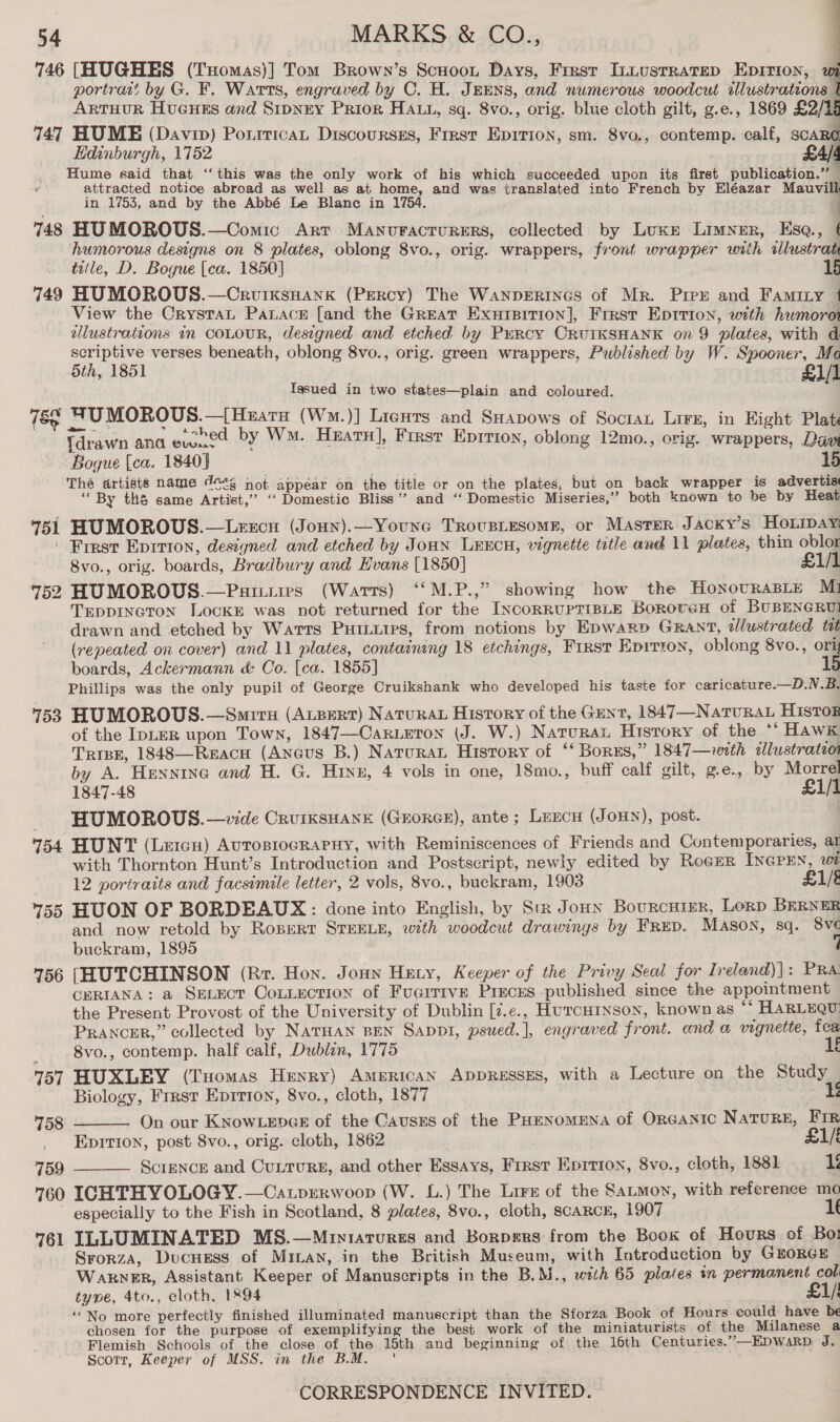 746 [HUGHES (Txomas)] Tom Brown’s Scuoon Days, Frrsr Innusrratep Epirion, wi portrait by G. F. Warts, engraved by OC. H. Jemns, and numerous woodcut illustrations | ARTHUR HuGHEs and Sipnry Prior HAtt, sq. 8vo., orig. blue cloth gilt, g.e., 1869 £2/15 747 HUME (Davin) Poritican Discourses, Frrst Epirion, sm. 8vo., contemp. calf, scare Hdinburgh, 1752 £A/4 ste Sa heey er sae ace Vay eee hag of bie which pcocerers upon its first publication.” — attracted notice abroad as well as at home, and was translated into French by Eléazar M vill in 1753, and by the Abbé Le Blanc in 1754. a ; : 748 HU MOROUS.—Comic Art MANUFACTURERS, collected by Luxr Limner, Esq, € humorous designs on 8 plates, oblong 8vo., orig. wrappers, front wrapper with wlustrat title, D. Bogue [ca. 1850] 15 749 HUMOROUS.—Crviksnank (Percy) The Wanperincs of Mr. Pree and FAmILy 1 View the CrystaL Panace [and the Great Exurpition], First Eptrion, with humorot ellustrations in COLOUR, designed and etched by Purcy CrRuIKSHANK on 9 plates, with d aoe aed verses beneath, oblong 8vo., orig. green wrappers, Published by W. Spooner, Ma oth, Igsued in two states—plain and coloured. 78 NUMOROUS.—[Huarn (Wm.)] Licuts and SHapows of Socian Lire, in Eight Plat {drawn ana Pha by Wm. Heat], First Eprrion, oblong 12mo., orig. wrappers, Daw Bogue [ca. 1840] The artists name 464, not appéar on the title or on the plates, but on back wrapper is advertis ‘By thé same Artist,” ‘Domestic Bliss” and “‘ Domestic Miseries,” both known to be by Heat 751 HUMOROUS.—Lercu (Joun).—Younce Trovusiesome, or Master Jacky’s Hoipay | First Eprrion, designed and etched by Joun Lencn, vignette title and 11 plates, thin oblor 8vo., orig. boards, Bradbury and Evans [1850] £1/1 752 HUMOROUS.—Patmiies (Warts) ‘‘M.P.,” showing how the HonovraBLe M1 TrEppineton LocKE was not returned for the IncorRUPTIBLE Borover of BUBENGRUI drawn and etched by Watts Puitiies, from notions by Epwarp GRant, dlustrated tat (repeated on cover) and 11 plates, containing 18 etchings, First Eprrton, oblong 8vo., ori boards, Ackermann &amp; Co. [ca. 1855] 15 Phillips was the only pupil of George Cruikshank who developed his taste for caricature.—D.N.B. 753 HUMOROUS.—Smiru (ALBERT) NATURAL History of the Gent, 1847—NaturaL Histor of the IpLER upon Town, 1847—Carieton (J. W.) Natura History of the ** HAWK Tripp, 1848—Reacu (Ancus B.) Natura Hisrory of “‘ Borss,” 1847—with ellustrateor by A. Hennine and H. G. Hinz, 4 vols in one, 18mo., buff calf gilt, ge., by Morrel 1847-48 £1/1 HUMOROUS. —vide CruiksHank (Grorce), ante; Luncu (Jon), post. 154 HUNT (Lercn) AvToBIocRAPHY, with Reminiscences of Friends and Contemporaries, ai with Thornton Hunt’s Introduction and Postscript, newly edited by Roger INGPEN, wt 12 portraits and facsimile letter, 2 vols, 8vo., buckram, 1903 £1/é 755 HUON OF BORDEAUX: done into English, by Str Jonn Bourcutzr, Lorp BERNER and now retold by RosertT STEELE, with woodcut drawings by Frep. Mason, sq. 8v¢ buckram, 1895 56 [HUTCHINSON (Rr. Hon. Jonn Hety, Keeper of the Privy Seal for Ireland)|: PRA CERIANA: a SELECT Connection of FuarrivE Preces published since the appointment the Present Provost of the University of Dublin [z.e., HurcHtnson, known as “‘ HARLEQU: Prancer,” collected by NATHAN BEN Sappi, psued.], engraved front. and a vignette, toa 8vo., contemp. half calf, Dublin, 1775 5k 157 HUXLEY (Tuomas Henry) AmeRIcAN ADDRESSES, with a Lecture on the Study Biology, Frrst Epirton, 8vo., cloth, 1877 i         758 On our KNowLepce of the Causss of the PHenomENa of Organic NaTuRE, FIR Epition, post 8vo., orig. cloth, 1862 | £1 759 ScreNcE and Cuururg, and other Essays, Frrst Eprrion, 8vo., cloth, 1881 1 760 IGHTHYOLOGY.—Catprerwoop (W. L.) The Lire of the Satmon, with reference mo ~ especially to the Fish in Scotland, 8 plates, 8vo., cloth, scaRcH, 1907 1f 761 ILLUMINATED MS.—Mriniatourss and Borpsrs from the Book of Hours of Bot Srorza, Ducuess of Mian, in the British Museum, with Introduction by GORGE — WakneEr, Assistant Keeper of Manuscripts in the B.M., with 65 plates in permanent col type, 4to., cloth, 1X94 £1/! ‘‘No more perfectly finished illuminated manuscript than the Sforza Book of Hours could have be chosen for the purpose of exemplifying the best work of the miniaturists of the Milanese a Flemish Schools of the close of the 15th and beginning of the loth Centuries.”—KDWarRD J. Scott, Keeper of MSS. in the B.M. '