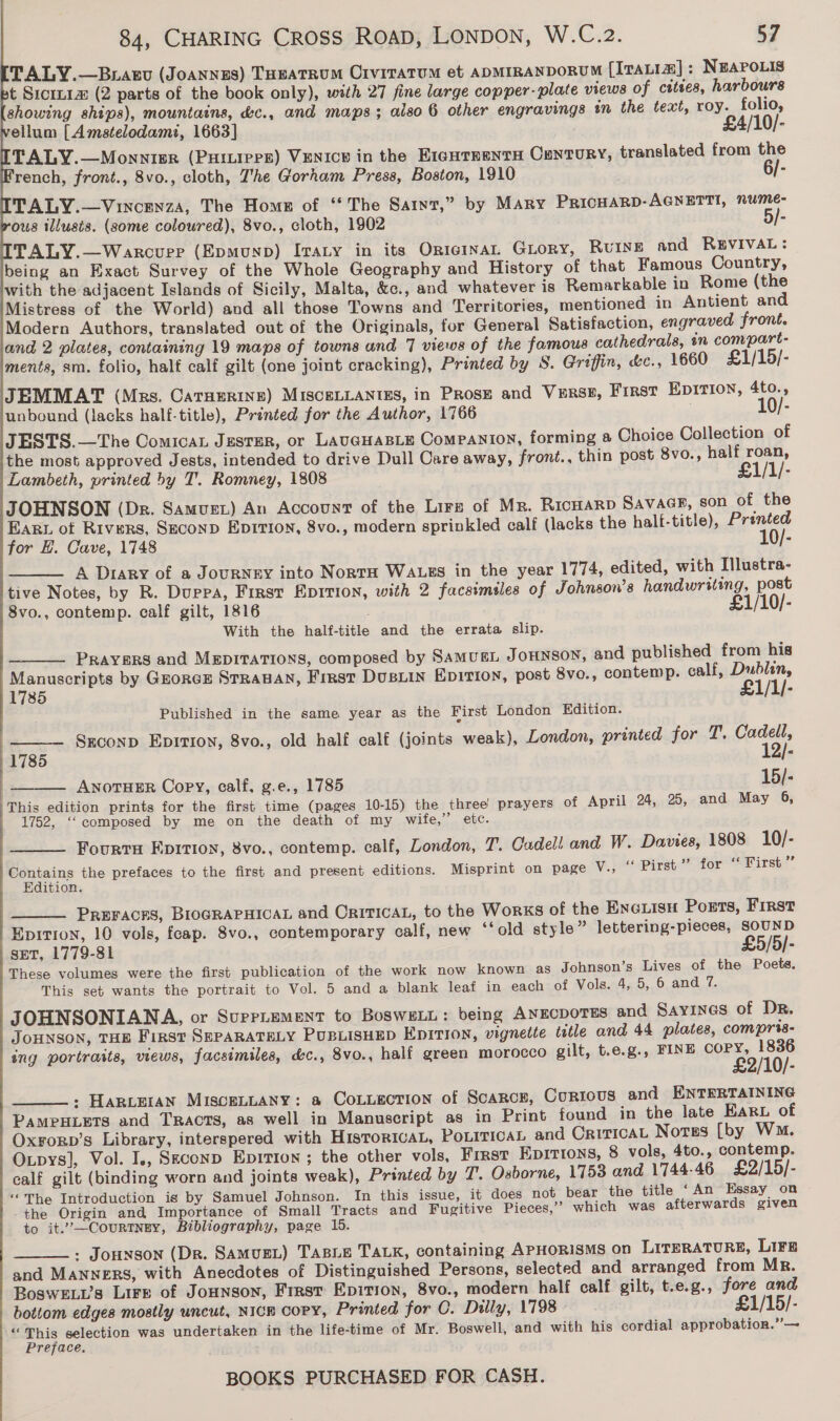       84, CHARING CROSS ROAD, LONDON, W.C.2. 57 TALY.—Braxgv (JoaNnes) Toeatrum Crviratum et aDMIRANDORUM [IraLia] : NEAPOLIS t Siciz1 (2 parts of the book only), with 27 fine large copper-plate views of cities, harbours showing ships), mountains, &amp;c., and maps; also 6 other engravings in the text, roy. folio, ellum [Amstelodami, 1663] £4/10/- TALY.—Monnier (PHILIPPE) VENICE in the EIGHTEENTH CENTURY, translated from the rench, front., 8vo., cloth, Zhe Gorham Press, Boston, 1910 6/- TALY.—Vincenza, The Home of ‘The Sant,” by Mary PricHARD-AGNETTI, nume- ous illusis. (some coloured), 8vo., cloth, 1902 i TALY.—Warcurere (Epmunp) Ivaty in its OricinaL GLory, RUINE and REVIVAL: being an Exact Survey of the Whole Geography and History of that Famous Country, with the adjacent Islands of Sicily, Malta, &amp;c., and whatever is Remarkable in Rome (the Mistress of the World) and all those Towns and Territories, mentioned in Antient and Modern Authors, translated out of the Originals, for General Satisfaction, engraved front. and 2 plates, containing 19 maps of towns and 7 views of the famous cathedrals, on compart- ments, sm. folio, half calf gilt (one joint cracking), Printed by S. Griffin, &amp;c., 1660 £1/15/- JEMMAT (Mrs. CaTHerine) MisceLLANtes, in Prose and Vers8, First Epirion, 4to., unbound (lacks half.title), Printed for the Author, 1766 } 10/- JESTS.—The Comican Jester, or LAUGHABLE Companion, forming a Choice Collection of the most approved Jests, intended to drive Dull Care away, front., thin post 8vo., half roan, Lambeth, printed by T. Romney, 1808 £1/1/- JOHNSON (Dr. Samusr) An Account of the Lirz of Mr. Ricwarp Savacr, son of the Earn of Rivers, Second Ep1rion, 8vo., modern sprinkled calf (lacks the half-title), Printed for EL. Cave, 1748 e A Diary of a Journey into Norra Wauus in the year 1774, edited, with Illustra- tive Notes, by R. Duppa, First Eprivion, with 2 facsimsles of Johnson’s handwriting, post 8vo., contemp. calf gilt, 1816 . £1/10/- With the half-title and the errata slip. PRAYERS and MEpitaTions, composed by SAMUEL JOHNSON, and published from his Manuscripts by GroreE STRABAN, Friest DusLin Epition, post 8vo., contemp. calf, Dublin, 1785 £1/1/- Published in the same year as the First London Edition. Szconp Epit10n, 8vo., old half calf (joints weak), London, printed for T. mis    1785 ANOTHER Copy, calf, g.e., 1785 15/- ‘This edition prints for the first time (pages 10-15) the three prayers of April 24, 25, and May 6, 1752, ‘‘composed by me on the death of my wife,” etc. Fourts Epition, 8vo., contemp. calf, London, T. Cadel! and W. Davies, 1808 10/- ePotains the prefaces to the first and present editions. Misprint on page V., ‘“‘ Pirst ’ for ‘ First ’”’ ition. PREFACES, BIOGRAPHICAL and OritTIcAL, to the Works of the Eno isu Ports, Frrst Epitrion, 10 vols, feap. 8vo., contemporary calf, new ‘‘old style » lettering-pieces, SOUND sET, 1779-81 £5/5]- These volumes were the first publication of the work now known as Johnson’s Lives of the Poets. This set wants the portrait to Vol. 5 and a blank leaf in each of Vols. 4, 5, 6 and 7. JOHNSONIANA, or Suprrrement to BosweLL: being AnecpoTes and Sayines of Dr. JOHNSON, THE First SEPARATELY PUBLISHED EDITION, vignette title and 44 plates, compris- ing portraits, views, facsimiles, &amp;c., 8vo., half green morocco gilt, t.e.g., FINE COPY, 1836 £2/10/- - HARLEIAN MISCELLANY: a CoLLEcTION of ScaRCcE, CURIOUS and ENTERTAINING PAMPHLETS and Tracts, as well in Manuscript as in Print found in the late Ear of Oxrorp’s Library, interspered with Histor1caL, PoLITICAL and CrrricaL Notss [by Wm. Oupys], Vol. I., Seconp Epition ; the other vols, First Epirtons, 8 vols, 4to., contemp. calf gilt (binding worn and joints weak), Printed by T. Osborne, 1753 and 1744-46 £2/15/- “The Introduction is by Samuel Johnson. In this issue, it does not bear the title ‘An Essay on -the Origin and Importance of Small Tracts and Fugitive Pieces,’ which was afterwards given to it.’—Courtngy, Bibliography, page 15. : Jounson (Dr. SaAMuEL) TABLE TALK, containing APHORISMS on LITERATURE, LIFE and MANNERS, with Anecdotes of Distinguished Persons, selected and arranged from Mr. BoswELUs Lire of Jonnson, First Epition, 8vo., modern half calf gilt, t.e.g., fore and bottom edges mostly uncut, Nicn copy, Printed for C. Dilly, 1798 £1/15/- < Prey selection was undertaken in the life-time of Mr. Boswell, and with his cordial approbation.” — Preface. -     