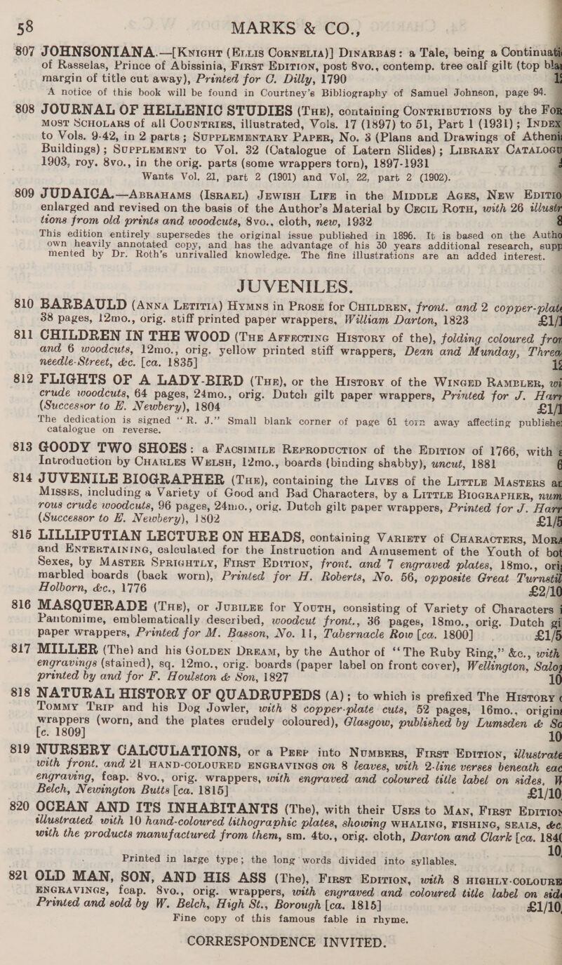     58 MARKS &amp; CO., 807 JOHNSONIANA.—[{Kyicurt (Er.xis Corneit1a)} DinarBas: a Tale, being a Continuati of Rasselas, Prince of Abissinia, First Epirion, post 8vo., contemp. tree calf gilt (top b a margin of title cut away), Prénted for C. Dilly, 1790 -&amp; A notice of this book will be found in Courtney’s Bibliography of Samuel Johnson, page 94. — 808 JOURNAL OF HELLENIC STUDIES (Tus). containing Contrisurions by the For MOST SCHOLARS of all CountRigs, illustrated, Vols. 17 (1897) to 51, Part 1 (1931) ; INDEX to Vols. 9-42, in 2 parts; SuppLEMENTARY Parr, No. 3 (Plans and Drawings of Atheni Buildings) ; SuepPLEMENT to Vol. 32 (Catalogue of Latern Slides); LipraRry CaTALoet 1903, roy. 8vo., in the orig. parts (some wrappers torn), 1897-1931 Wants Vol, 21, part 2 (1901) and Vol. 22, part 2 (1902). 809 JUDAICA.—Asranams (Ispant) Jewisu Lire in the MippLe AGES, New Epivic enlarged and revised on the basis of the Author’s Material by Cxcitn Roru, with 26 illus ’ ttons from old prints and woodcuts, 8vo., cloth, new, 1932 This edition entirely supersedes the original issue published in 1896. It is based on the Auth own heavily annotated copy, and has the advantage of his 30 years additional research, sup mented by Dr. Roth’s unrivalied knowledge. The fine illustrations are an added interest. JUVENILES. 810 BARBAULD (Anna Lerrrta) Hymys in Pros for CutLpRen, front. and 2 copper-plat 38 pages, 12mo., orig. stiff printed paper wrappers, William Darton, 1823 £1/] 811 CHILDREN IN THE WOOD (Tue Arrrotine History of the), folding coloured fra and 6 woodcuts, 12mo., orig. yellow printed stiff wrappers, Dean and Munday, Threo needle- Street, dc. [ca. 1835] 1 812 PLIGHTS OF A LADY-BIRD (Tur), or the History of the Wincrp RAMBLER, wi crude woodcuts, 64 pages, 24mo., orig. Dutch gilt paper wrappers, Printed for J. Hart (Successor to H. Newbery), 1804 £1/] The dedication is signed ‘‘R. J.’”? Small blank corner of page 61 torn away affecting publishe catalogue on reverse. . 813 GOODY TWO SHOES: a Facsimmz Rerropuction of the Epirron of 1766, with 7 Introduction by CHarLes Wexsu, 12mo., boards (binding shabby), uncut, 1881 814 JUVENILE BIOGRAPHER (Tux), containing the Lives of the Lirrne MASTERS at Misszs, including a Variety of Good and Bad Characters, by a LitTLE BioGRAPHER, num rous crude woodcuts, 96 pages, 24mo., orig. Dutch gilt paper wrappers, Printed for J. Hart (Successor to H. Newbery), 1802 £1/5 815 LILLIPUTIAN LECTURE ON HEADS, containing Varisty of CHARACTERS, Mori and ENTERTAINING, calculated for the Instruction and Amusement of the Youth of bot Sexes, by Master SpricHtLy, First Eptrion, front. and 7 engraved plates, 18mo., ori marbled boards (back worn), Printed for H. Roberts, No. 56, oppostte Great Turnstil Holborn, &amp;c., 1776 £2/10 816 MASQUERADE (Tue), or Juzines for Yours, consisting of Variety of Characters | Pantomime, emblematically described, woodcut front., 36 pages, 18mo., orig. Dutch gi paper wrappers, Printed for M. Basson, No. 11, Tabernacle Row [ca. 1800] £1/5 817 MILLER (The) and his Gorpen Dream, by the Author of “The Ruby Ring,” &amp;c., with engravings (stained), sq. 12mo., orig. boards (paper label on front cover), Wellington, Salo; printed by and for F. Houlston &amp; Son, 1827 10 818 NATURAL HISTORY OF QUADRUPEDS (A); to which is prefixed The History Tommy Trip and his Dog Jowler, with 8 copper-plate cutis, 52 pages, 16mo., origin wrappers (worn, and the plates crudely coloured), Glasgow, published by Lumsden &amp; Se [c. 1809] 10 819 NURSERY CALCULATIONS, or a Pere into N UMBERS, Frrst Eptrion, illustrate with front. and 21 HAND-COLOURED ENGRAVINGS on 8 leaves, with 2-line verses beneath eac engraving, feap. 8vo., orig. wrappers, with engraved and coloured tittle label on sides, Vi Belch, Newington Butts [ca. 1815] ve £1/10 820 OCEAN AND ITS INHABITANTS (The), with their Uses to Man, Frrst Eprrioy tilustrated with 10 hand-coloured lithographic plates, showing WHALING, FISHING, SEALS, &amp;¢ with the products manufactured from them, sm. 4to., orig. cloth, Darton and Clark [ca. 184 f Printed in large type; the long’words divided into syllables, 821 OLD MAN, SON, AND HIS ASS (The), First Eprrion, with 8 HIGHLY-COLOURE ENGRAVINGS, fcap. 8vo., orig. wrappers, with engraved and coloured title label on std Printed and sold by W. Belch, High St., Borough [ca. 1815] £1/10 Fine copy of this famous fable in rhyme.