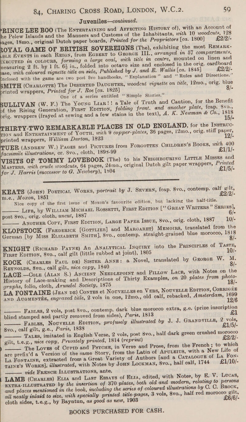 Juveniles—continued. RINCGE LEE BOO (The Envertatnine and AFFECTING History of), with an Account of e Pelew Islands and the Manners and Customs of the Inhabitants, wth 10 woodcuts, 128 ages, 18mo., original Dutch paper boards, Printed for the Proprietors [ca. 1800] = £2/2/- OVAL GAME OF BRITISH SOVEREIGNS (The), exhibiting the most REMARK- BLE EVENTS in each Reten, from EGBert to GEORGE IIl., arranged in 57 compartments, XECUTED in COLOURS, forming o large oval, with tetle in centre, mounted on linen and easuring 2 ft. by 1 ft. 63 in., folded into octavo size and enclosed in the orig. cardboard ase, with coloured vignette tetle on side, Published by J. and B, Wallts (ca. 1845} £2/2/- nelosed with the game are two post 8vo handbooks, ‘‘ Explanation” and ‘ Rules and Directions.’ MITH (Cuartorre) The Deserts DaucHTER, woodcut vignette on title, 12mo., orig. blue rinted wrappers, Printed for J. Roe [ca. 1825] 8/+ One of a series entitled ‘‘ Simple Stories.” ULLIVAN (W. F.) The Youre Liaz!! a Tale of Truth and Caution, for the Benefit f the Rising Generation, First Epirion, folding front. and another plate, feap. 8vo., rig. wrappers (frayed at sewing and a few stains in the text), A. K. Newman &amp; Co., 1818 | 15/= HIRTY-TWO REMARKABLE PLACES IN OLD ENGLAND, for the InstRvc- tov and ENTERTAINMENT of YouTH, with 9 copper-plates, 36 pages, i2mo., orig. stiff paper, rinted wrappers, William Darton, 1823 12/- UER (Anprew W.) Paces and Pictures from ForcoTtTEn CHILDREN’S Books, with 400 acsimile illustrations, er. 8vo., cloth, 1898-99 £1/1/- ISITS OF TOMMY LOVEBOOK (The) to his NEIGHBOURING LitrLe Misses. and MASTERS, with crude woodcuts, 64 pages, 24mo., original Dutch gilt paper wrappers, Printed for J. Harris (successor to G. Newbery), 1804 £1/5/-             ———— es KEATS (Jonx) Porricar. Works, portrait by J. SEVERN, feap. 8vo., contemp. calf gilt, m.e., Moxon, 1851 £2/2/- Nice copy of the first issue of Moxon’s favourite edition, but lacking the half-title. Lirs, by WriuLtAM MicHaEL RossErTt!, First Eprrion [‘‘ Great WRITERS ” SERIES], post 8vo., orig. cloth, wncws, 1887 ANoTHER Copy, First Epition, LARGE PaPER Issvun, 8vo., orig. cloth, 1887 10/- KLOPSTOCK (Freperick [Gorrie] and Marcaret) MEmorrs, translated from the German [by Miss EnizaseTH SmitTH], 8vo., contemp. straight-grained blue morocco, 1818   KNIGHT (Ricuarp Payne) An AnaryticaL INQuiRy into the PrincieLEs of Taste, First Epirion, 8vo., calf gilt (little rubbed at joint), 1805 10/- KOCK (Cuartes PavuL Dk) SISTER ANNE: @&amp; Novel, translated by Gzorce W. M. REYNOLDS, 8vo., calf gilt, nice copy, 1840 8/- LACE.—Cotz (Aan §.) Ancient NEEpLepornT and Pitntow Lacs, with Notes on the History of Lace-making and Descriptions of Thirty Examples, on 20 plates from photo- graphs, folio, cloth, Arundel Society, 1875 18/- LA FONTAINE (Jzan pe) Contzs et NoUVELLES en Vers, NouvELLE Eprrion, CoRRIGHE AND AUGMENTEE, engraved title, 2 vols in one, 12mo., old calf, rebacked, Amsterdam, 12/6  Fazins, 2 vols, post 8vo., contemp. dark blue morocco extra, g.e. (prize inscription blind stamped and partly removed from sides), Pars, 1813 £1 Fasies, NouveLite Epirtion, profusely illustrated by J. J. GRANDVILLE, 2 vols,   8vo., calf gilt, g.e., Paris, 1838 . £1/5/- TALES, imitated in English Verse, 2 vols, post 8vo., half dark green crushed morocco gilt, t.e.g., nice copy, Privately printed, 1814 (reprint) £2/2/- The Loves of Currp and Psycus, in Verse and Prose, from the French; to which are prefix’d a Version of the same Story, from the Latin of APULEIUS, with a New Life of La Fontaine, extracted from a Great Variety of Authors [and a CaTaLocug of La Fon- TAINE’S WORKS], tllustrated, with Notes by Joan Lockman, 8vo., half calf, 1744 £1/10/- vide Frencu ILLUSTRATIONS, ante. LAMB (Cuaries) Exta and Last Essays of Exta, edited, with Notes, by E. V. Lucas, PXTRA-ILLUSTRATED by the insertion of 370 plates, both old and modern, relating to persons and places mentioned in the book, including the series of colowred illustrations by C. C. Brock, all neatly inlaid to size, with spectrally printed. title-pages, 3 vols, 8vo., half red morocco gilt, cloth sides, t.e.g., by Bayntun, as good as new, 1903 £6/6/-  