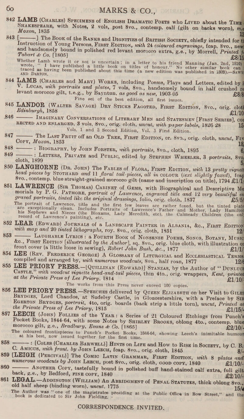           60 ~ MARKS &amp; CO., 842 LAMB (Cuarues) Sprcimuys of Encrisn Dramatic Ports who Livep about the Timg SHAKESPEARE, with Notes, 2 vols, post 8vo., contemp. ealf (gilt on backs worn), m, Moxon, 1835 | 843 [ ] The Boox of the Ranks and Dientties of BRitisH Society, chiefly intended for { Instruction of Young Persons, First EDITION, with 24 coloured engravings, fcap. 8vo., ney and handsomely bound in polished red levant morocco extra, g.e., by Morrell, Printed { Tabart &amp; Co. [1805] £8/1 Whether Lamb wrote it or not is uncertain; in a letter to his friend Manning (Jan. 2nd, 1810) wrote, “‘ I have published a little book on titles of honour.” No other similar book can traced as having been published about this time (a new edition was published in 1809).—Sawy AND DARTON, ; 844 LAMB (Cuarues and Mary) Works, including Poems, Plays and Letters, edited by | . V. Lucas, with portraits and plates, 7 vols, 8vo., handsomely bound in half crushed re levant morocco gilt, t.e.g., by Bayntun, as good as new, 1903-05 £8/8 Fine set of the best edition, all first issues. 845 LANDOR (Warmer Savace) Dry Sricks Facorep, First Eprrion, 8vo., orig. clot    Edinburgh, 1858 £1/10 846 ImMaGinary Conversations of Lirmrary Men and StaTEsMEN {First Serrss], co RECTED AND ENLARGED, 3 vols, 8vo., orig. cloth, uncut, with paper labels, 1826-28 1 Vols, 1 and 2 Second Edition, Vol. 3 First Edition. 847 The Last Fruit off an OLp Tres, First EpDItTIon, cr. 8v9., orig, cloth, uncut, FIN Copy, Moxon, 1853 ' me : Brocrapny, by Joun Forster, with portraits, 8vo., cloth, 1895 0 : Letters, Private and Pusuic, edited by STEPHEN WHEELER, 3 portraits, 8vo cloth, 1899 7 850 LANGHORNE (Dr. Joun) The Fagtes of Fiona, First Epirion, with 13 pretty vignet head- pieces by StotHaRD and 1] Jloral tatl-pieces, all in coLouR (iext sliyhtly foxed), foag 8vo., contemp. blue straight-grained morocco gilt (name and inscription on title), 1794 £1/ / 851 LAWRENCE (Siz Tuomas) Castner of Gems, with Biographical and Descriptive Me morials by P. G. Patmorg, portrait of Lawrence, engraved title and 12 very beautiful en graved portraits, tinted like the original drawings, folio, orig. cloth, 1837 £5/5} The portrait of Lawrence, title and the first few leaves are rather foxed, but the tinted plate are exceptionally clean. Includes Portraits of Lawrence’s Father and Mother, Lady Hamiltor his Nephews and Nieces (the Bloxams, Lady Meredith, etc), the Calmeady Children (the onl record of Lawrence’s painting), etc. 4 852 LEAR (Epwarp) Journats of a LANDSCAPE PAINTER in ALBANIA, &amp;c., First EpIrion with map and 20 tinted lithographs, roy. 8vo., orig. cloth, 1851 LaueuHaB_e Lyrics: a FourtaH Boox of NonsENSE Poems, Sonos, Botany, Musi¢ &amp;e., First Eprrion [illustrated by the Author], sq. 8vo., orig. blue cloth, with illustration 01 front cover (a little loose in sewing), Robert John Bush, &amp;c., 1877 £1/1/ 854 LEE (Rev. Freperick Guorcs) A Grossary of Liroretcan and ECCLESIASTICAL TERMS compiled and arranged by, with numerous woodcuts, 8vo., half roan, 1877 12 855 LEE PRIORY PRESS.—|Qurtinan (Epwakp)] Stanzas, by the Author of ‘' Douni.vel CastLz,” with woodcut vignette head-and-tail pteces, thin 4to., orig. wrappers, Kent, printed at the Private Press of Lee Priory. 1814 £1/10/ The works from this Press never exceed 100 copies. S 856 LEE PRIORY PRESS.—Spurcans delivered by Qugen Exizasera on her Visit to Gries Brypeges, Lord Chandos, at Sudeley Castle, in Gloucestershire, with a Preface by Siz Ecrrton BrypGEs, portrait, 4to, orig. boards (back strip a little torn), uncut, Printed a the Private Press of Lee Priory, 1815 £1/15/: 857 LEECH (Joun) Fourims of the Year: a Series of 2] Coloured Etchings from Punch’s Pocket Books, 1844-64, with some Notes by SHirtuy Brooks, oblong 4to., contemp. blue morocco gilt, g.e., Bradbury, Evans &amp; Co. [1865] £2/10/- The coloured frontispieces to Punch’s Pocket Books, 1844-64, showing Leech’s inimitable humour at his best, now issued together for the first time.            848 849    853   858 : (Cones (CHARLES BARWELL)] Hints on Lire and How to Rise in Socrgery, by C. B. C. Amicus, with front. by Joun Lencu, feap. 8vo., orig. cloth, 1845 8/- 859 [LEIGH (Perciva)] The Comic Latin GRamMAR, First Epition, with 8 plates and numerous woodcuts by JouN LEECH, post 8vo., orig. cloth, coop copy, 1840 £1/10/- 860 ANOTHER Copy, tastefully bound in polished buff hand-stained calf extra, full gilt back, g.e., by Bedford, FiInz copy, 1840 £2/10/- 861 LEGAL.—Appineron (Witi1aM) An ABRIDGMENT of PENAL Staturss, thick oblong 8vo., old half sheep (binding worn), uncut, 1775 15) The Author was ‘one of the magistrates presiding at the Public Offica in Bow Street,” and the book is dedicated to Sir John Fielding, » . ’ CORRESPONDENCE INVITED. | ; ;