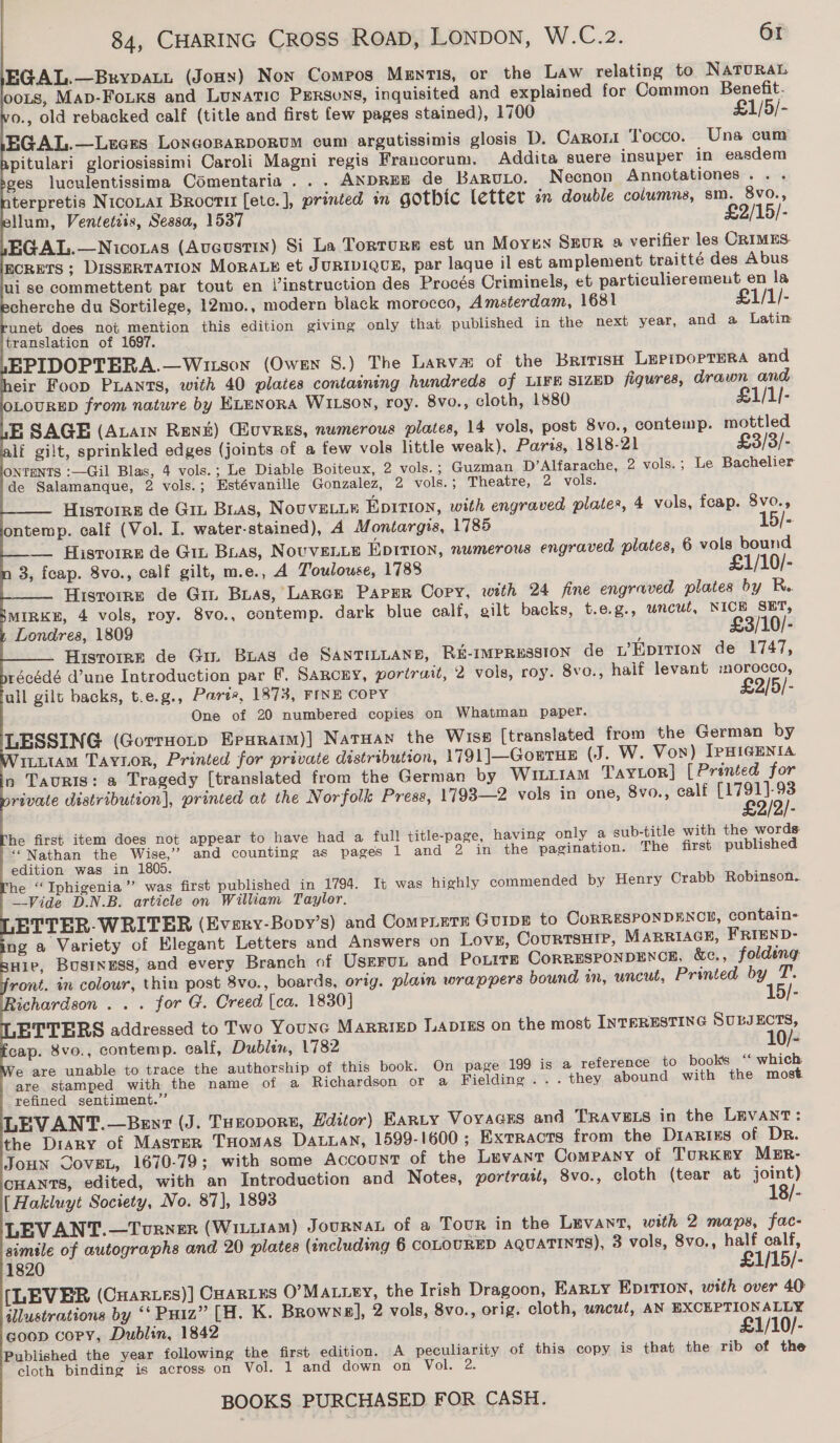                                  84, CHARING CROSS ROAD, LONDON, W.C.2. 61 EGAL.—Brypatt (Jouy) Non Comros Menmis, or the Law relating to Natura. oots, Map-FoLKs and Lunatic Persons, inquisited and explained for Common Benefit. o., old rebacked calf (title and first few pages stained), 1700 £1/5/- EGAL.—Luens LoncosaRpoRuM cum argutissimis glosis D. Canora Tocco. Una cum pitulari gloriosissimi Caroli Magni regis Francorum. Addita suere insuper in easdem ges luculentissima Comentaria . . . ANDREE de BaruLo. Necnon Annotationes.. . terpretis NicoLar Broctit [etc.], printed in gothic letter in double columns, sm. 8vo., llum, Ventetzis, Sessa, 1537 £2/15/- EGAL.—Niconas (Aucustin) Si La Torture est un Moyen Srur a verifier les CRIMES. ECRETS ; DISSERTATION MoRALE et JURIDIQCE, par laque il est amplement traitté des Abus ui se commettent par tout en l’instruction des Procés Criminels, et particulieremeut en la cherche du Sortilege, 12mo., modern black morocco, Amsterdam, 1681 £1/1/- unet does not mention this edition giving only that published in the next year, and a Latin translation of 1697. : EPIDOPTERA.—Wison (Owen §.) The Larva of the Barris LeprporTera and eir Foop PLants, with 40 plates containing hundreds of LIFE SIZED figures, drawn and LOURED from nature by ELenora WIL180N, roy. 8vo., cloth, 1580 £1/1/- E SAGE (Auain Rent) Guvress, numerous plates, 14 vols, post 8vo., contemp. mottled lf gilt, sprinkled edges (joints of a few vols little weak), Paris, 1818-21 £3/3/- ONTENTS :—Gil Blas, 4 vols.; Le Diable Boiteux, 2 vols. ; Guzman D’Alfarache, 2 vols.; Le Bachelier de Salamanque, 2 vols.; Estévanille Gonzalez, 2 vols.; Theatre, 2 vols. HisTorrs de Git Bias, NOUVELLE Epirion, with engraved plates, 4 vols, fcap. 8vo., ontemp. calf (Vol. I. water-stained), A Montargis, 1785 - — Hisrorre de Git Bias, NOUVELLE Epirion, numerous engraved plates, 6 vols bound 3, feap. 8vo., calf gilt, m.e., A Toulouse, 1788 £1/10/- Historre de Git Bias, LARGE PapPeR Copy, with 24 fine engraved plates by R. MIRKE, 4 vols, roy. 8vo., contemp. dark blue calf, gilt backs, t.e.g., wncut, NICH SET, Londres, 1809 £3/10/- Hisrorre de Giz Buas de SANTILLANE, R&amp;E-IMPRESSION de L’ EDITION de 1747, récédé d’une Introduction par F. Sarcry, portrait, 2 vols, roy. 8vo., haif levant :morocco, all gilt backs, t.e.g., Parte, 1873, FINE COPY £2/5/- One of 20 numbered copies on Whatman paper. LESSING (Gorrnonp Erxaraim)] Natuan the Wiss [translated from the German by ILLtAM TAyvor, Printed for private distribution, 1791]—GorTHE (J. W. Von) [pHIGENIA n Tauris: a Tragedy [translated from the German by Wiii1am TaYLor]} [Printed for rivate distribution], printed at the Norfolk Press, 1793—2 vols in one, 8vo., calf [1791]-93 £2/2/- he first item does not appear to have had a full title-page, having only a sub-title with the words ‘“Nathan the Wise,’ and counting as pages 1 and 2 in the pagination. The first published edition was in 1805. he ‘“Iphigenia”’ was first published in 1794. It was highly commended by Henry Crabb Robinson.. Vide D.N.B. article on William Taylor. ETTER-WRITER (Every-Bopy’s) and ComeLetx GUIDE to CoRRESPONDENCE, contain- ng a Variety of Elegant Letters and Answers on Lovs, CourtsHip, MARRIAGE, FRIEND- wie, Business, and every Branch of UsEFuL and Potite CoRRESPONDENCE, &amp;c., folding ront. in colour, thin post 8vo., boards, orig. plain wrappers bound in, uncut, Printed by T. ichardson . .. for G. Creed (ca. 1830] 15/- ETTERS addressed to Two Younc MarriEepD LADIES on the most INTERESTING SULJECTS, cap. 8vo., contemp. calf, Dublin, 1782 10/- e are unable to trace the authorship of this book. On page 199 is a reference to books “ which. are stamped with the name of a Richardson or a Fielding... they abound with the most refined sentiment.” LEVANT.—Bent (J. Tuzopore, Hditor) Earty VoyaGEs and TRAVELS in the LEVANT: the Diary of Master THomas Datuan, 1599-1600 ; Extracts from the Diarizs of Dr. Joun Coven, 1670-79; with some Account of the Levant Company of Turkey MER- CHANTS, edited, with an Introduction and Notes, portrait, 8vo., cloth (tear at joint) [Hakluyt Society, No. 87], 1893 18/- LEVANT.—Torner (Witiram) Journan of a Tour in the Levant, with 2 maps, fac- simile of autographs and 20 plates (including 6 COLOURED AQUATINTS), 3 vols, 8vo., half calf, 1820 £1/15/- [LEVER (CHar.es)] CHARLES O’Ma.iey, the Irish Dragoon, EARLY Ep1TION, with over 40 illustrations by ‘‘ PHiz” [H. K. Browns], 2 vols, 8vo., orig. cloth, uncut, AN EXCEPTIONALLY goon copy, Dublin, 1842 £1/10/- Published the year following the first edition. A peculiarity of this copy is that the rib of the cloth binding is across on Vol. 1 and down on Vol. 2.