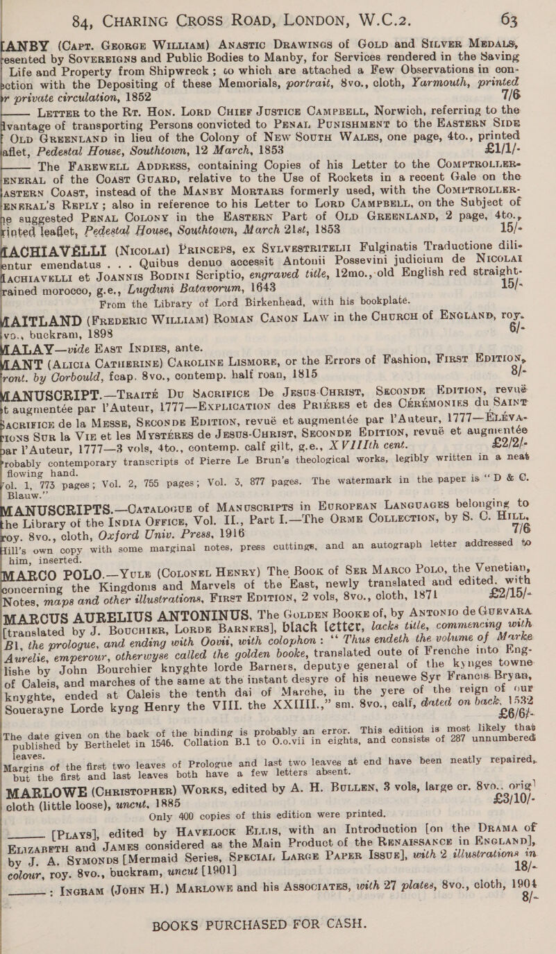                                    84, CHARING Cross ROAD, LONDON, W.C.z2. 63 ANBY (Capr. George WitiiamM) Anastic Drawines of GoLp and SiILvER MEDALS, esented by SovEREIGNS and Public Bodies to Manby, for Services rendered in the Saving Life and Property from Shipwreck ; to which are attached a Few Observations in con- ction with the Depositing of these Memorials, portrait, 8vo., cloth, Yarmouth, printed r private circulation, 1852 Lerrer to the Rr. Hon. Lorp Cuier Justice CameBELL, Norwich, referring to the vantage of transporting Persons convicted to Pena PunisHMENT to the EasTERN SIDE OLp GREENLAND in lieu of the Colony of New Sour WALES, one page, 4to., printed aflet, Pedestal House, Southtown, 12 March, 1853 £1/1/- The FAREWELL ADDRESS, containing Copies of his Letter to the CoMPTROLLER- ENERAL of the Coast Guarp, relative to the Use of Rockets in a recent Gale on the ASTERN Coast, instead of the Mansy Mortars formerly used, with the CompTROLLER- ENERAL’S REPLY; also in reference to his Letter to Lorp CAMPBELL, on the Subject of e suggested PenaL CoLony in the EASTERN Part of OLD GREENLAND, 2 page, 4to., inted leaflet, Pedestal House, Southtown, March 21st, 1853 15/- ACHIAVELLI (Niconar) Princers, ex SYLVESTRITELII Fulginatis Traductione dili- ntur emendatus . . . Quibus denuo accessit Antonii Possevini judicium de NICOoLAI ACHIAVELLI et JoANNis Boprni Scriptio, engraved title, 12mo.,-old English red straight- ained morocco, g.e., Lugduni Batavorum, 1643 . | 15/- From the Library of Lord Birkenhead, with his bookplate. AITLAND (Freperic WiLuiaM) Roman Canon Law in the CauRcH of ENGLAND, roy. ivo., buckram, 1898 6/- ALAY—vide East Inpizs, ante. ANT (Auicra Catusrine) Caroiine Lismore, or the Errors of Fashion, Frrst EDITION, ront. by Corbould, fcap. 8vo., contemp. half roan, 1815 8/- ANUSCRIPT.—Traité Du Sacririces De Jasus-CHRist, SECONDE EpITIon, revué t augmentée par l’ Auteur, 1777—EXxPLIcaTION des Prinres et des C&amp;REMONIES du Saint ACRIFICE de la Mussz, SEcoNDE EDITION, revué et augmentée par l Auteur, 1777— ELEVA- 10S SuR la Vin et les Mysréres de Jesus-Curist, Seconpk Epirion, revué et augmentée ar ’ Auteur, 1777—3 vols, 4to., contemp. calf gilt, g.e., XVILIIth cent. £2/2/- robably contemporary transcripts of Pierre Le Brun’s theological works, legibly written in a neat flowing hand. a 1, 773 pages; Vol. 2, 755 pages; Vol. 3, 877 pages. The watermark in the paper is ““D &amp; ©. auw.’”. ANUSCRIPTS.—Catatocus of Manuscripts in EUROPEAN Laneuaces belonging to he Library of the Inp1a OFFICE, Vol. IL., Part I.—The Orme CoLLection, by 8S. C. HILL, oy. 8vo., cloth, Oxford Univ. Press, 1916 7/6 ill’s own copy with some marginal notes, press cuttings, and an autograph letter addressed to him, inserted. ABCO POLO.—Youts (Cotoyer Henry) The Boox of Szr Marco Poo, the Venetian, oncerning the Kingdoms and Marvels of the East, newly translated and edited. with Notes, maps and other illustrations, First Epition, 2 vols, 8vo., cloth, 1871 £2/15/- MARCUS AURELIUS ANTONINUS, The GorpEN Books of, by ANTONIO de GUEVARA [translated by J. Boucntur, LoRDE Barners], black letter, lacks title, commencing with Bl, the prologue, and ending with Oovii, with colophon: *‘ Thus endeth the volume o f Marke. Aurelie, emperour, otherwyse called the golden booke, translated oute of Frenche into Eng- lishe by John Bourchier knyghte lorde Barners, deputye general of the kynges towne of Caleis, and marches of the same at the instant desyre of his neuewe Syr Francis. Bryan, knyghte, ended at Caleis the tenth dai of Marche, in the yere of the reign of our Souerayne Lorde kyng Henry the VIIL the XXIIII.,” sm. 8vo., calf, dated on wae The date given on the back of the binding is probably an error. This edition is most likely that published by Berthelet in 1546. Collation B.1 to O.o.vii in eights, and consists of 287 unnumbered leaves. Margins of the first two leaves of Prologue and last two leaves at end have been neatly repaired, but the first and last leaves both have a few letters absent. MARLOWE (Cuntstorner) Works, edited by A. H. Bouuen, 3 vols, large cr. 8vo0-. orig! cloth (little loose), wnewt, 1885 £3/10/- Only 400 copies of this edition were printed. [Piays], edited by Havetock Ents, with an Introduction [on the Drama of EvizABETH and JAMES considered as the Main Product of the RENAISSANCE in ENGLAND], by J. A. SymMonps [Mermaid Series, Sesctan LarcE PaPER Issus], with 2 illustrations 1m. colour, roy. 8vo., buckram, uncut (1901) 18/- . Ixenam (Jonn H.) MARLOWE and his ASSOCIATES, with 27 plates, 8vo., cloth, 1904 a  