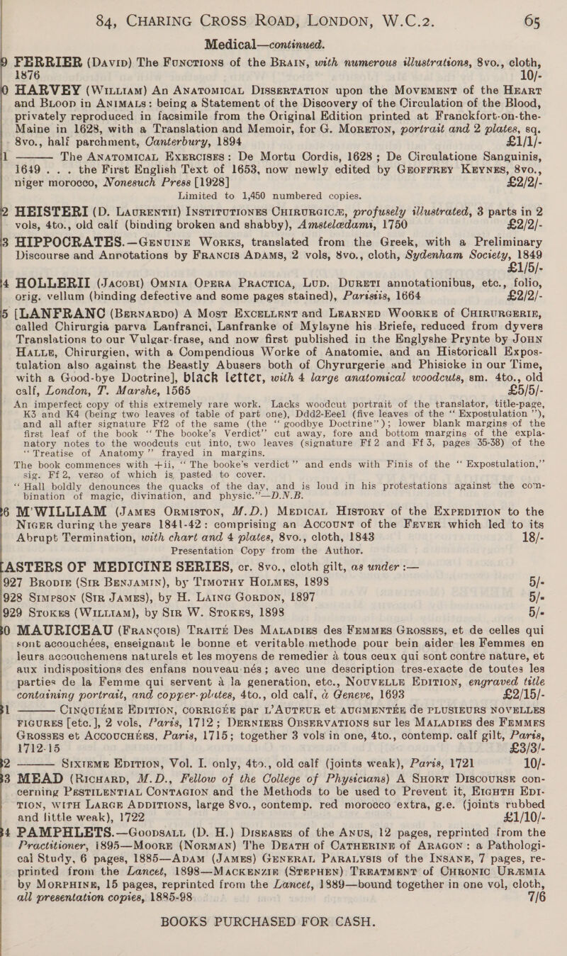 Medical—continued. FERRIER (Davip) The Functions of the BRAIN, with numerous illustrations, 8vo., cloth, 1876 10/- HARVEY (Wiuttam) An ANATOMICAL DISSERTATION upon the Movement of the Hrart and BLoop in ANIMALS: being a Statement of the Discovery of the Circulation of the Blood, privately reproduced in facsimile from the Original Edition printed at Franckfort-on-the- Maine in 1628, with a Translation and Memoir, for G. MorETon, portrait and 2 plates, sq. 8vo., half parchment, Canterbury, 1894 £1/1/- The ANATOMICAL ExeERCcISES: De Mortu Cordis, 1628; De Circulatione Sanguinis, 1649 . . . the First English Text of 1653, now newly edited by GrorrREy KEYNES, 8vo., niger morocco, Nonesuch Press [1928] £2/2/- Limited to 1,450 numbered copies. HEISTERI (D. Lavrenti) Instirutiones CHIrRURGICm, profusely illustrated, 3 parts in 2 vols, 4to., old calf (binding broken and shabby), Amsteledams, 1750 £2/2/- HIPPOCRATES.—Genuine Works, translated from the Greek, with a Preliminary Discourse and Anrotations by Francis ADAMS, 2 vols, 8vo., cloth, Sydenham Society, 1849  £1/5/- HOLLERII (Jacopt) Omnra Opera Practica, Lup. Dureti annotationibus, etc., folio, orig. vellum (binding defective and some pages stained), Parzstzs, 1664 £2/2/- [LANFRANC (Bernarvo) A Most ExceLLent and LEARNED WoorkKE of CHIRURGERIE, called Chirurgia parva Lanfranci, Lanfranke of Mylayne his Briefe, reduced from dyvers Translations to our Vulgar-frase, and now first published in the Englyshe Prynte by Joun Haut, Chirurgien, with a Compendious Worke of Anatomie. and an Historicall Expos- tulation also against the Beastly Abusers both of Chyrurgerie and Phisicke in our Time, with a Good-bye Doctrine], black letter, with 4 large anatomical woodcuts, sm. 4to., old calf, London, 7. Marshe, 1565 £5/5/- An imperfect copy of this extremely rare work. Lacks woodcut portrait of the translator, title-page, K3 and K4 (being two leaves of table of part one), Ddd2-Eeel (five leaves of the ‘‘ Expostulation ’’), and all after signature Ff2 of the same (the ‘‘ goodbye Doctrine”); lower blank margins of the first leaf of the book ‘‘ The booke’s Verdict’ cut away, fore and bottom marging. of the expla- natory notes to the woodcuts cut into, two leaves (signature Ff2 and Ff 3, pages 455-38) of the “Treatise of Anatomy” frayed in margins. The book commences with +ii, ‘‘ The booke’s verdict’? and ends with Finis of the ‘‘ Expostulation,”’ sig. Ff2, verso of which is, pasted to cover. ‘‘ Hall boldly denounces the quacks of the day, and is loud in his protestations against the com- bination of magic, divination, and physic.”—D.N.B. 6 M’WILLIAM (James Ormiston, M.D.) MepicaL History of the Exprpirion to the Nicer during the years 1841-42: comprising an Account of the Frver which led to its Abrupt Termination, with chart and 4 plates, 8vo., cloth, 1843 18/- Presentation Copy from the Author. ASTERS OF MEDICINE SERIES, cr. 8vo., cloth gilt, as under :— 927 Bropiez (Str BenJAmMin), by TrmotHy Hommgs, 1898 5/- 928 Simeson (Str JAmus), by H. Larne Gorpon, 1897 5/« 929 Stokes (WILLIAM), by Str W. Sroxcss, 1898 5/- 0 MAURICEAU (Francois) TraitE Des MaLApvigs des Femmes Grossss, et de celles qui sont accouchées, enseignant le bonne et veritable methode pour bein aider les Femmes en leurs accouchemens naturels et les moyens de remedier a tous ceux qui sont contre nature, et aux indispositions des enfans nouveau-nés; avec une description tres-exacte de toutes les parties de la Femme qui servent a la generation, etc., NOUVELLE EDITION, engraved title containing portrait, and copper- pltes, 4to., old calf, @ Geneve, 1693 £2/15/- CINQUIEME EDITION, CORRIGEE par L’ AUTEUR et AUGMENTEE de PLUSIEURS NOVELLES FIGURES [etce. ], 2 vols, Parts, 1712; DERNIERS OBSERVATIONS sur les MALADIES des FEMMES Grosssgs et AccoucHtss, Paris, 1715; together 3 vols in one, 4to., contemp. calf gilt, Parss, 1712-15 | £3/3/- Sixteme Eprrion, Vol. I. only, 4to., old calf (joints weak), Paris, 1721 10/- 3 MEAD (Ricuarp, M.D., Fellow of the College of Phystcians) A SHORT DIscouRSE con- cerning P&amp;sTILENTIAL CONTAGION and the Methods to be used to Prevent it, E1autu Ept- TION, WITH LARGE ADDITIONS, large 8vo., contemp. red morocco extra, g.e. (joints rubbed and little weak), 1722 £1/10/- 4 PAMPHLETS.—Goopsatt (D. H.) Diskasus of the Anus, 12 pages, reprinted from the Practitioner, i895—Moorr (NoRMAN) The Deatu of CATHERINE of ARAGON: a Pathologi- cal Study, 6 pages, 1885—Apam (JAMES) GENERAL PARALYSIS of the INSANE, 7 pages, re- printed from the Lancet, 1898—Mackenzin (StT#PHEN) TREATMENT of CHRONIC UR@MIA by MorpHInnu, 15 pages, reprinted from the Lancet, 1889—bound together in one vol, cloth, all presentation copies, 1885-98 : 7/6   