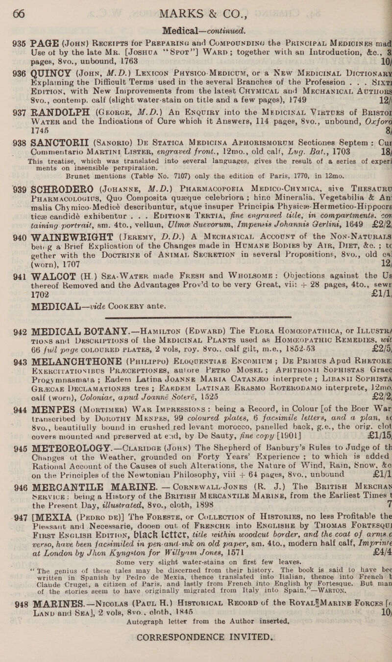 Medical—continued. 935 PAGE (Jonny) Recerprs for PREPARING and CompounDING the PRincipaL MEDICINES mad Use ot by the late Mr. [JosHua ‘*Sror’”] Warp; together with an Introduction, &amp;c., 3 pages, 8vo., unbound, 1763 10/ 936 QUINCY (Joun, M.D.) Lexicon Puysico-Mmpicum, or a New MepicinaL DicrionaRy Explaming the Difficult Terms used in the several Branches of the Profession . . . Sixt Epirion, with New Improvements from the latest CHyMICAL and MECHANICAL AUTIORS 8vo., contemp. calf (slight water-stain on title and a few pages), 1749 . 12/ 937 RANDOLPH (Grorcr, M.D.) An Enquiry into the MepicinaL Virturs of BRIsTOr WarTER and the Indications of Cure which it Answers, 114 pages, 8vo., unbound, Oxford 1745 8) 938 SANCTORII (Sanorio) Dr Statica Mepicina APHORISMORDM Sectiones Septem: Cur Commentario MARTINI ListER, engraved front., 12mo., old calf, Dug. Bat., 1703 18; This treatise, which was translated into several languages, gives the result of a series of experi ments on insensible perspiration. Brunet mentions (Table No. 7107) only the edition of Paris, 1770, in 12mo. 939 SCHRODERO (Jouanne, M.D.) Puarmacororta Mepico-Cuymica, sive THESAURU PHARMACOLOUIUS, Quo Composita queeque celebriora ; hinc Mineralia, Vegetabilia &amp; Ant malia Chy mico- Medicé describuntur, atque insuper Principia Physice- Hermetico-Hippecre tice candidé exhibentur. . . Epitionge TERTIA, fine engraved title; in compartments. cor taining portrait, sm. 4to., vellum, Ulme Suevorum, Impensis Johannis Gerlini, 1649 £2/2, 940 WAINEWRIGHT (Jeremy, D.D.) A Mecnanican Account of the Non-NatTuRALs being a Brief Explication of the Changes made in Humane Bopigs by Arr, Drier, &amp;. ; tc gether with the Docrrine of ANIMAL SECRETION in several Propositions, 8vo., old cal (worn), 1707 ; 12; 941 WALCOT (H.) Sza-WaterR made FrusH and WxHorsome: Objections against the Us thereof Removed and the Advantages Prov’d to be very Great, vii! + 28 pages, 4to., sewr 1702 £1/5 MEDICA L—v:de Cookery ante.  942 MEDICAL BOTAN Y.—Hanmittron (Epwarp) The FLtora HommopaTuica, or ILLUSTRA TIONS and DESCRIPTIONS of the MEDICINAL PLANTS used as HomaopaTHIC REMEDIES, wit 66 fuil page COLOURED PLATES, 2 vols, roy. 8vo., calf gilt, m.e., 1852-53 £2/5, 9438 MELANCHTHONE (Paiuiero) ELroguenttagk Excomium ; De Primus Apud RHETORE: EXERCITATIONIBUS PRASCEPTIONES, autore PETRO Mosrn; APHTHONII SopuHistas Graec Progymnasmata ; Eadem Latina Joanne Maria OCatanao interprete ; LIBANII SOPHISTA GRAECAE DECLAMATIONES tres; EAkDEM LATINAE Erasmo ROTERODAMO interprete, 12mo, calf (worn), Coloniae, apud Joanné Soteré, 1525 £2/2, 944 MENPES (Mortimer) War Impressions: being a Record, in Colour [of the Boer War trauscribed by DorotHy Mrnrss, 99 coloured plates, 6 facsimdle letters, and a plan, &amp;¢ 8vo., beautifully bound in crushed red levant morocco, panelled back, g.e., the orig. clot covers mounted and preserved at end, by De Sauty, fine copy [1901] . £1/15, 945 METEOROLOGY. —Ctariver (Joun) The Shepherd of Banbury’s Rules to Judge of th Changes ot the Weather, grounded on Forty Years’ Experience ; to which is added Rational Account of the Causes of such Alterations, the Nature of Wind, Rain, Snow, &amp;e on the Principles of the Newtonian Philosophy, viii + 64 pages, 8vo., unbound £i/1 946 MERCANTILE MARINE. — Cornewatt-Jones (R. J.) The British Mrrcnan SERVICE: being a History of the British MERCANTILE Marin, from the Earliest Times t the Present Day, sdlustrated, 8vo., cloth, 1898 947 [MEXIA (Pxpro pt)] The Forgsrs, or Cotiection of Historizs, no less Profitable the Piexsant and Necessarie, dooen out of FRENCHE into ENGLISHE by THomas ForRTrsQul First Evxcutsa Epition, black letter, title within woodcut border, and the coat of arma.c verso, have been facsimiled in pen-and-ink on old paper, sm. 4to., modern half calf, Imprinte at London by Jhon Kyngston for Wellyam Jones, 1571 £4/4 Some very slight water-stains on first few leaves. “The genius of these tales may be discerned from their history. The book is said to have bee written in Spanish by Pedro de Mexia, thence translated into Italian, thence into Freneh k Claude Cruget, a citizen of Paris, and lastly from French into English by Fortesque. But man of the stories seem to have originally migrated from Italy into Spain.”—WAaAnrRTON. MARINES. —Nicoxas (Paut H.) Historica, RecorpD of the RoyvaL=Maxrine Forcss [« Lanp and Sxal, 2 vols, 8vo.. cloth, 1845 » fy 10, Autograph letter from the Author inserted, oO 94