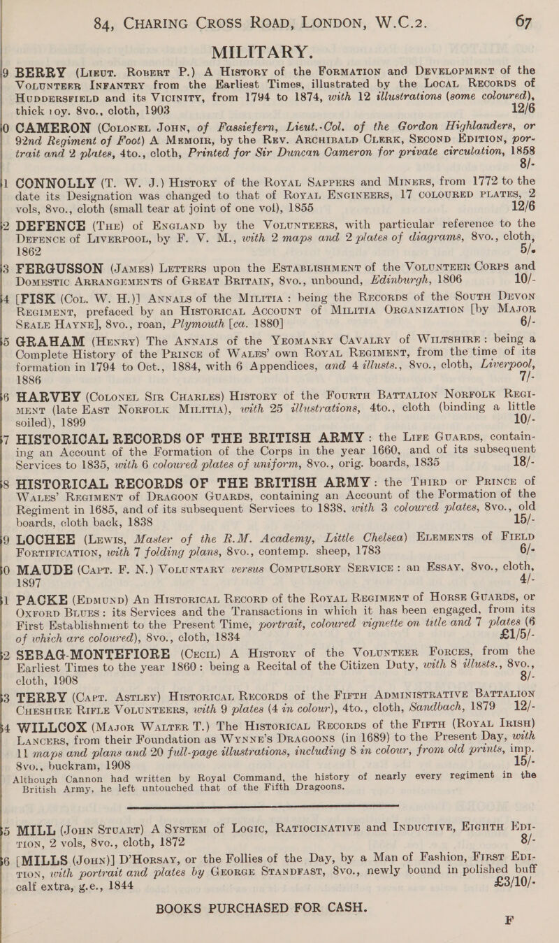 MILITARY. 9 BERRY (Lieut. Rosert P.) A History of the Formation and DEVELOPMENT of the VoLUNTEER INFANTRY from the Earliest Times, illustrated by the Locat Recorps of HUDDERSFIELD and its Vicinity, from 1794 to 1874, with 12 tllustrations (some coloured), thick oy. 8vo., cloth, 1903 12/6 0 CAMERON (Cotonen Joun, of Fasstefern, Lieut.-Col. of the Gordon Highlanders, or 92nd Regiment of Foot) A Memorr, by the Rev. ARCHIBALD CLERK, SEconD EDITION, por- trait and 2 plates, 4to., cloth, Printed for Sir Duncan Cameron for private circulation, 1858 8/- 1 CONNOLLY (T. W. J.) History of the Royat Sappers and Mryxrs, from 1772 to the date its Designation was changed to that of Royal ENGINEERS, 17 COLOURED PLATES, 2 vols, 8vo., cloth (small tear at joint of one vol), 1855 12/6 2 DEFENCE (Tue) of Exeuanp by the VoLuNTEERS, with particular reference to the Derence of LiveRPoou, by F. V. M., with 2 maps and 2 plates of diagrams, 8vo., cloth, 1862 5/» 3 FERGUSSON (James) Lerrers upon the EsTasLisHmMENt of the VOLUNTEER Corps and Domestic ARRANGEMENTS of GREAT Britain, 8vo., unbound, Hdinburgh, 1806 10/- 4 [FISK (Cou. W. H.)] Anwats of the Mrnrrra : being the Recorps of the SourH Drvon REGIMENT, prefaced by an Historican Account of Muinirra ORGANIZATION [by MAJoR SEALE Hayne], 8vo., roan, Plymouth [ca. 1880] 6/- 5 GRAHAM (Henry) The Annars of the Yeomanry Cavatry of WILTSHIRE: being a Complete History of the Prince of Wass’ own RoyaL REGIMENT, from the time of its formation in 1794 to Oct., 1884, with 6 Appendices, and 4 dllusts., Svo., cloth, Inverpool, 1886 ae 6 HARVEY (Cotonen Srr Cuaries) History of the Fourta BatraLtion NorroLk Rect- MENT (late East Norrotk Muurt1a), with 25 illustrations, 4to., cloth (binding a little soiled), 1899 10/- 7 HISTORICAL RECORDS OF THE BRITISH ARMY: the Lirz Guarps, contain- ing an Account of the Formation of the Corps in the year 1660, and of its subsequent Services to 1835, with 6 coloured plates of uniform, 8vo., orig. boards, 1835 18/- 8 HISTORICAL RECORDS OF THE BRITISH ARMY: the Txirp or Prince of Wages’ ReGiment of Dragoon Guarps, containing an Account of the Formation of the Regiment in 1685, and of its subsequent Services to 1838, with 3 coloured plates, 8vo., old 1 boards, cloth back, 1838 5/- 9 LOCHEE (Lewis, Master of the R.M. Academy, Little Chelsea) ELEMENTS of FIELD FortiFIcation, with 7 folding plans, 8vo., contemp. sheep, 1783 6/- 0 MAUDE (Cart. F. N.) Votuntary versus CompuLtsory SERVICE: an Essay, 8vo., a 1897 - 1 PACKE (Epmunp) An HisroricaL Recorp of the Royat Recrment of Horse GUARDS, or Oxrorp Biurs: its Services and the Transactions in which it has been engaged, from its First Establishment to the Present Time, yortrazt, coloured vignette on tatle and 7 plates (6 of which are coloured), 8vo., cloth, 1834 £1/5/- 2 SEBAG-MONTEFIORE (Ceci) A History of the VotunrEER Forces, from the Earliest Times to the year 1860: being a Recital of the Citizen Duty, with 8 illusts., 8vo., cloth, 1908 8/- 3 TERRY (Caer. Asriry) Historica, Rucorps of the Firra ADMINISTRATIVE BATTALION CHEsHine RirLE VOLUNTEERS, with 9 plates (4 in colour), 4to., cloth, Sandbach, 1879 12/- 4 WILLCOX (Mason Watrer T.) The HistoricaL Recorps of the Frrra (Royal TrisH) Lancers, from their Foundation as WyNNzE’s DRAGOONS (in 1689) to the Present Day, with 11 maps and plans and 20 full-page illustrations, including 8 in colour, from old prints, imp. 8vo., buckram, 1908 - Although Cannon had written by Royal Command, the history of nearly every regiment in the British Army, he left untouched that of the Fifth Dragoons. sed 5 MILL (Joun Sruart) A System of Logic, Rariocinative and Inpuctive, Erenta Kpr- TION, 2 vols, 8vo., cloth, 1872 8/- 6 [MILLS (Joun)] D’Horsay, or the Follies of the Day, by a Man of Fashion, First Ept- TION, with portrait and plates by GHoRGE STANDFAST, 8vo., newly bound in polished buff calf extra, y.e., 1844 £3/10/- BOOKS PURCHASED FOR CASH. F